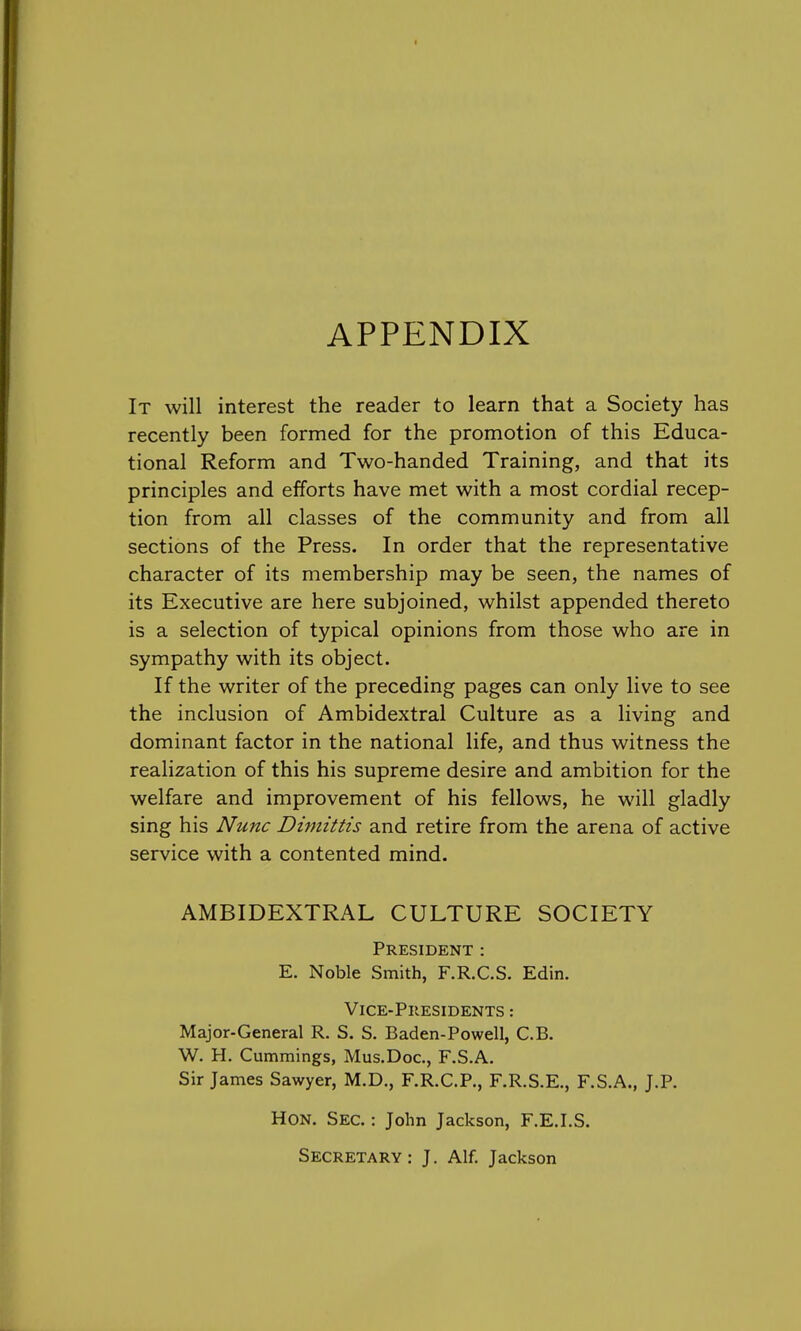 APPENDIX It will interest the reader to learn that a Society has recently been formed for the promotion of this Educa- tional Reform and Two-handed Training, and that its principles and efforts have met with a most cordial recep- tion from all classes of the community and from all sections of the Press. In order that the representative character of its membership may be seen, the names of its Executive are here subjoined, whilst appended thereto is a selection of typical opinions from those who are in sympathy with its object. If the writer of the preceding pages can only live to see the inclusion of Ambidextral Culture as a living and dominant factor in the national life, and thus witness the realization of this his supreme desire and ambition for the welfare and improvement of his fellows, he will gladly sing his Nunc Dimittis and retire from the arena of active service with a contented mind. AMBIDEXTRAL CULTURE SOCIETY President : E. Noble Smith, F.R.C.S. Edin. Vice-Presidents : Major-General R. S. S. Baden-Powell, C.B. W. H. Cummings, Mus.Doc, F.S.A. Sir James Sawyer, M.D., F.R.C.P., F.R.S.E., F.S.A., J.P. Hon. Sec. : John Jackson, F.E.I.S. Secretary: J. Alf. Jackson