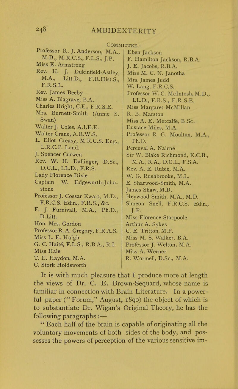 Professor R. J. Anderson, M.A., M.D., M.R.C.S., F.L.S., J.P. Miss E. Armstrong Rev. H. J. Dukinfield-Astley, M.A., Litt.D., F.R.Hist.S., F.R.S.L. Rev. James Beeby Miss A. Blagrave, B.A. Charles Bright, C.E., F.R.S.E. Mrs. Burnett-Smith (Annie S. Swan) Walter J. Coles, A.I.E.E. Walter Crane, A.R.W.S. L. Eliot Creasy, M.R.C.S. Eng., L.R.C.P. Lond. J. Spencer Curwen Rev. W. H. Dallinger, D.Sc, D.C.L., LL.D., F.R.S. Lady Florence Dixie Captain W. Edgeworth-John- stone Professor J. Cossar Ewart, M.D., F.R.C.S. Edin., F.R.S., &c. F. J. Furnivall, M.A., Ph.D., D.Litt. Hon. Mrs. Gordon Professor R. A. Gregory, F.R.A.S. Miss L. E. Haigh G. C. Hake', F.L.S., R.B.A., R.I. Miss Hale T. E. Haydon, M.A. C. Stork Holdsworth Committee Eben Jackson F. Hamilton Jackson, R.B.A. J. E. Jacobs, R.B.A. Miss M. C. N. Janotha Mrs. James Judd W. Lang. F.R.C.S. Professor W. C. Mcintosh, M.D., LL.D., F.R.S., F.R.S.E. Miss Margaret McMillan R. B. Marston Miss A. E. Metcalfe, B.Sc. Eustace Miles, M.A. Professor R. G. Moulton, M.A, Ph.D. Perceval A. Nairne Sir W. Blake Richmond, K.C.B., M.A., R.A., D.C.L., F.S.A. Rev. A. E. Rubie, M.A. W. G. Rushbrooke, M.L. E. Sharwood-Smith, M.A. James Shaw, M.D. Hey wood Smith, M.A., M.D. Simeon Snell. F.R.C.S. Edin., J.P. Miss Florence Stacpoole Arthur A. Sykes C. E. Tritton, M.P. Miss M. S. Walker, B.A. Professor J. Welton, M.A. Miss A. Werner R. Wormell, D.Sc, M.A. It is with much pleasure that I produce more at length the views of Dr. C. E. Brown-Sequard, whose name is familiar in connection with Brain Literature. In a power- ful paper ( Forum, August, 1890) the object of which is to substantiate Dr. Wigan's Original Theory, he has the following paragraphs :—  Each half of the brain is capable of originating all the voluntary movements of both sides of the body, and pos- sesses the powers of perception of the various sensitive im-
