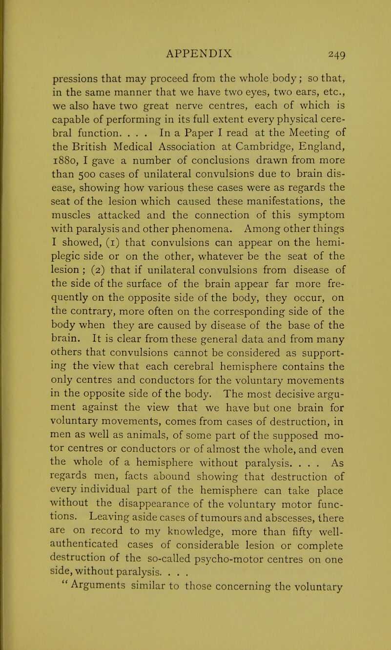 pressions that may proceed from the whole body; so that, in the same manner that we have two eyes, two ears, etc., we also have two great nerve centres, each of which is capable of performing in its full extent every physical cere- bral function. ... In a Paper I read at the Meeting of the British Medical Association at Cambridge, England, 1880, I gave a number of conclusions drawn from more than 500 cases of unilateral convulsions due to brain dis- ease, showing how various these cases were as regards the seat of the lesion which caused these manifestations, the muscles attacked and the connection of this symptom with paralysis and other phenomena. Among other things I showed, (1) that convulsions can appear on the hemi- plegic side or on the other, whatever be the seat of the lesion ; (2) that if unilateral convulsions from disease of the side of the surface of the brain appear far more fre- quently on the opposite side of the body, they occur, on the contrary, more often on the corresponding side of the body when they are caused by disease of the base of the brain. It is clear from these general data and from many others that convulsions cannot be considered as support- ing the view that each cerebral hemisphere contains the only centres and conductors for the voluntary movements in the opposite side of the body. The most decisive argu- ment against the view that we have but one brain for voluntary movements, comes from cases of destruction, in men as well as animals, of some part of the supposed mo- tor centres or conductors or of almost the whole, and even the whole of a hemisphere without paralysis. ... As regards men, facts abound showing that destruction of every individual part of the hemisphere can take place without the disappearance of the voluntary motor func- tions. Leaving aside cases of tumours and abscesses, there are on record to my knowledge, more than fifty well- authenticated cases of considerable lesion or complete destruction of the so-called psycho-motor centres on one side, without paralysis. . . .  Arguments similar to those concerning the voluntary