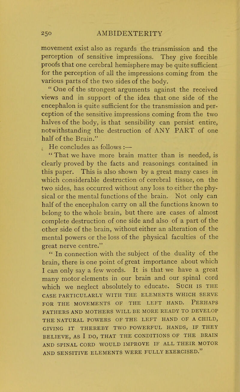 movement exist also as regards the transmission and the perception of sensitive impressions. They give forcible proofs that one cerebral hemisphere may be quite sufficient for the perception of all the impressions coming from the various parts of the two sides of the body.  One of the strongest arguments against the received views and in support of the idea that one side of the encephalon is quite sufficient for the transmission and per- ception of the sensitive impressions coming from the two halves of the body, is that sensibility can persist entire, notwithstanding the destruction of ANY PART of one half of the Brain. ( He concludes as follows :—  That we have more brain matter than is needed, is clearly proved by the facts and reasonings contained in this paper. This is also shown by a great many cases in which considerable destruction of cerebral tissue, on the two sides, has occurred without any loss to either the phy- sical or the mental functions of the brain. Not only can half of the encephalon carry on all the functions known to belong to the whole brain, but there are cases of almost complete destruction of one side and also of a part of the other side of the brain, without either an alteration of the mental powers or the loss of the physical faculties of the great nerve centre.  In connection with the subject of the duality of the brain, there is one point of great importance about which I can only say a few words. It is that we have a great many motor elements in our brain and our spinal cord which we neglect absolutely to educate. Such is the CASE PARTICULARLY WITH THE ELEMENTS WHICH SERVE FOR THE MOVEMENTS OF THE LEFT HAND. PERHAPS FATHERS AND MOTHERS WILL BE MORE READY TO DEVELOP THE NATURAL POWERS OF THE LEFT HAND OF A CHILD, GIVING IT THEREBY TWO POWERFUL HANDS, IF THEY BELIEVE, AS I DO, THAT THE CONDITIONS OF THE BRAIN AND SPINAL CORD WOULD IMPROVE IF ALL THEIR MOTOR AND SENSITIVE ELEMENTS WERE FULLY EXERCISED.
