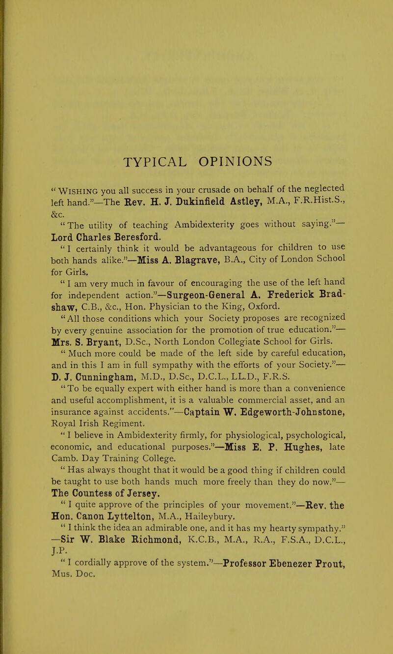 TYPICAL OPINIONS Wishing you all success in your crusade on behalf of the neglected left hand.—The Rev. H. J. Dukinfield Astley, M.A., F.R.Hist.S., The utility of teaching Ambidexterity goes without saying.— Lord Charles Beresford. I certainly think it would be advantageous for children to use both hands alike.—Miss A. Blagrave, B.A., City of London School for Girls. I am very much in favour of encouraging the use of the left hand for independent action.—Surgeon-General A. Frederick Brad- shaw, C.B., &c, Hon. Physician to the King, Oxford. All those conditions which your Society proposes are recognized by every genuine association for the promotion of true education.— Mrs. S. Bryant, D.Sc, North London Collegiate School for Girls. Much more could be made of the left side by careful education, and in this I am in full sympathy with the efforts of your Society.— D. J. Cunningham, M.D., D.Sc, D.C.L., LL.D., F.R.S. To be equally expert with either hand is more than a convenience and useful accomplishment, it is a valuable commercial asset, and an insurance against accidents.—Captain W. Edgeworth-John stone, Royal Irish Regiment. I believe in Ambidexterity firmly, for physiological, psychological, economic, and educational purposes.—Miss E. P. Hughes, late Camb. Day Training College. Has always thought that it would be a good thing if children could be taught to use both hands much more freely than they do now.— The Countess of Jersey. I quite approve of the principles of your movement.—Rev. the Hon. Canon Lyttelton, M.A., Haileybury. I think the idea an admirable one, and it has my hearty sympathy. —Sir W. Blake Richmond, K.C.B., M.A., R.A., F.S.A., D.C.L., J-P. I cordially approve of the system.—Professor Ebenezer Prout, Mus. Doc.