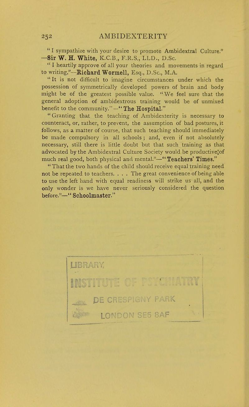  I sympathize with your desire to promote Ambidextral Culture. —Sir W. H. White, K.C.B., F.R.S., LLD., D.Sc.  I heartily approve of all your theories and movements in regard to writing.—Richard Wormell, Esq., D.Sc, M.A.  It is not difficult to imagine circumstances under which the possession of symmetrically developed powers of brain and body might be of the greatest possible value. We feel sure that the general adoption of ambidextrous training would be of unmixed benefit to the community.—The Hospital.  Granting that the teaching of Ambidexterity is necessary to counteract, or, rather, to prevent, the assumption of bad postures, it follows, as a matter of course, that such teaching should immediately be made compulsory in all schools; and, even if not absolutely necessary, still there is little doubt but that such training as that advocated by the Ambidextral Culture Society would be productivejof much real good, both physical and mental.—Teachers' Times. That the two hands of the child should receive equal training need not be repeated to teachers. . . . The great convenience of being able to use the left hand with equal readiness will strike us all, and the only wonder is we have never seriously considered the question before.—*' Schoolmaster. LIBRARY DE CRESPIGNY PARK LONDON SE5 8AF