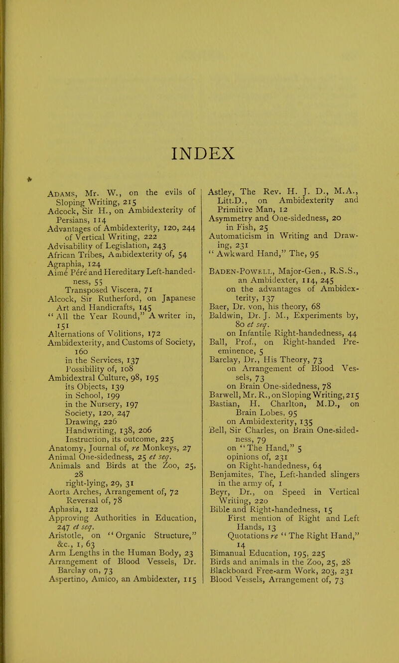 INDEX Adams, Mr. W., on the evils of Sloping Writing, 215 Adcock, Sir H., on Ambidexterity of Persians, 114 Advantages of Ambidexterity, 120, 244 of Vertical Writing, 222 Advisability of Legislation, 243 African Tribes, Ambidexterity of, 54 Agraphia, 124 Aime Pere and Hereditary Left-handed- ness, 55 Transposed Viscera, 71 Alcock, Sir Rutherford, on Japanese Art and Handicrafts, 145 All the Year Round, A writer in, Alternations of Volitions, 172 Ambidexterity, and Customs of Society, 160 in the Services, 137 Possibility of, 108 Ambidextral Culture, 98, 195 its Objects, 139 in School, 199 in the Nursery, 197 Society, 120, 247 Drawing, 226 Handwriting, 138, 206 Instruction, its outcome, 225 Anatomy, Journal of, re Monkeys, 27 Animal One-sidedness, 25 et seq. Animals and Birds at the Zoo, 25, 28 right-lying, 29, 31 Aorta Arches, Arrangement of, 72 Reversal of, 78 Aphasia, 122 Approving Authorities in Education, 247 et seq. Aristotle, on Organic Structure, &c, 1, 63 Arm Lengths in the Human Body, 23 Arrangement of Blood Vessels, Dr. Barclay on, 73 Aspertino, Amico, an Ambidexter, 115 Astley, The Rev. H. J. D., M.A., Litt.D., on Ambidexterity and Primitive Man, 12 Asymmetry and One-sidedness, 20 in Fish, 25 Automaticism in Writing and Draw- ing, 231  Awkward Hand, The, 95 Baden-Powell, Major-Gen., R.S.S., an Ambidexter, 114, 245 on the advantages of Ambidex- terity, 137 Baer, Dr. von, his theory, 68 Baldwin, Dr. J. M., Experiments by, 80 et seq. on Infantile Right-handedness, 44 Ball, Prof., on Right-handed Pre- eminence, 5 Barclay, Dr., His Theory, 73 on Arrangement of Blood Ves- sels, 73 on Brain One-sidedness, 78 Barwell, Mr. R., on Sloping Writing, 215 Bastian, H. Charlton, M.D., on Brain Lobes, 95 on Ambidexterity, 135 Bell, Sir Charles, on Brain One-sided- ness, 79 on The Hand, 5 opinions of, 231 on Right-handedness, 64 Benjamites, The, Left-handed slingers in the army of, 1 Beyr, Dr., on Speed in Vertical Writing, 220 Bible and Right-handedness, 15 First mention of Right and Left Hands, 13 Quotations re  The Right Hand, 14 Bimanual Education, 195, 225 Birds and animals in the Zoo, 25, 28 Blackboard Free-arm Work, 203, 231 Blood Vessels, Arrangement of, 73