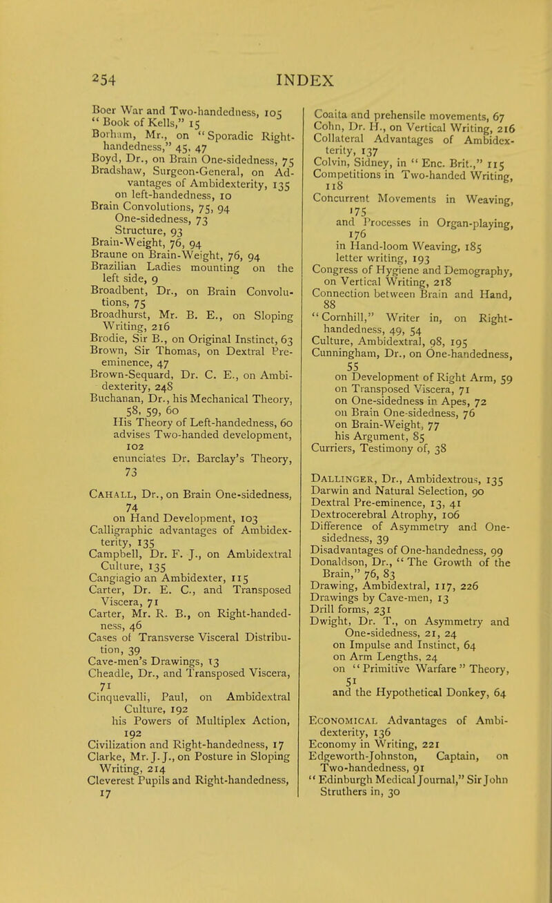 Boer War and Two-handedness, ick Book of Kells, 15 Borham, Mr., on Sporadic Right- handedness, 45, 47 Boyd, Dr., on Brain One-sidedness, 75 Bradshaw, Surgeon-General, on Ad- vantages of Ambidexterity, 135 on left-handedness, 10 Brain Convolutions, 75, 94 One-sidedness, 73 Structure, 93 Brain-Weight, 76, 94 Braune on Brain-Weight, 76, 94 Brazilian Ladies mounting on the left side, 9 Broadbent, Dr., on Brain Convolu- tions, 75 Broadhurst, Mr. B. E., on Sloping Writing, 216 Brodie, Sir B., on Original Instinct, 63 Brown, Sir Thomas, on Dextral Pre- eminence, 47 Brown-Sequard, Dr. C. E., on Ambi- dexterity, 248 Buchanan, Dr., his Mechanical Theory, 58, 59, 60 His Theory of Left-handedness, 60 advises Two-handed development, 102 enunciates Dr. Barclay's Theory, 73 Cahall, Dr., on Brain One-sidedness, 74 on Hand Development, 103 Calligraphic advantages of Ambidex- terity, 135 Campbell, Dr. F. J., on Ambidextral Culture, 135 Cangiagio an Ambidexter, 115 Carter, Dr. E. C, and Transposed Viscera, 71 Carter, Mr. R. B., on Right-handed- ness, 46 Cases of Transverse Visceral Distribu- tion, 39 Cave-men's Drawings, 13 Cheadle, Dr., and Transposed Viscera, Cinquevalli, Paul, on Ambidextral Culture, 192 his Powers of Multiplex Action, 192 Civilization and Right-handedness, 17 Clarke, Mr. J. J., on Posture in Sloping Writing, 214 Cleverest Pupils and Right-handedness, 17 Coaita and prehensile movements, 67 Cohn, Dr. If., on Vertical Writing, 216 Collateral Advantages of Ambidex- terity, 137 Colvin, Sidney, in  Enc. Brit., 115 Competitions in Two-handed Writing, 118 Concurrent Movements in Weaving, '75 and Processes in Organ-playing, 176 in Hand-loom Weaving, 185 letter writing, 193 Congress of Hygiene and Demography, on Vertical Writing, 218 Connection between Brain and Hand, 88 Cornhill, Writer in, on Right- handedness, 49, 54 Culture, Ambidextral, 98, 195 Cunningham, Dr., on 6ne-handedness, 55 on Development of Right Arm, 59 on Transposed Viscera, 71 on One-sidedness in Apes, 72 on Brain One-sidedness, 76 on Brain-Weight, 77 his Argument, 85 Curriers, Testimony of, 38 Dallinger, Dr., Ambidextrous, 135 Darwin and Natural Selection, 90 Dextral Pre-eminence, 13, 41 Dextrocerebral Atrophy, 106 Difference of Asymmetry and One- sidedness, 39 Disadvantages of One-handedness, 99 Donaldson, Dr., The Growth of the Brain, 76, 83 Drawing, Ambidextral, 117, 226 Drawings by Cave-men, 13 Drill forms, 231 Dwight, Dr. T., on Asymmetry and One-sidedness, 21, 24 on Impulse and Instinct, 64 on Arm Lengths, 24 on Primitive Warfare  Theory, and the Hypothetical Donkey, 64 Economical Advantages of Ambi- dexterity, 136 Economy in Writing, 221 Edgeworth-Johnston, Captain, on Two-handedness, 91  Edinburgh Medical Journal, Sir John Struthers in, 30