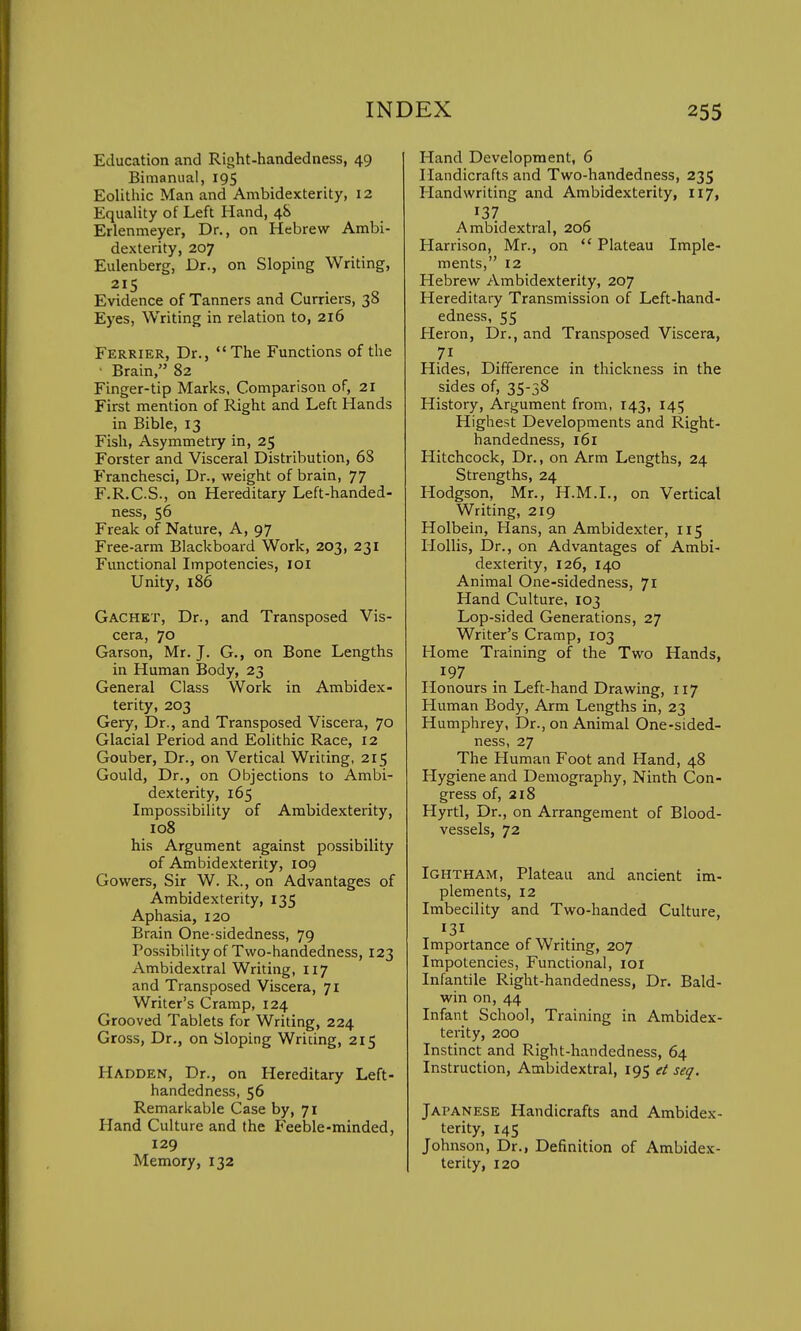 Education and Right-handedness, 49 Bimanual, 195 Eolithic Man and Ambidexterity, 12 Equality of Left Hand, 48 Erlenmeyer, Dr., on Hebrew Ambi- dexterity, 207 Eulenberg, Dr., on Sloping Writing, 215 Evidence of Tanners and Curriers, 38 Eyes, Writing in relation to, 216 Ferrier, Dr., The Functions of the Brain, 82 Finger-tip Marks, Comparison of, 21 First mention of Right and Left Hands in Bible, 13 Fish, Asymmetry in, 25 Forster and Visceral Distribution, 68 Franchesci, Dr., weight of brain, 77 F.R.C.S., on Hereditary Left-handed- ness, 56 Freak of Nature, A, 97 Free-arm Blackboard Work, 203, 231 Functional Impotencies, 101 Unity, 186 Gachet, Dr., and Transposed Vis- cera, 70 Garson, Mr. J. G., on Bone Lengths in Human Body, 23 General Class Work in Ambidex- terity, 203 Gery, Dr., and Transposed Viscera, 70 Glacial Period and Eolithic Race, 12 Gouber, Dr., on Vertical Writing, 215 Gould, Dr., on Objections to Ambi- dexterity, 165 Impossibility of Ambidexterity, 108 his Argument against possibility of Ambidexterity, 109 Gowers, Sir W. R., on Advantages of Ambidexterity, 135 Aphasia, 120 Brain One-sidedness, 79 Possibility of Two-handedness, 123 Ambidextral Writing, 117 and Transposed Viscera, 71 Writer's Cramp, 124 Grooved Tablets for Writing, 224 Gross, Dr., on Sloping Writing, 215 Hadden, Dr., on Hereditary Left- handedness, 56 Remarkable Case by, 71 Hand Culture and the Feeble-minded, 129 Memory, 132 Hand Development, 6 Handicrafts and Two-handedness, 235 Handwriting and Ambidexterity, 117, 137 Ambidextral, 206 Harrison, Mr., on  Plateau Imple- ments, 12 Hebrew Ambidexterity, 207 Hereditary Transmission of Left-hand- edness, 55 Heron, Dr., and Transposed Viscera, Hides, Difference in thickness in the sides of, 35-38 History, Argument from, 143, 145 Highest Developments and Right- handedness, 161 Hitchcock, Dr., on Arm Lengths, 24 Strengths, 24 Hodgson, Mr., H.M.I., on Vertical Writing, 219 Holbein, Hans, an Ambidexter, 115 Hollis, Dr., on Advantages of Ambi- dexterity, 126, 140 Animal One-sidedness, 71 Hand Culture, 103 Lop-sided Generations, 27 Writer's Cramp, 103 Home Training of the Two Hands, 197 Honours in Left-hand Drawing, 117 Human Body, Arm Lengths in, 23 Humphrey, Dr., on Animal One-sided- ness, 27 The Human Foot and Hand, 48 Hygiene and Demography, Ninth Con- gress of, 218 Hyrtl, Dr., on Arrangement of Blood- vessels, 72 Ightham, Plateau and ancient im- plements, 12 Imbecility and Two-handed Culture, 131 Importance of Writing, 207 Impotencies, Functional, 101 Infantile Right-handedness, Dr. Bald- win on, 44 Infant School, Training in Ambidex- terity, 200 Instinct and Right-handedness, 64 Instruction, Ambidextral, 195 et seq. Japanese Handicrafts and Ambidex- terity, 145 Johnson, Dr., Definition of Ambidex- terity, 120