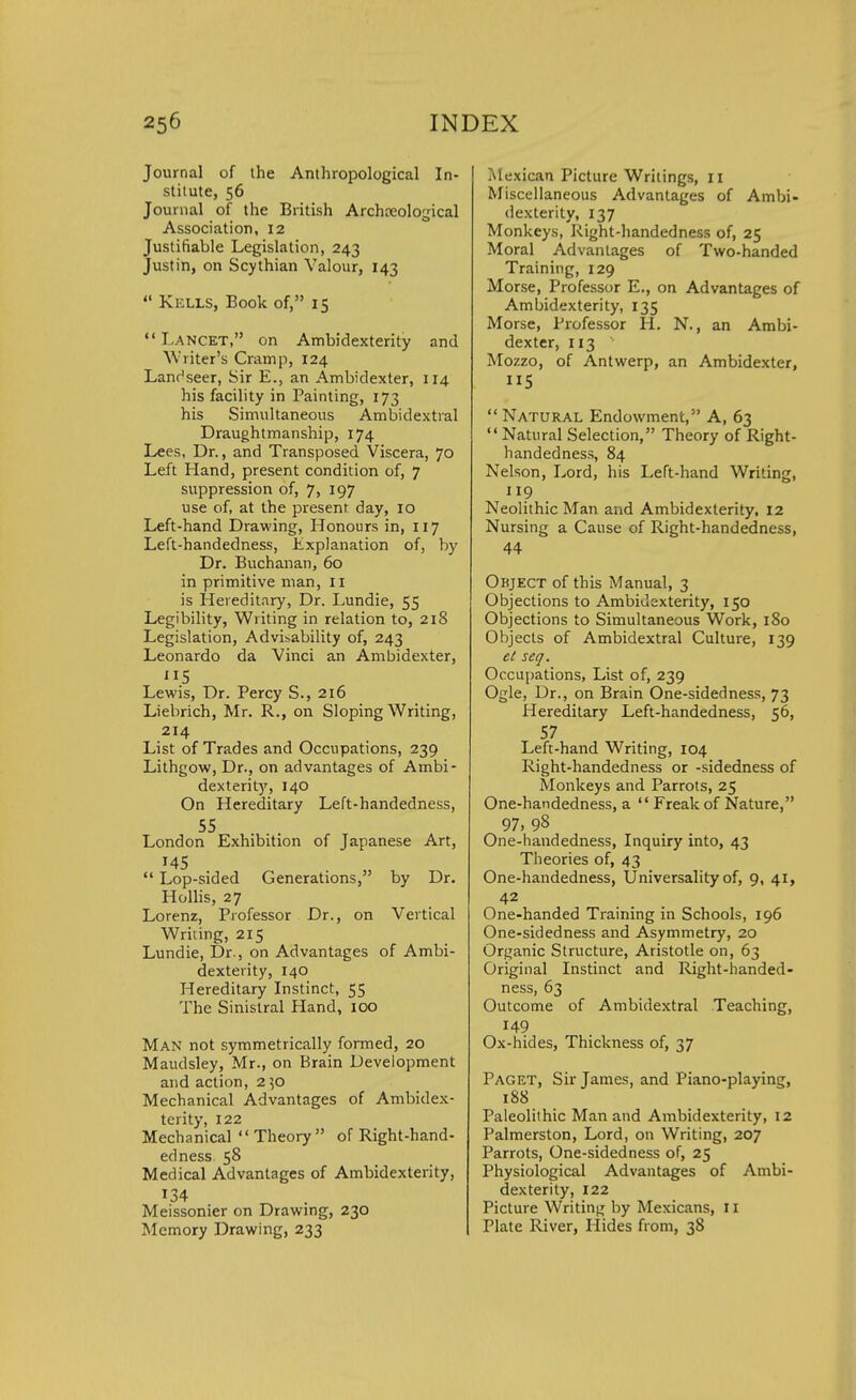 Journal of the Anthropological In- stitute, 56 Journal of the British Archaeological Association, 12 Justifiable Legislation, 243 Justin, on Scythian Valour, 143  Kells, Book of, 15 LANCET, on Ambidexterity and Wtiter's Cramp, 124 Lanr^seer, Sir E., an Ambidexter, 114 his facility in Painting, 173 his Simultaneous Ambidextral Draughtmanship, 174 Lees, Dr., and Transposed Viscera, 70 Left Hand, present condition of, 7 suppression of, 7, 197 use of, at the present day, 10 Left-hand Drawing, Honours in, 117 Left-handedness, .Explanation of, by Dr. Buchanan, 60 in primitive man, 11 is Hereditary, Dr. Lundie, 55 Legibility, Writing in relation to, 218 Legislation, Advisability of, 243 Leonardo da Vinci an Ambidexter, 5 Lewis, Dr. Percy S., 216 Liebrich, Mr. R., on Sloping Writing, 214 List of Trades and Occupations, 239 Lithgow, Dr., on advantages of Ambi- dexterity, 140 On Hereditary Left-handedness, 55 London Exhibition of Japanese Art, 145 . „  Lop-sided Generations, by Dr. Hollis, 27 Lorenz, Professor Dr., on Vertical Writing, 215 Lundie, Dr., on Advantages of Ambi- dexterity, 140 Hereditary Instinct, 55 The Sinistral Hand, 100 Man not symmetrically formed, 20 Maudsley, Mr., on Brain Development and action, 250 Mechanical Advantages of Ambidex- terity, 122 Mechanical Theory of Right-hand- edness 58 Medical Advantages of Ambidexterity, 134 Meissonier on Drawing, 230 Memory Drawing, 233 Mexican Picture Writings, 11 Miscellaneous Advantages of Ambi- dexterity, 137 Monkeys, Right-handedness of, 25 Moral Advantages of Two-handed Training, 129 Morse, Professor E., on Advantages of Ambidexterity, 135 Morse, Professor H. N., an Ambi- dexter, 113 Mozzo, of Antwerp, an Ambidexter, 5 Natural Endowment, A, 63 Natural Selection, Theory of Right- handedness, 84 Nelson, Lord, his Left-hand Writing, 119 Neolithic Man and Ambidexterity, 12 Nursing a Cause of Right-handedness, 44 Object of this Manual, 3 Objections to Ambidexterity, 150 Objections to Simultaneous Work, 180 Objects of Ambidextral Culture, 139 el seq. Occupations, List of, 239 Ogle, Dr., on Brain One-sidedness, 73 Hereditary Left-handedness, 56, 57 Left-hand Writing, 104 Right-handedness or -sidedness of Monkeys and Parrots, 25 One-handedness, a Freak of Nature, 97, 98 One-handedness, Inquiry into, 43 Theories of, 43 One-handedness, Universality of, 9, 41, 42 One-handed Training in Schools, 196 One-sidedness and Asymmetry, 20 Organic Structure, Aristotle on, 63 Original Instinct and Right-handed- ness, 63 Outcome of Ambidextral Teaching, 149 Ox-hides, Thickness of, 37 Paget, Sir James, and Piano-playing, 188 Paleolithic Man and Ambidexterity, 12 Palmerston, Lord, on Writing, 207 Parrots, One-sidedness of, 25 Physiological Advantages of Ambi- dexterity, 122 Picture Writing by Mexicans, 11 Plate River, Hides from, 38