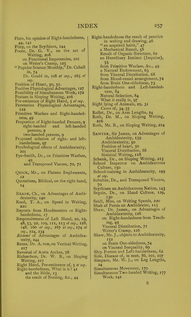 Plato, his opinion of Right-handedness, 44, 141 Pliny, on the Scythians, 144 Poore, Dr. G. V., on the act of Writing, 208 on Functional Impotencies, 101 on Writer's Cramp, 125  Popular Science Monthly, Dr. Cahall in, 74 Dr. Gould in, 108 et seq., 165 et seq. Position of Heart, 50, 51. Positive Physiological Advantages, 127 Possibility of Simultaneous Work, 172 Posture in Sloping Writing, 216 Pre-eminence of Right Hand, 5 et seq. Preventive Physiological Advantages, 122 Primitive Warfare and Right-handed- ness, 49 Proportion of Right-handed Persons, 9 right-handed and left-handed persons, 9 two-handed persons, 9 Proposed solution of right- and left- handedness, 97 Psychological effects of Ambidexterity, 201 Pye-Smith, Dr., on Primitive Warfare, 49 and Transposed Viscera, 70, 71 Quick, Mr., on Plateau Implements, 12 Quotations, Biblical, on the right hand, 14 Reade, Ch., on Advantages of Ambi- dexterity, 140 Reed, T. A., on Speed in Writing, 220 Reports from Headmasters re Right- handedness, iy Responsiveness of Left Hand, 10, 19, 48, S3. 92. 109, ill, 113 et seq., 128, 148, 160 et seq., 167 et seq., 174 et seq., 224, 234 Resume of Advantages of Ambidex- terity, 244 Reuss, Dr. A. von, on Vertical Writing, 217 Reversal of Aorta Arches, 78 Richardson, Dr. W. B., on Sloping Writing, 217 Right Hand, Pre-eminence of, 5 et seq. Right-handedness, What is it ? 41 and the Bible, 13 the result of Nursing, &c, 44 Right-handedness the result of practice in writing and drawing, 46  an acquired habit, 47 a Mechanical Result, 58 Result of Organic Structure, 62 an Hereditary Instinct (Impulse), from Primitive Warfare, &c, 49 a Natural Endowment, 63 from Visceral Distribution, 68 from Blood-vessel arrangement, 72 from Brain One-sidedness, 73 Right-handedness and Left-handed- ness, 84 Natural Selection, 84 What it really is, 97 Right lying of Animals, 29, 31 Cases of, 34,35 Rollet, Dr., on Arm Lengths, 24 Roth, Dr. M., on Sloping Writing, 216 Roth, Mr. B., on Sloping Writing, 214 Sawyer, Sir James, on Advantages of Ambidexterity, 139 Ambidexterity, 50 Position of heart, 50 Visceral Distribution, 68 Sinistral Writing, 118 Schenk, Dr., on Sloping Writing, 215 School Inspector on Ambidextrous Culture, 150 School-training in Ambidexterity, 199 et seq. Schultze, Dr., and Transposed Viscera, 70 Scythians an Ambidextrous Nation, 143 Seguin, Dr., on Hand Culture, 129, 130 Seidl, Miss, on Writing Speeds, 220 Shah of Persia an Ambidexter, 115 Shaw, Dr. James., on Advantages of Ambidexterity, 126 on Right-handedness from Teach- ing, 49 Visceral Distribution, 71 Writer's Cramp, 126 Shaw, Mr. J., objects to Ambidexterity, 152 on Brain One-sidedness, 74 on Visceral Inequality, 69 Ship Porters and Left-handedness, 62 Side, Disease of, in man, 86, 101, 107 Simpson, Mr. V/. J., on Leg Lengths, 24 Simultaneous Movement, 170 Simultaneous Two-handed Writing, 177 Work, 142 S