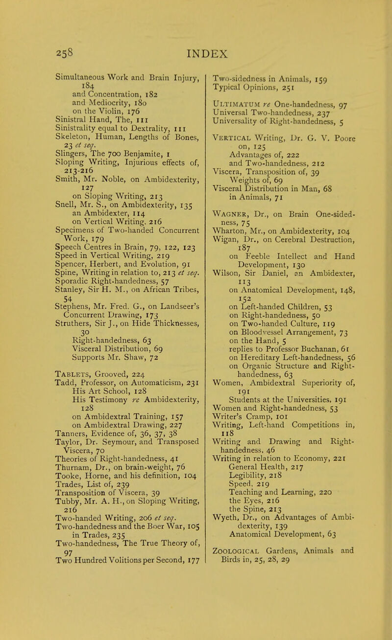 Simultaneous Work and Brain Injury, 184 and Concentration, 182 and Mediocrity, 180 on the Violin, 176 Sinistral Hand, The, III Sinistrality equal to Dextrality, in Skeleton, Human, Lengths of Bones, 23 et seq. Slingers, The 700 Benjamite, 1 Sloping Writing, Injurious effects of, 213-216 Smith, Mr. Noble, on Ambidexterity, 127 on Sloping Writing, 213 Snell, Mr. S., on Ambidexterity, 135 an Ambidexter, 114 on Vertical Writing. 216 Specimens of Two-handed Concurrent Work, 179 Speech Centres in Brain, 79, 122, 123 Speed in Vertical Writing, 219 Spencer, Herbert, and Evolution, 91 Spine, Writing in relation to, 213 et seq. Sporadic Right-handedness, 57 Stanley, Sir H. M., on African Tribes, 54 Stephens, Mr. Fred. G., on Landseer's Concurrent Drawing, 173 Struthers, Sir J., on Hide Thicknesses, 30 Right-handedness, 63 Visceral Distribution, 69 Supports Mr. Shaw, 72 Tablets, Grooved, 224 Tadd, Professor, on Automaticism, 231 His Art School, 128 His Testimony re Ambidexterity, 128 on Ambidextral Training, 157 on Ambidextral Drawing, 227 Tanners, Evidence of, 36, 37, 38 Taylor, Dr. Seymour, and Transposed Viscera, 70 Theories of Right-handedness, 41 Thurnam, Dr., on brain-weight, 76 Tooke, Home, and his definition, 104 Trades, List of, 239 Transposition of Viscera, 39 Tubby, Mr. A. H.,on Sloping Writing, 216 Two-handed Writing, 206 et seq. Two-handedness and the Boer War, 105 in Trades, 235 Two-handedness, The True Theory of, 97 Two Hundred Volitions per Second, 177 Twu-sidedness in Animals, 159 Typical Opinions, 251 Ultimatum re One-handedness, 97 Universal Two-handedness, 237 Universality of Right-handedness, 5 Vertical Writing, Dr. G. V. Poore on, 125 Advantages of, 222 and Two-handedness, 212 Viscera, Transposition of, 39 Weights of, 69 Visceral Distribution in Man, 68 in Animals, 71 Wagner, Dr., on Brain One-sided- ness, 75 Wharton, Mr., on Ambidexterity, 104 Wigan, Dr., on Cerebral Destruction, 187 on Feeble Intellect and Hand Development, 130 Wilson, Sir Daniel, an Ambidexter, 113 on Anatomical Development, 148, 152 on Left-handed Children, 53 on Right-handedness, 50 on Two-handed Culture, 119 on Blood vessel Arrangement, 73 on the Hand, 5 replies to Professor Buchanan, 61 on Hereditary Left-handedness, 56 on Organic Structure and Right- handedness, 63 Women, Ambidextral Superiority of, 191 Students at the Universities, 191 Women and Right-handedness, 53 Writer's Cramp, 101 Writing, Left-hand Competitions in, 118 Writing and Drawing and Right- handedness, 46 Writing in relation to Economy, 221 General Health, 217 Legibility, 218 Speed. 219 Teaching and Learning, 220 the Eyes, 216 the Spine, 213 Wyeth, Dr., on Advantages of Ambi- dexterity, 139 Anatomical Development, 63 Zoological Gardens, Animals and Birds in, 25, 28, 29