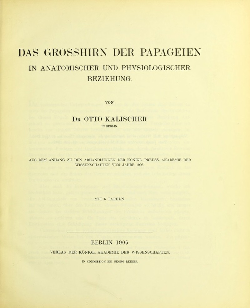 IN ANATOMISCHER UND PHYSIOLOGISCHER BEZIEHUNG. VON Dr. OTTO KALISCHER IN BERLIN. AUS DEM ANHANG ZU DEN ABHANDLUNGEN DER KÖNIGE. PREUSS. AKADEMIE DER WISSENSCHAFTEN VOM JAHRE 1905. MIT 6 TAFELN. BERLIN 1905. VERLAG DER KÖNIGE. AKADEMIE DER WISSENSCHAFTEN. IN COMMISSION BEI GEORG REIMER.