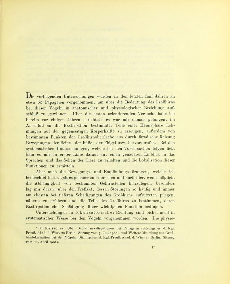 etwa 60 Papageien vorgenommen, um über die Bedeutung des Großhirns bei diesen Vögeln in anatomischer und physiologischer Beziehung Auf- schluß zu gewinnen. Über die ersten orientierenden Versuche habe ich bereits vor einigen Jahren berichtet;^ es war mir damals gelungen, ira Anschluß an die Exstirpation bestimmter Teile einer Hemisphäre Läh- mungen auf der gegenseitigen Körperhälfte zu erzeugen, außerdem von bestimmten Punkten der Großhirnoberfläche aus durch faradische Reizung Bewegungen der Beine, der Füße, der Flügel usw. hervorzurufen. Bei den systematischen Untersuchungen, welche ich den Vorversuchen folgen ließ, kam es mir in erster Linie darauf an, einen genaueren Einblick in das Sprechen und das Sehen der Tiere zu erhalten und die Lokalisation dieser Funktionen zu ermitteln. Aber auch die Bewegungs- und Empfindungsstörungen, welche ich beobachtet hatte, galt es genauer zu erforschen und auch hier, wenn möglich, die Abhängigkeit von bestimmten Gehirnstellen klarzulegen; besonders lag mir daran, über den Freßakt, dessen Störungen so häufig und immer am ehesten bei tieferen Schädigungen des Großhirns aufzutreten pflegen, näheres zu erfahren und die Teile des Großhirns zu bestimmen, deren Exstirpation eine Schädigung dieser wichtigsten Funktion bedingen. Untersuchungen in lokalisatorischer Richtung sind bisher nicht in systematischer Weise bei den Vögeln vorgenommen worden. Die physio- ' 0. Kalischer, Uber Großhirnexstirpationen bei Papageien (Sitzungsber. d. Kgl. Preuß. Akad. d. Wiss. zu Berlin, Sitzung vom 5. Juli 1900), und Weitere Mitteilung zur Groß- hirnlokalisation bei den Vögeln (Sitzungsber. d. Kgl. Preuß. Akad. d. Wiss. zu Berlin, Sitzung vom II. April 1901). ]*