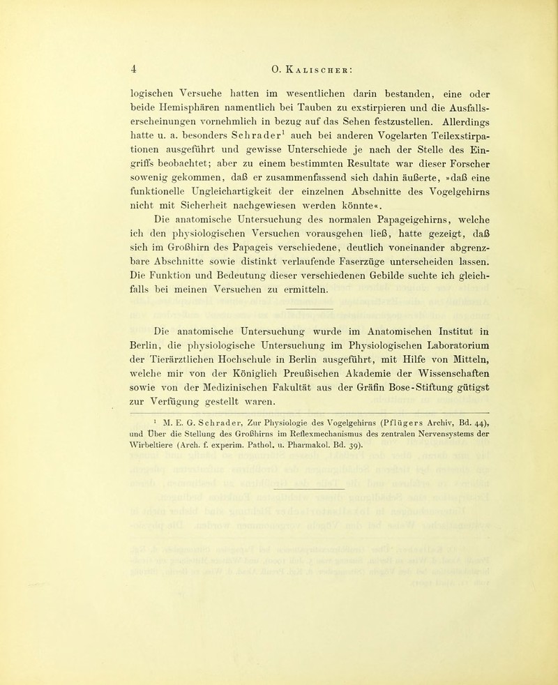 logischen Versuche hatten im wesentlichen darin bestanden, eine oder beide Hemisphären namentlich bei Tauben zu exstirpieren und die Ausfalls- erscheinungen vornehmlich in bezug auf das Sehen festzustellen. Allerdings hatte u. a. besonders Schräder^ auch bei anderen Vogelarten Teilexstirpa- tionen ausgeführt und gewisse Unterschiede je nach der Stelle des Ein- griffs beobachtet; aber zu einem bestimmten Resultate war dieser Forscher sowenig gekommen, daß er zusammenfassend sich dahin äußerte, »daß eine funktionelle Ungleichartigkeit der einzelnen Abschnitte des Vogelgehirns nicht mit Sicherheit nachgewiesen werden könnte«. Die anatomische Untersuchung des normalen Papageigehirns, welche ich den physiologischen Versuchen vorausgehen ließ, hatte gezeigt, daß sich im Großhirn des Papageis verschiedene, deutlich voneinander abgrenz- bare Abschnitte sowie distinkt verlaufende Faserzüge unterscheiden lassen. Die Funktion und Bedeutung dieser verschiedenen Gebilde suchte ich gleich- falls bei meinen Versuchen zu ermitteln. Die anatomische Untersuchung wurde im Anatomischen Institut in Berlin, die physiologische Untersuchung im Physiologischen Laboratorium der Tierärztlichen Hochschule in Berlin ausgeführt, mit Hilfe von Mitteln, welche mir von der Königlich Preußischen Akademie der Wissenschaften sowie von der Medizinischen Fakultät aus der Gräfin Bose - Stiftung gütigst zur Verfügung gestellt waren. ^ M. E. G. Schräder, Zur Physiologie des Vogelgehirns (Pflügers Archiv, Bd. 44), und Uber die Stellung des Großhirns im Reflexmechanismus des zentralen Nervensystems der Wirbeltiere (Arch. f. experim. Pathol. u. Pharmakol. Bd. 39).