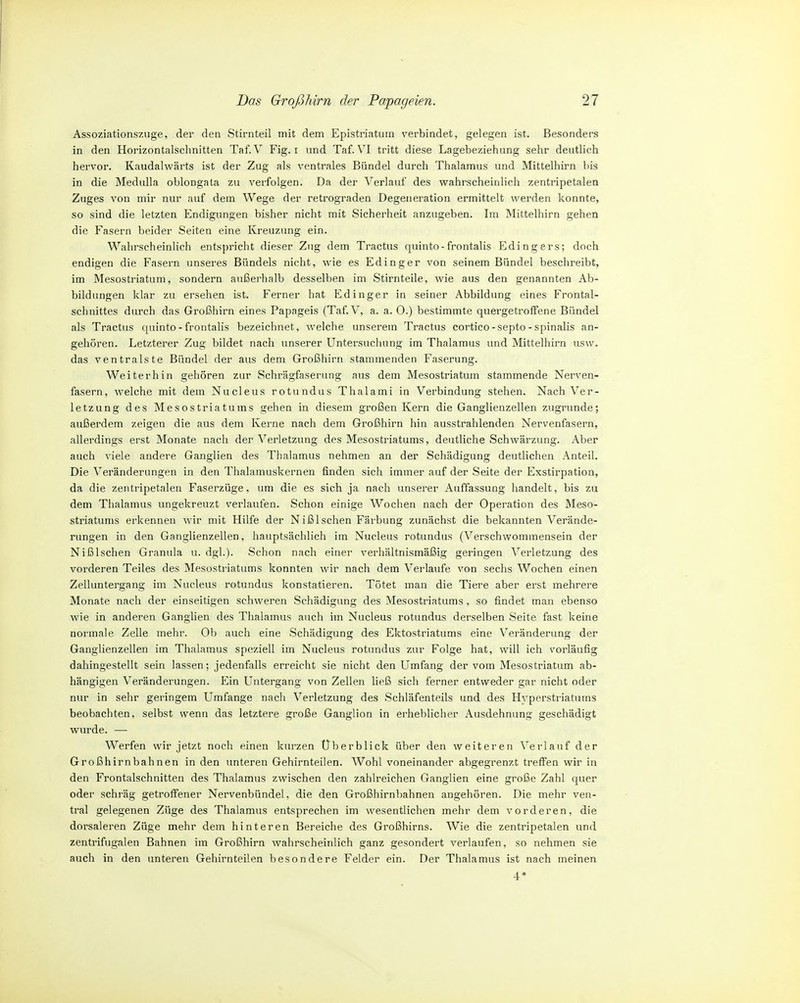 Assoziationszuge, der den Stirnteil mit dem Epistriatum verbindet, gelegen ist. Besonders in den Horizontalschnitten Taf. V Fig. i und Taf. VI tritt diese Lagebeziehung sehr deutlich hervor. Kaudalwärts ist der Zug als ventrales Bündel durch Thalamus und Mittelhirn bis in die Mediilla oblongata zu verfolgen. Da der Verlauf des wahrscheinlich zentripetalen Zuges von mir nur auf dem Wege der retrograden Degeneration ermittelt werden konnte, so sind die letzten Endigungen bisher nicht mit Sicherheit anzugeben. Im Mittelhirn gehen die Fasern beider Seiten eine Kreuzung ein. Wahrscheinlich entspricht dieser Zug dem Tractus quinto-frontalis Edingers; doch endigen die Fasern unseres Bündels nicht, wie es Edinger von seinem Bündel beschreibt, im Mesostriatum, sondern außerhalb desselben im Stirnteile, wie aus den genannten Ab- bildungen klar zu ersehen ist. Ferner hat Pödinger in seiner Abbildung eines Frontal- schnittes durch das Großhirn eines Papageis (Taf V, a. a. 0.) bestimmte quergetrotfene Bündel als Tractus quinto - frontalis bezeichnet, welche unserem Tractus cortico-septo-spinalis an- gehören. Letzterer Zug bildet nach unserer Untersuchung im Thalamus und Mittelhirn usw. das ventralste Bündel der aus dem Großhirn stammenden Faserung. Weiterhin gehören zur Schrägfaserung aus dem Mesostriatum stammende Nerven- fasern, welche mit dem Nucleus rotundus Thalami in Verbindung stehen. Nach Ver- letzung des Mesostriatums gehen in diesem großen Kern die Ganglienzellen zugrunde; außerdem zeigen die aus dem Kerne nach dem Großhirn hin ausstrahlenden Nervenfasern, allerdings erst Monate nach der Verletzung des Mesostriatums, deutliche Schwärzung. Aber auch viele andere Ganglien des Thalamus nehmen an der Schädigung deutlichen Anteil. Die Veränderungen in den Thalamuskernen finden sich immer auf der Seite der Exstirpation, da die zentripetalen Faserzüge, um die es sich ja nach unserer Auffassung handelt, bis zu dem Thalamus ungekreuzt verlaufen. Schon einige Wochen nach der Operation des Meso- striatums erkennen Avir mit Hilfe der Nißlschen Färbung zunächst die bekannten Verände- rungen in den Ganglienzellen, hauptsächlich im Nucleus rotundus (Verschwommensein der Nißlschen Granula u. dgl.). Schon nach einer verhältnismäßig geringen Verletzung des vorderen Teiles des Mesostriatums konnten wir nach dem Verlaufe von sechs Wochen einen Zelluntergang im Nucleus rotundus konstatieren. Tötet man die Tiere aber erst mehrere Monate nach der einseitigen schweren Schädigung des Mesostriatums, so findet man ebenso wie in anderen Ganglien des Thalamus auch im Nucleus rotundus derselben Seite fast keine normale Zelle mehr. Ob auch eine Schädigung des Ektostriatums eine V^eränderung der Ganglienzellen im Thalamus speziell im Nucleus rotundus zur Folge hat, will ich vorläufig dahingestellt sein lassen; jedenfalls erreicht sie nicht den Umfang der vom Mesostriatum ab- hängigen Veränderungen. Ein Untergang von Zellen ließ sich ferner entweder gar nicht oder nur in sehr geringem Umfange nach Verletzung des Schläfenteils und des Hyperstriatums beobachten, selbst wenn das letztere große Ganglion in erheblicher Ausdehnung geschädigt wurde. — Werfen wir jetzt noch einen kurzen Uberblick über den weiteren Verlauf der Großhirnbahnen in den unteren Gehirnteilen. Wohl voneinander abgegrenzt treffen wir in den Frontalschnitten des Thalamus zwischen den zahlreichen Ganglien eine große Zahl quer oder schräg getroffener Nervenbündel, die den Großhirnbahnen angehören. Die mehr ven- tral gelegenen Züge des Thalamus entsprechen im wesentlichen mehr dem vorderen, die dorsaleren Züge mehr dem hinteren Bereiche des Großhirns. Wie die zentripetalen und zentrifugalen Bahnen im Großhirn wahrscheinlich ganz gesondert verlaufen, so nehmen sie auch in den unteren Gehirnteilen besondere Felder ein. Der Thalamus ist nach meinen 4*