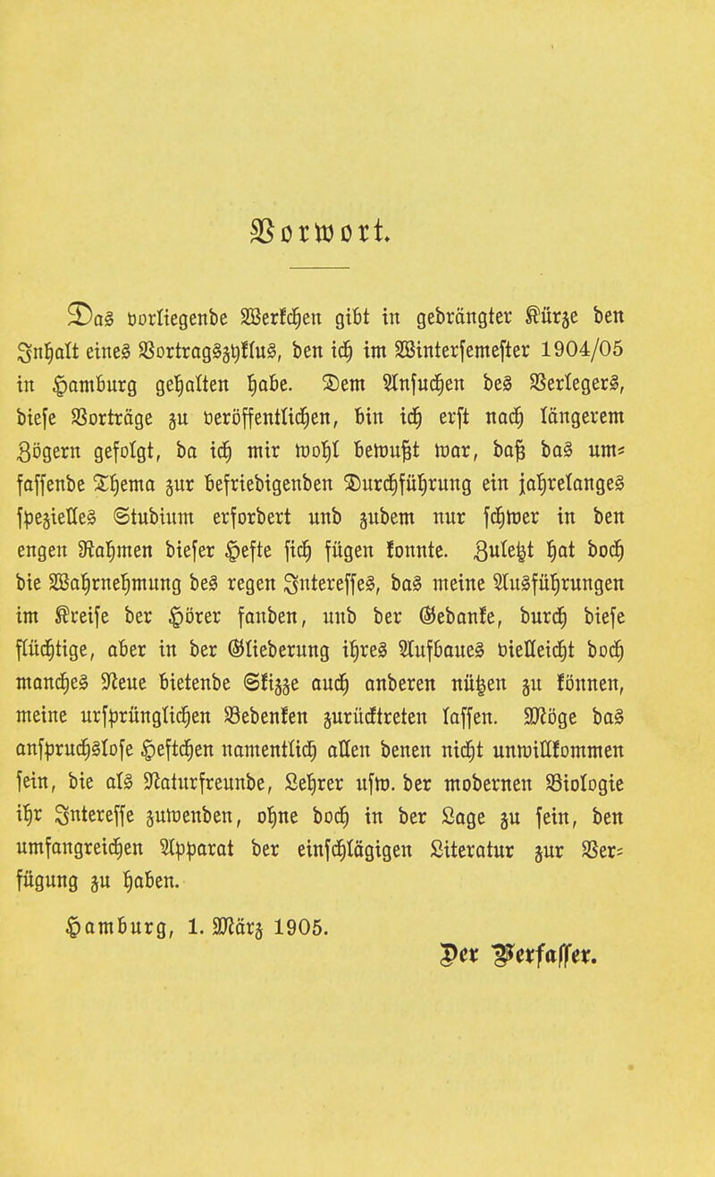 borltegenbe SBerfc^en gibt itt gebröngter Mx^t ben Sn^att etnel SSortrag^ä^fluS, ben ic^ im SBinterfemcfter 1904/05 in Hornburg get)alten ^oBe. S)em 5lnfnd^en beg SSerlegerl, biefe SSortröge p öeröffenttic^en, Bin id^ erft nad^ löngerem 3ögern gefolgt, ha xä) ntir h)o!)I Benju^t mx, ba^ ba§ um« foffenbe Z^ma gnr Befriebigenben S)urc^fü{)rnng ein ia!)retQnge§ fpegieHeS Stubinnt erforbert unb jubem nur '\ä)totx in ben engen fHa^rmn biefer §efte fic^ fügen lonnte. Qnk^i J)ot boc^ bie äBol^rnefimung bei regen Si^tereffel, ba§ meine SluSfül^rungen im Greife ber ^örer fanben, unb ber @Jebanfe, burdi biefe pd^tige, oBer in ber ßJIieberung if|re§ SlufBouel öielleid^t bD(f) montfieS 9^eue Bietenbe (Sfijäe oud^ onberen nü|en gn fönnen, meine urf|5rnngüc§en Söebenfen jurüdtreten loffen. SJJöge bo§ anf^jruc^glofe §eftc^en namentüd^ atten benen nic^t unmittfommen fein, bie al§ $Roturfreunbc, Seigrer uftt). ber mobernen Söiologie i^r Sntereffe pmenben, ol^ne bod^ in ber Sage gu fein, ben umfongreid^en Sl^3|3Qrat ber einfd^tögigen Siteratur ^nx SSer* fügung ju JioBen. |)amBurg, l.Tiäx^ 1905.