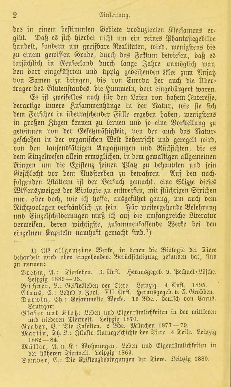 be§ in einem teftimmten Gebiete ^Drobujierten ^(eefamen§ er^ gibt. e§ fic^ IiierBet ttic^t um ein reineS ^^antafiegeBUbe l^anbeft, jonbern um greifbare 9iealitöten, mirb, h)enigften§ bi§ gu einem gen)iffen ®rabe, burd^ ba§ galtum bemiefen, ba^ e§ tatfäcJiUc^ in ^Reufeelonb burtf) lange ^olire unmöglich War, ben bort eingeführten unb üp^ig gebeitienben St^Iee jum Stnfa^ öon @amen §u bringen, bi§ üon ©uropa |er auc^ bie Übers trager be§ S3tütenftaube§, bie |)ummeln, bort eingebürgert ttiaren. ift jhjeifelloS aud^ für ben ßaien öon l^o^em ^t^tereffe, berartige innere ^«fommeniängc in ber 5Jlatur, mie fie fid^ bem f^orfd^er in übcrrafd^enber gülle ergeben {)oben, menigftenl in großen Bügen fennen ju lernen unb fo eine SSorfteUung ju gewinnen öon ber Ö^efe^mä^igfeit, bon ber aud^ ba§ 9iatur* gefd^e^en in ber orgoniftfien SBelt be^errfd^t unb geregelt wirb, bon ben toufenbföltigen Sln^paffungen unb Stüdffid^ten, bie e§ bem (Singelhjefen allein ermiJgtid^en, in bem gemaltigen allgemeinen ^Ringen um bie (Sjiftenj feinen ^Io| §u betiau^ten unb fein (S5efd^Ied§t bor bem 3lu§fterben gu bemafiren. Stuf ben m<i)' folgenben blättern ift ber SSerfud^ gemacht, eine @fiä§e biefe§ SBiffen§5n)eige§ ber SSioIogie gu entmerfen, mit flüd^tigen ©tridfien nur-, aber bod^, mie id^ l^offe, auSgefüfirt genug, um aud§ bem S^id^tgootogen berftänbtid^ gu fein, gür meitergeljenbe S3ete{)rung unb @in§etfdf)itberungen mu^ id^ ouf bie umfongreidEie Siteratur bermeifen, beren mid^tigfte, gufammenfaffenbe SBerfc bei ben einjelnen ^a^Jitetn noml^oft gemaiiit finb.^) 1) SUIS allgemeine SSerfe, tn benen bie SStoIogie ber Xicrc ße'fiattbeÜ hjirb ober eingel)enbere 5Berüdft(?^ttgung gefunben t^at, ftnb ju nennen: aSretjm, 5t: StterleBen. 3. 2(ufl. ^erauggegeb. ü. ^ed)ueI=Söfd)e. Setpätg 1889 — 93. 33ü(;^ncr, S.: ©eifteäleben ber 2;tere. Setpätg- 4. Stufl. 1895. ^lan§, e.: £et)rB. b. gool. VII. Stuft. §erau§gegeB. ti. (J. ©robben. ®artt)in, K^.: ©efammette Söerte. 16 S8be., beutfd) üon ©aru^. (Stuttgart. ®Iafer unb ^to^: Seben unb eigcntmntid^fetten tu ber mittleren unb niebcren 2;icrn)ctt. Setpgig 1870. ©rnber, 35.: ®te ^nfetten. 2 SSbe. SOZiinctjen 1877 — 79. «KJiarttn, %\).ä.t ^Uup. ^atuxQt\ä)id)iz 4 2;eilc. Sei^Jäig 1882 — 84. 3[)iülter, St. u. Ä.: SBotinungen, Seben unb eigentümltdjfetten in ber t)öf)eren Xterföett. Seipätg 1869. ©em^3cr, (J,: S)te (Sjtfteuäbebingungen ber Stiere. Scipjig 1880.