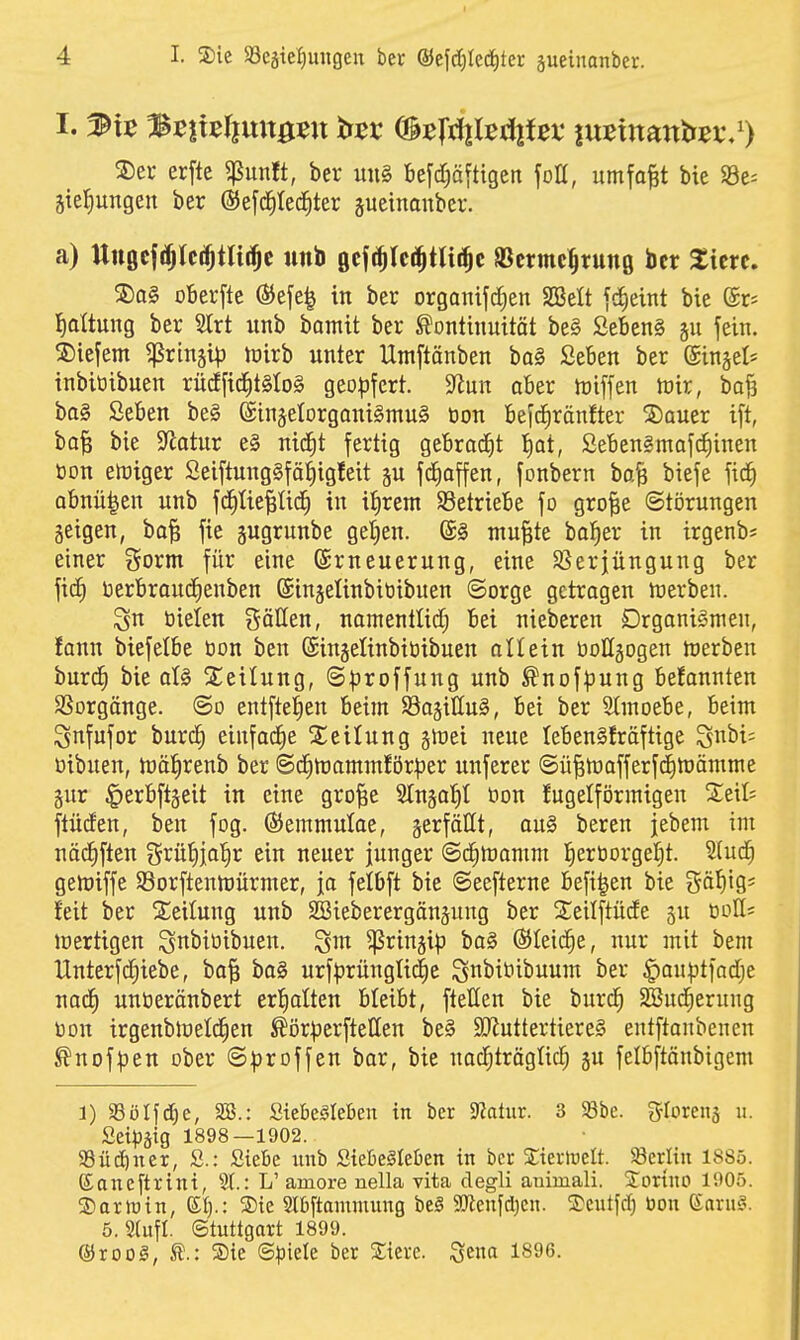 S)eu erfte ^mtt, ber uu§ befd;äftigen foU, umfo^t bie SSe^ Stellungen ber ©efd^ted^ter sueinonber. a) Uttßcfrfjlc^tUi^c unb ßejt^Ici^tai^c SScrmc^rung ber Sicrc. 2)a§ o6erfle ®efe| in ber organifd^en SBelt jdieint bie ©r* l^aÜung ber 2trt unb bamit ber Kontinuität be§ Seben§ §u fein, liefern ^rinsi^j toirb unter Umftänben ba§ Seben ber @inäel= inbiüibuen rüdfid^tMoS geo|)fert. ^mx aber miffen tnir, bofj ba§ Seben be§ ©injetorganiSmuS üon befd^ränfter 2)auer ift, ba^ bie 9^atur e§ nidit fertig gebracht i)at, Sebengmafdiinen öon elüiger Seiftung§fä^ig!eit gu fc^affen, fonbern ba| biefe fid) obnü^en unb fd)Iie|tic^ in ifirem ^Betriebe fo gro|e «Störungen geigen, ba§ fie jugrunbe ge^en. ®§ ntu^te ba^er in irgenb; einer gorm für eine Erneuerung, eine SSerjüngung ber fic^ berbraudienben ©ingelinbitiibuen Sorge getragen Werben. ^n bieten gäUen, namentlid; bei nieberen DrgoniSmen, fann biefelbe tion ben ©injelinbititbuen oüein uoHgogen tuerben burd) bie aU ^Seilung, S^^roffung unb Knof^)ung befannten SSorgänge. ©o entftel^en beim SajiHuS, bei ber Stmoebe, beim Snfufor burc^ einfadie Leitung gluei neue lebenSfräftige ^nbi; üibuen, tüäl^renb ber Sd^trammför^ier unferer @ü|tt)afferf(5^lt)ämme gnr ^erbftgeit in eine gro^e Slngal^I bon fugeiförmigen Steil; ftüden, ben fog. ©emmulae, serfällt, ou§ beren jebem im näc^ften ^^rü^ja'^r ein neuer junger ©c^lüamm l^erborget^t. 2(ud) getoiffe Sorftentnürmer, ja felbft bie Seefterne befi|en bie Säf)ig; feit ber S^eilung unb SJieberergängung ber 2;eilftüde gu boÖ; lüertigen ^nbibibuen. 3m ^ringip ba§ ®Ieic|e, nur mit bem Unterfc^iebe, bo| ba§ urfprünglid^e S^^bibibunm ber §an|3tfodje nad) unberönbert erf)alten bleibt, ftellen bie burd^ SBud;erung bon irgenbloelc^en Kör^crftellen be§ 9JJuttertiere§ entftanbenen Knof^jen ober S^roffen bar, bie nac^träglid^ gu felbftänbigem i) Sölfd^e, 28.: Siebeöleben in ber Siatur. 3 S8be. g-Iorenä u. Seipäig 1898—1902. 5Büdöner, S.: SicBc nnb Stefie^Ieben in ber 2:ierluelt. 58erltu 1885. (Saneftrint, St.: L' amore uella vita clegli auimali. Xorino 1905. ©artuin, (St).: ®ie Sl&ftammimg bei 9Jienfd)cn. ®cutfd) üon (laxü§. 5. Slufl. (Stuttgart 1899. ®roog, Sie ©^Diele ber Siere. ^tm 1896.