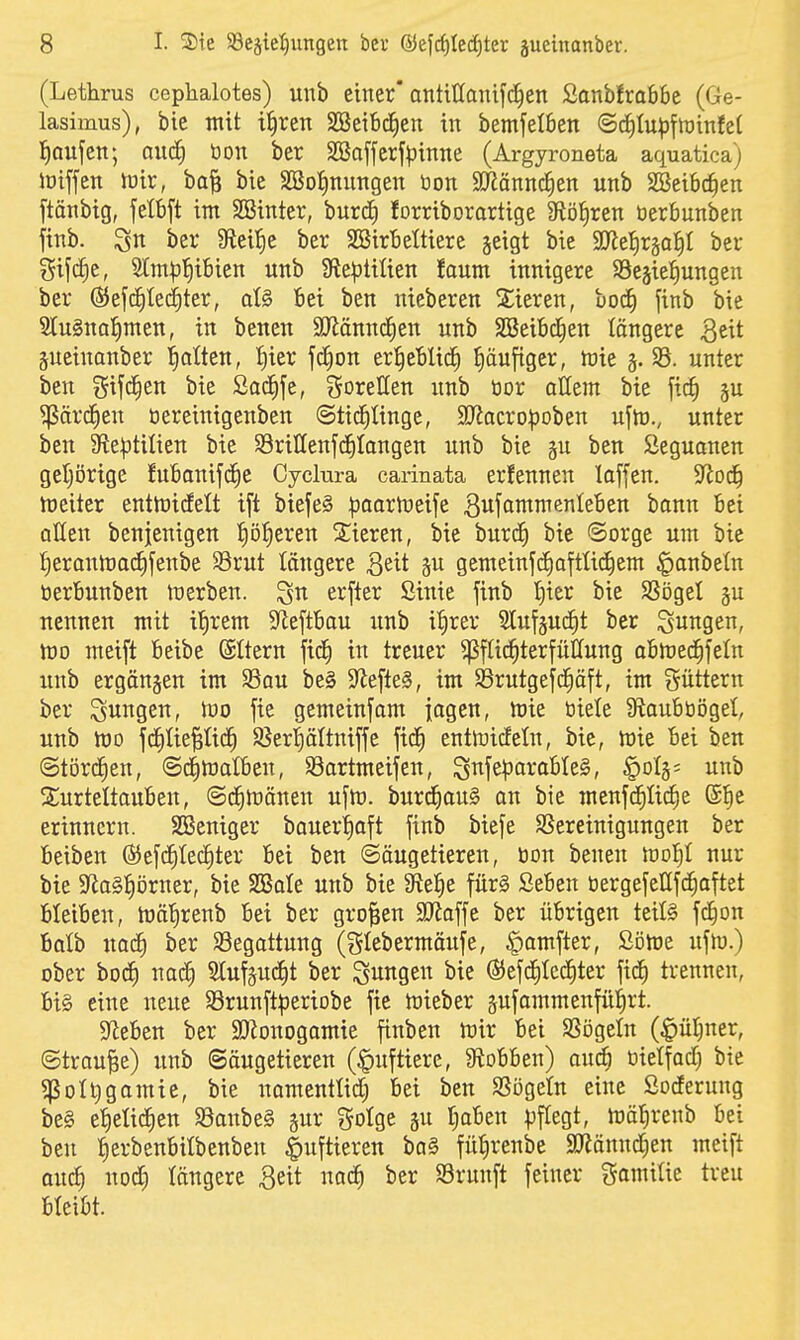 (Lethrus cephalotes) unb einer* antittaiüfc^en Sanbfrabbc (Ge- lasimus), bie mit i^ren SOgeitx^en in bemfetbcn ©c^Iupfnjinfel Iiaufen; mä) tion ber SBaffcrfpinne (Argyroneta aquatica) ioiffen tüir, ba| bie SBotinnngen öon SJiännc^en unb Sßeibc^en ftänbig, fetbft im SBinter, burd) forriborortige 9töJ)ren üerbunben ftnb. ber Steide ber SBirbeÜiere geigt bie SJ^etirgatil ber gifcfie, Stm|}'^ibien unb 9ie^3tilien faum innigere SBejiel^ungen ber ©efcfited^ter, ot§ bei ben nieberen 2;ieren, ooä) jinb bie 2tu§na^men, in benen aJiänncEien unb SBeibd^en längere ^tit gucinanber l^atten, {)ier fd^on er^eWidf) häufiger, föie 33. unter ben gifc^en bie Sad^fc, goretfen unb tior allem bie fi^ ju ^ärcfien üereinigenben ©tic^Iinge, 9}lacrD|)oben ufto., unter ben 9te|5tilien bie Srillenfc^Iangen unb bie p ben Seguonen geijörige fubanifc^e Cyclm-a carinata erfennen laffen. ^od) tüeiter entttjidelt ift biefeS ^jaartüeije 3«fömmenleben bonn bei allen benjenigen ^ö^eren Spieren, bie burc^ bie Sorge um bie f)erann)ac^[enbe $8rut längere 3eit gu gemeinf(i)a[ttic^em §anbetn öerbunben n^erben. ^n erfter Sinie finb t)ier bie SSögel §u nennen mit if)rem S^eftbau unb i^rer 2luf§uc^t ber jungen, tüo meift beibe (Sttern ftd^ in treuer ^füc^terfütfung abhjec^feln unb ergangen im S3au be§ 9^efte§, im 93rutgefc^äft, im güttern ber jungen, iuo jie gcmeinfam iagen, toie tiiele ütaubüögel, unb h)o j(f)Iie^Iid^ ^ßerl^ältniffc fid^ entföicfeln, bie, wie bei ben Störchen, @c()ft)alben, Söartmeifen, Snfe)3arabte§, §oIg= unb ^Turteltauben, ©d^föänen ufm. burd^auS an bie menjc^üc^e ®]^e erinnern. SBeniger bauer^oft finb biefe SSereinigungen ber beiben (55efc^te(f)ter bei ben (Säugetieren, öon benen ivol)i nur bie 9fia§^örner, bie SBate unb bie 9te:^e für§ Seben üergefeßfdiaftet bleiben, mä'^renb bei ber großen SOtaffe ber übrigen teils fd^on Balb xxaä) ber Begattung (t^Iebermäufe, ^amfter, Söme ufh).) ober bocJ) nad^ Slufgu^t ber jungen bie (Sefd^Iediter fidf) trennen, bi§ eine neue SSrunftperiobe fie toieber gufammenfül^rt. 5Reben ber SDJonogamie finben tüix bei SSögeln (^»ül^ner, Streute) unb Säugetieren (Huftiere, 9tobben) auä) üietfad) bie 5poU)gamic, bie namentlidf) bei ben SSögeln eine ßocferung be§ e^etid^en S3anbe§ gur golge gu r^aben pflegt, mäl^renb bei ben iierbenbilbenben |)uftieren ba§ fü^renbe SJiännd^en meift ou^ nod) längere Beit nad^ ber Srunft feiner gamiüe treu bleibt.