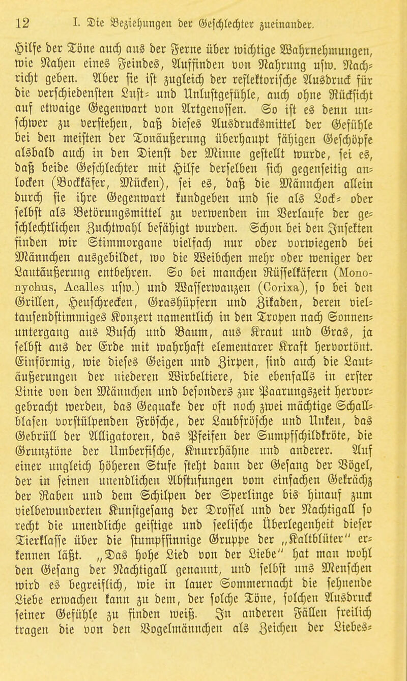 |)ilfc ber 2;öne oiid) aii§ ber i^ferne über föicJitige Söa^tnefiinungen, tüic M)tn eines g-eiubeS, Sluffinben ton S^al^rung uflü. 5Rac^* ric^t geben. Slber fie ift pgtetc^ ber refleftorifc^e 2(ugbrucf für bie oerfc^iebenften 2n\U unb Unluftgefü^te, anä) o^ne 3^ncffic^t auf etföaige ßJegenttjart öon Slrtgenoffen. ©o ift e§ benn un? fcJitoer p tierfte^en, baB biefeS 2lu§brucf§mittel ber (Bt\ü^k bei ben meiften ber Sionöu^erung über^au|3t fät)igen ®ef(f)ö^fe alSbalb auc^ in ben S)ienft ber SJiinne geftettt njurbe, fei e§, ba| beibe ®efc§Ie(i)ter mit §ilfe berfetben fi(^ gegenfeitig an= locfen (SSocfföfer, SO^ürfen), fei e§, ba| bie SJiännc^en aHein burd^ fie it)re ©egentoart funbgeben unb fie aU Socf* ober felbft at§ SSetörungSmittel gu tjernjenben im SSerloufe ber ge= fd^Ie^tlid^en ^uc^ttDal^I befä!E)igt mürben. @d^on bei ben ^nfeften finben mir ©timmorgane t3ielfac^ nur ober öormiegenb bei S[Rännd^en auSgebilbet, lüo bie SSeibcfien me^r ober meniger ber Sautöu|erung entbehren. (So bei manchen Siüffelfäfern (Mono- nyclius, Acalles ufhj.) unb SBafferioaujen (Corixa), fo bei ben ©ritten, ^eufc^reden, @ra§p^fern unb B^^oben, bereu oiel; toufenbftimmigeä ^onjert namentlich in ben 2:ro|3en nad^ Sönnern: Untergang au§ SSufcfi unb S3aum, au§ ^raut unb @)ra§, ja felbft on§ ber @rbe mit mal^r^aft elementorer ^raft l^ertiortönt. (Einförmig, mie biefeS ©eigen unb Bi^l'et^f \^^'^ ^^^ i'ie Saut; äu^erungeu ber nieberen SBirbettiere, bie ebenfalls in erfter Sinie tion ben SJiänncfien unb befonberS ^ur Paarungszeit Iiertiors gebracht merben, boS ©equafe ber oft nod^ gmei mä^tige Schalt blafen üorftütpenben gröfc^e, ber 2aubfri3f^e unb tlnfen, baS ©ebrüll ber ^Ittigatoren, baS pfeifen ber ©um|3ffc^ilbfrötc, bie ©run§tüne ber Umberfifc^e, ^nurr^äl^ne unb anberer. 2luf einer ungleich riöt)eren Stufe ftel)t bann ber ©efang ber SSöget, ber in feinen unenblid^en Slbftufungen tiom einfachen ©efräc^j ber iftaben unb bem Sd^il^Jen ber SlJerlinge bis l^inauf jum üietbemuuberten ^unftgefang ber ®roffeI unb ber 9^adf)tigaII fo rec^t bie unenbUc^e geiftige unb feetifcJie Überlegenheit biefer 2;ierflaffe über bie ftum^^ffinnige ©rup^e ber „ Kaltblüter er= fennen tä^t. „®aS ^o^e Sieb tion ber Siebe |at man mo^I ben ©efang ber 9iad)tigaII genannt, unb felbft unS aJienfc^en mirb eS begreifUd), hJie in lauer Sommernacht bie fehnenbc Siebe ertua^en fann gu bem, ber fotd^e 2:Dne, fold^en SluSbrucf feiner ®efüt)Ie äu finben loeiB- 3» anberen %äUtn freiließ tragen bie tion ben SJogelmännc^en atS Beidjen ber Siebes*