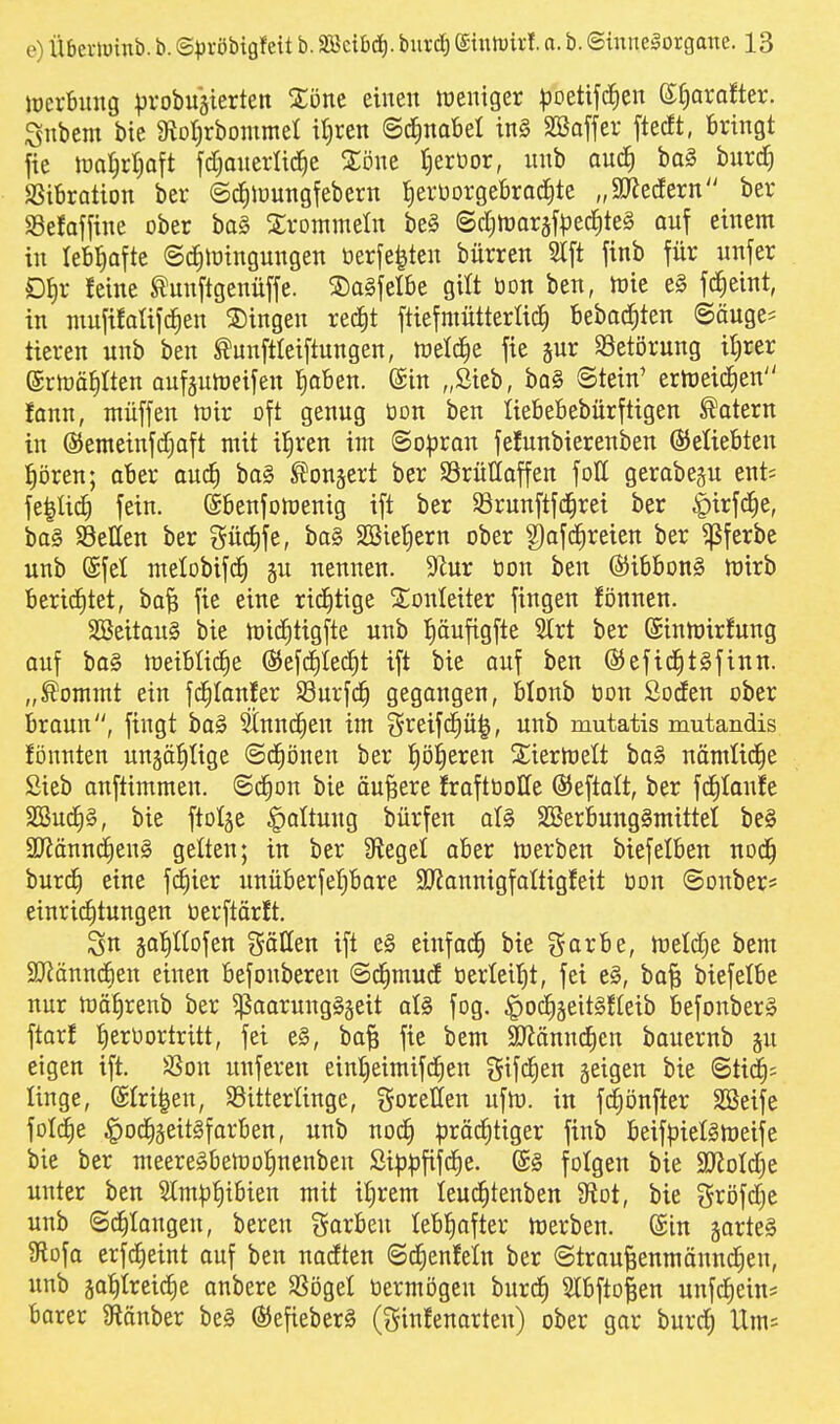 iücrbuug |)robuäierten Xönt einen weniger ^joetifd^en ^axa^ttx. Snbem bie 9toI)rbommet itjren ©cJ^nabel in§ SBaffer ftedt, bringt fie toa^rljaft fd;anerlic^e Xöwt t^erüor, unb auc^ bo§ bnrd) SSiBration ber ©d^iüungfebern f)erüorget)rad)te „50Jecfern ber 93efoffine ober bog 2;rDinmeIn be§ ©cI)n)ar§fpecJ)te§ auf einem in lebliafte ©c^lüingungen üerfe^ten bürren 2tft finb für unfer Df)r feine ^unftgenüffe. S)a§ielbe gilt bon ben, h)ie e§ f^eint, in mnfifaüjc^en S)ingen recJit ftiefmütterlic^ bebod;ten ©äuge^ ticren unb ben ^unftleiftungen, weld^e fie jur S3etörung il)rer ©rföä^Iten aufäuhjeifen Jiaben. ©in „Sieb, ba§ Stein' erweichen fann, muffen mir oft genug tion ben lieBebebürftigen Katern in @emeinfd)aft mit il^ren im (Sopran fefunbierenben ©eUebten l^ören; aber auc^ bo§ ^^onjert ber SSrüUaffen fott gerabeju ent; fe^Ud) fein. (Sbenfomenig ift ber $örunftfc^rei ber |)irf(^e, ba§ Sellen ber güd)fe, ba§ 2Biet)ern ober g)afc^reien ber ^ferbe unb (Sfel melobifd^ gu nennen. 9^ur oon ben ®ibbon§ mirb berid)tet, ba^ fie eine rid^tige Slonleiter fingen fonnen. SBeitauS bie miditigfte unb {)öufigfte 2lrt ber (Stnmirfung auf ba§ meibüdie ©efdilec^t ift bie auf ben (SJefid)t§finn. „^ommt ein fc|tanfer S3urfd^ gegangen, blonb bon Soden ober braun, fingt ba§ Stnnc^en im greifd^ü|, unb mutatis mutandis fönnten ungä^tige Sd^önen ber p^eren Siiermelt ba§ nämlid^e Sieb onftimmen. @d§on bie äußere Jrafttioße ©eftalt, ber fd^Ioufe SSud^g, bie ftolge Gattung bürfen al§ 2Berbuug§mittet be§ Sffiännc^enS gelten; in ber Siegel aber merben biefelben nod^ burd) eine fc^ier unüberfeljbare 9J?annigfaItigfeit bon Sonber* einrid^tungen öerftärft. 3n äa^ofen %&\im ift e§ einfad^ bie garbe, meldje bem 2)^ännc^)en einen befonberen ©d^mud 0erleit)t, fei e§, ba§ biefetbe nur mätirenb ber ^aarungSjeit al§> fog. ^oc^jeitgEIeib befonber§ ftarf tjeroortritt, fei e§, ba§ fie bem SRännc^en bauernb gu eigen ift. $8on unferen eint}eimifd^en gifc^en geigen bie ©tic^^ linge, (Stri|en, SSitterUnge, goJ^etten ufm. in fd^önfter SBeife fotdie §oc^äeit§farben, unb no(^ pröd)tiger finb beifpielämeife bie ber meere§bemo|nenben Sip^ififd^e. folgen bie ajJotdie unter ben Slmpf)ibien mit il^rem Ieuc|tenben M, bie gröfdje unb ©^laugen, bereu Sorben lebl^ofter merben. @tn gartet Sflofo erfc^eint ouf ben nodten ©cfienfeln ber ©trou^enmönn^en, unb äol^treic^e onbere SSögel öermögen burc^ Slbfto^en unfd^ein* barer 9tönber be§ ©efieberä (ginfenorteu) ober gor burd^ Um^