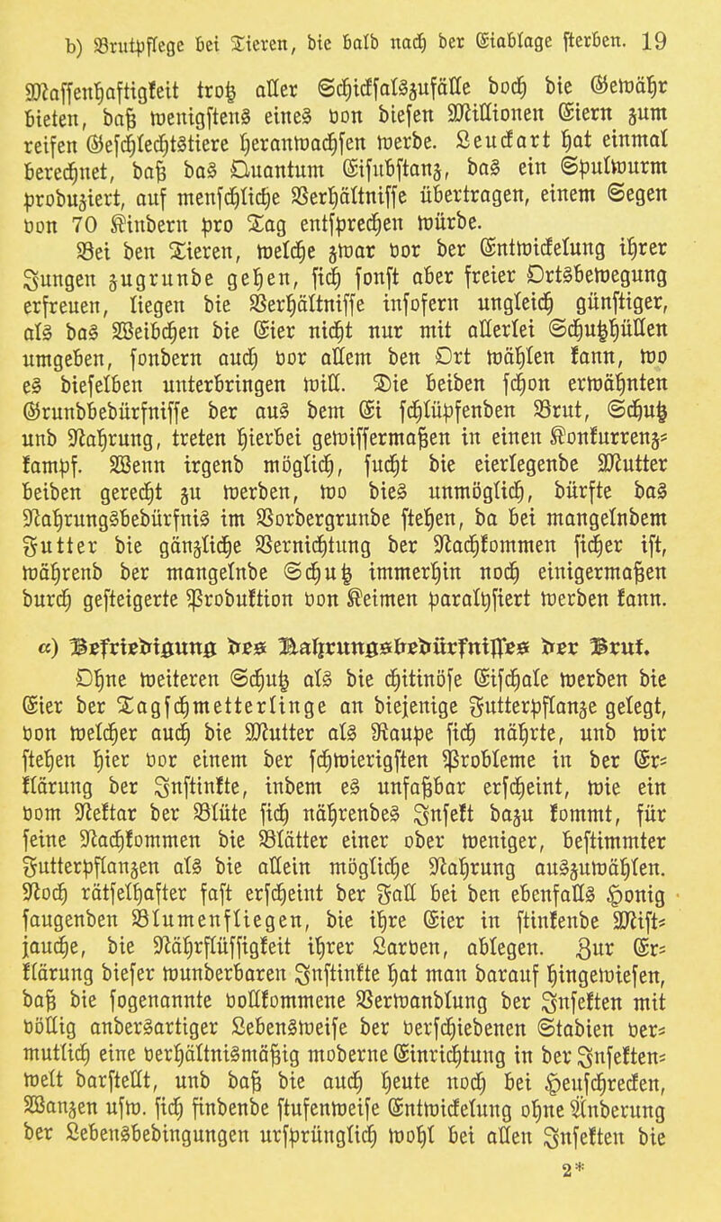 «Dbffenl^aftigfett tro^ aüer ©c^icffaläsufäUe boc^ bie 65eh)ö?ir Bieten, ba| tüenigfteng eine§ öon biefen Mionen ©iern jum reifen ®eyc5(ecC)t§tiere t^erantüac^fen ruerbe. Seucfart ^at einmal Berechnet, bafe ba§ Duantum ©ifuBftanä, bal ein ©t^uttourm ^jrobuäiert, au[ menfd)üc§e SSerl^ältniffe üBertragen, einem ©egen öon 70 ^inbern ^ro 2;og entfpred^en tüürbe. Sei ben Sieren, meldte stror bor ber (Snttüttfetung ifirer jungen jugrunbe gelten, fii^ fonft aBer freier Drt§Bett)egung erfreuen, liegen bie SSerl^ältniffe infofern ungleich günftiger, aU ba§ SSeiBc^en bie @ier nid^t nur mit atterlei ©c^u^pllen umgeBen, fonbern and) bor ottem ben Drt märilen fann, m el biefelBen unterBringen tviU. S)ie Beiben fc^on eriuö'^nten ©runbBebürfniffe ber au§ bem @i fd^Iü^jfenben S3rut, ©d^u^ unb 9^a!)rung, treten :^ierBei getnifferma^en in einen ^onfurrenj* fam|3f. SSenn trgenb möglich, fud^t bie eierlegenbe SRutter Beiben geredet gu werben, tüo bie§ nnmögüd^, bürfte ba§ $Ra'^rung§Bebürfm§ im SSorbergrunbe fteJien, ba Bei mangetnbem i^uttcr bie gängtid^e SSernid^tung ber S^od^fommen fidler ift, iüa{)renb ber mongelnbe @d^u^ immertiin nod^ einigermo^en burd^ gefteigerte ^robuftion bon Neimen ^jaratt)ftert tüerben fann. «) Bßfriiebigung tfß^t Balicungö&ßiiürfnijpeö titv Brut Dl^ne meiteren ©d^u^ aU bie d^itinofe (Sifc^ale merben btc ßier ber Siagfd^metterUnge an biejenige gutter^DfCan^e gelegt, bon metc^er aud^ bie SJJutter ot§ Siaupe fid§ näl^rte, unb mir fte'^en f)ier bor einem ber fc^mierigften ^roBteme in ber (5r= Körung ber S^ftinfte, inbem e§ unfapar erfdEieint, mie ein bom S^leftar ber S3Iüte fid^ nö'£)renbe§ ^nfeft bogu fommt, für feine ^Jladfifommen bie SSIätter einer ober meniger, Beftimmter gutterpftangen at§ bie aHein mögliche S^al^rung ou§äumä^ten. 9^od^ rätfetf)after faft erfd^eiut ber goK Bei ben eBenfaßS §onig faugenben Stumenfliegen, bie il^re (Sier in ftiufenbe Sllift* jaudie, bie 9läi)rpffigfeit itirer Sorben, aBtegen. ßur (£r= ftörung biefer munberBaren ^nftinfte ^t man barauf iiingeluiefen, ba| bie fogenannte bollfommene SSermanbtung ber ^nfeften mit böUig onberSartiger SeBen§meife ber berfd^iebenen @tabien ber* mutUrf) eine berf)ältnt§mä§ig moberne (Sinrid^tung in ber ^nfeftens meü borftellt, unb ba^ bie aud^ fieute nod§ Bei §eufd§recEen, 2Ban§en ufm. fic^ finbenbe ftufenmeife (Sntmidetuug ol^ne toerung ber SeBenäBebingungen urf^Drüngtidf) Bei allen ^nfeften bie 2*