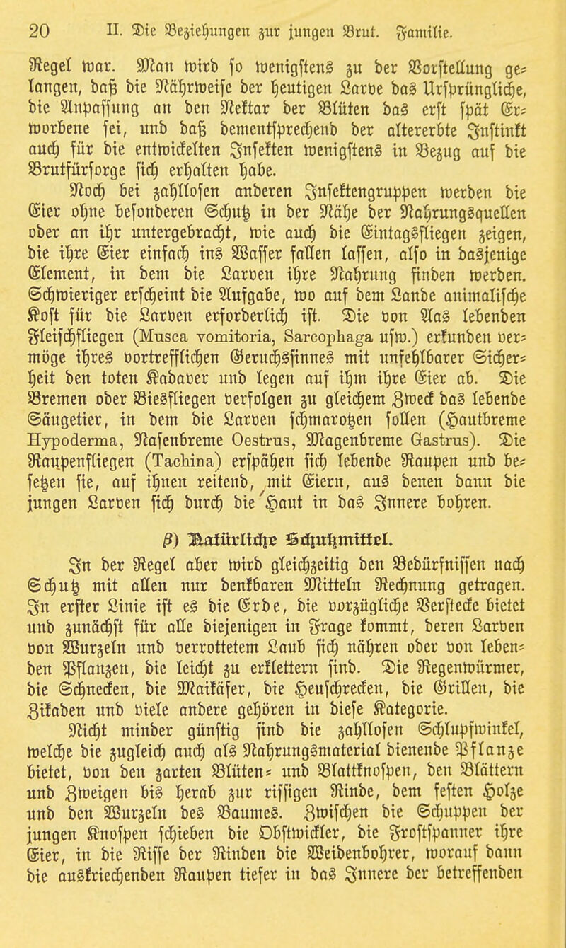 Siegel tüor. Wan tüirb fo hjenigfteiiS ber SSorftellung ge« langen, ba^ bie $JiäI)rrt)eije ber fieutigen Saröe ba§ Urfl^rüngÜc^e, bie Sln|)affung an ben Mtax ber S3tüten ba§ erft fpät (5r; tüorbene fei, unb ba^ bement[^red;enb ber attererbte SnftinJt aud^ für bie enttoicfelten ^nfeften lüenigftenS in SSejug auf bie Srutfürforge fid^ erfialten {)abe. ^od) Bei ga'^IlDfen anberen Sttfe^tengru^^jen luerben bie (Sier ol^ne Befonberen (S^u^ in ber $jiäl)e ber ^toyrungSquelten ober an il^r untergebracht, h)ic aud^ bie (Eintagsfliegen geigen, bie il^re (Sicr einfad^ in§ SBaffer fallen laffen, alfo in baSjenige ©tement, in bem bie Sarüen i|re 9lol^rung finben werben. ©cEitüieriger erfcEieint bie 2lufgaBe, tüo auf bem ßanbe animalifc^e ßoft für bie Saröen erforberlid^ ift. S)ie öon SIa§ lebenben SIeifdE)f[iegen (Musca vomitoria, Sarcophaga uflu.) er!unben üers möge il^reg öortrefftid^en 6Jerudh§finne§ mit unfehlbarer ©id^er* fieit ben toten ^ababer unb legen auf i!)m i'^re (5ier ab. S)ie SSremen ober 85ie§f(iegen öerfolgen gu gleichem Qwtd ba§ lebenbe Säugetier, in bem bie ßaroen fdf)maro|en füllen (^autbreme Hypoderma, S^iafeubreme Oestrus, SJJagenbreme Gastrus). Sie 9fioupenf(iegen (Tachina) erfpäl^eu fid^ lebenbe Staufen unb be* fe|en fie, auf il^nen reitenb, mit (Siern, au§ beuen bann bie jungen Sartien fxd^ burc^ bie'^aut in ba§ S^^nere bohren. ß) Tiaiüxlittit ^tiiWHmmtt ber Siegel aber lüirb gleichseitig ben SBebürfniffen nad^ @cE)U^ mit allen nur benfbaren SHiitteln Sied^nung getragen. erfter Sinie ift e§ bie @rbe, bie oorjüglid^e SSerftede bietet unb pnäd^ft für alle biejenigen in grage fommt, bereu Saröcn öon SBurjeln unb öerrottetem Saub fid^ nähren ober üon leben; ben ^ßflonseu, bie leidet ju erflettern finb. Sie 9^egenmürmer, bie ©^necEen, bie SO^aifäfer, bie ^eufd^recfen, bie ©ritten, bie 3i!aben unb biele anbere ge!)ören in biefe Kategorie. ^Riä)t minber günftig finb bie galtlofen ©c^Iupfluinfel, meldEie bie sugleic^ aud^ al§ S^al^^^ungSmaterial bienenbe ^flan§c bietet, öon ben jorten Mten# unb S3Iatt!nof^3en, ben SÖIättern unb Bmeigen bi§ |erab sur riffigen 3fiinbe, bem fefteu ^olge unb ben 2Bur§eIn be§ S3oume§. B^wifcf^en bie ©d^uppen ber jungen ^nofi^en fc^ieben bie Dbftmidler, bie f^roftfi^anner i|re ®ier, in bie 9tiffe ber Slinben bie SBeibenboIjrer, morauf bonn bie auSfried^enben 9?au^en tiefer in ba§ innere ber betreffenben