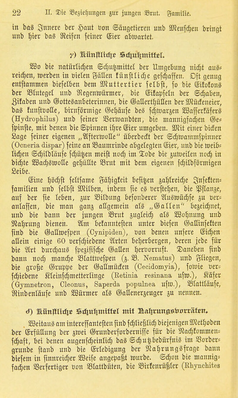 in ba§ Snnere ber |)Qut öon Säugetieren unb SJienfd^en bringt «nb l^ier bo§ Steifen feiner (Sicr abrtiartet. y) münmitftß JStliui^ntiffcI. Sßo bie natürlic|en @c§u|niittel ber Umgebung nid^t au§* reichen, n)erben in bieten göllen fünftlicJie gef^affen. Dft genug cntftommen biefelben beut SJiuttertier fetbft, fo bie (Sifotong ber S3IutegeI unb 9iegentüürmer, bie (Sifopfeln ber (Sc|aBen, Sifaben unb ©otteSanBeterinnen, bie ÖJaHertptten ber SD^ücfeneier, ba§ funftöolle, birnförmige ß5ei)äufe be§ fc^traräen 2öaffer!äfer§ (Hydrophilus) unb feiner SSern)anbten, bie monnigfac^en ®e# f^)infte, mit benen bie ©Irinnen i^re ®ier umgeben. Wit einer bieten Sage feiner eigenen „StfteriuoUe überbedft ber (Sc^n)ammf:pinner (Ocneria dispar) feine on SSaumrinbe abgelegten (Sier, unb bie tueib; lid^en ©c^ilbläufe fd^ü|en meift noc^ im %oht bie juhJeilen noc^ in biegte SÖSoc^ghJoIIe ge^Hte Srut mit bem eigenen fcEiitbförmigen Seibe. ©ine l^öc^ft feltfame gäl^tgfeit befi|en sa^Ireid^e S^^feftens fomitien unb felbft äJiilben, inbem fie e§ öerfteJien, bie ^flonge, ouf ber fie leben, gur SSitbung Befonberer 5Iu§mü(f|fe §u öer* anioffen, bie man gonj allgemein aU „05allen begei^net, unb bie bann ber jungen SSrut pgteid^ at§ SBotinung unb Sflal^rung bienen. 2tm befannteften unter biefen ßJaüinfeften finb bie Ö5aIItt)ef^3en (Cynipiden), öon benen unfere (Siefen QÜein einige 60 t)erf(f)iebene Birten beherbergen, bereu jebe für bie 'ävt burc^oug fpe^ififd^e ©allen ^ertiorruft. ©aneben finb bonn nod) monc^e 33tattn)efpen (j. 33. Nematus) unb fliegen, bie gro^e ©ru|3^De ber ©allmücEen (Cecidomyia), fomie »er? fc^iebene Meinfc^metterünge (Retinia resinana ufn).), ^äfer (Gymuetron, Cleonus, Saperda populnea uflü.), Slattläufe, SRinbenloufe unb SSürmer al§ ©ollenerjeuger ^n nennen. . Sa3eitau§ am intereffonteften finb fcfilieBIic^ biejenigen SRet^oben ber Erfüllung ber ^wd ©runberforberniffe für bie 9fiad)fommen= fc^aft, bei benen ougenfd^einUcf) bo§ ©cJiupebürfnig im SJorber* grunbe ftanb unb bie (Sriebigung ber 5Rof)rung§frage bann biefem in finnreid)er SBeife onge^jo^t würbe. @c|on bie monnig; foc|en SSerferttger tion $8Iattbüten, bie 93irfenrü|Ier (Rhynchites