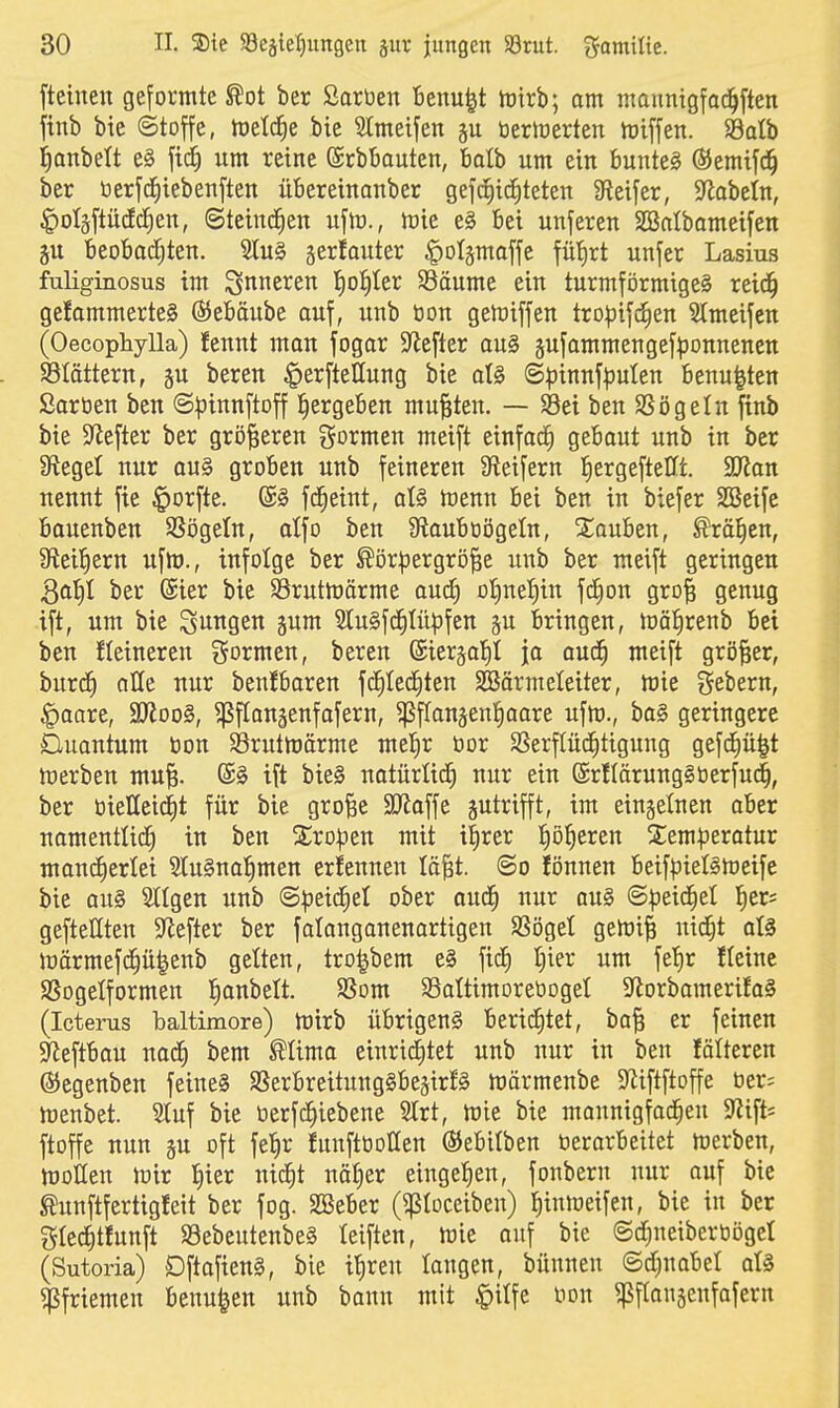 fteineu geformte ^ot ber Saröen Benu^t tüirb; am mannigfoc^ften finb bie ©toffe, metcEie bic Slmeifen gu tierlrerten ttiiffen. S3alb lanbett e§ fid^ um reine (SrbBauten, batb um ein bunteg ®emifd^ ber tierjc^iebenften übereinanber gefc^ic^teten Steifer, S^abetn, |)oIäftücEd^en, ©teincEien uftü., mie e§ bei unferen SBatbameifen 5u beobodjten. Slu§ gerfouter ^otämaffe fü'^rt unfer Lasius fuliginosus im inneren I)of)ter S3äume ein turmförmige§ reid^ ge!ommerte§ ßJebäube auf, unb bon geföiffen troijifd^en Slmeifcn (Oecopliylla) fennt man fogar $Jiefler ou§ sufammengef^3onnenett SSIöttern, äu beren ^erfteHung bie aU ©pinnfputen benu^ten ßarüen ben S^Jinnftoff ^ergeben mußten. — SBei ben SSögeln finb bie ^yiefter ber größeren gormcn meift einfach gebaut unb in ber 3^egel nur au§ groben unb feineren 9fieifern l^ergefteUt. SüKan nennt fie ^orfte. fc^eiut, aU menn bei ben in biefer Söeifc bauenben SSögeln, alfo ben 9?aubtiögeln, Stauben, ©rä^cn, Steigern ufm., infolge ber ^ör^jergro^e unb ber raeift geringen 3al}t ber (Sier bie SBrutmärme auc^ oI)uet)iu fc^on gro^ genug ift, um bie jungen jum 9tu§fc^(ü^fen ju bringen, mä^renb bei ben fleineren ?5formen, beren @ier§al^I ja aud^ meift größer, burd^ alle nur beugbaren fd^Ied^ten SBörmeleiter, mie fiebern, ^aare, 3Jloo§, ^flongenfafern, ^fTanjenl^aare ufm., ba§ geringere Cluautum öon SÖruttoärme mel^r üor SSerflüc^tiguug gefd^ü^t merben mu^. ®§ ift bie§ natürüd^ nur ein (SrHärungäöerfud^, ber öielleitfit für bie groBe SD^affe zutrifft, im eingelnen aber uamentlid^ in ben 2;rD|3en mit i^rer Iiö^eren 2;em|)eratur maud^erlei SluSnal^men erfeuneu lä^t. ©o fönnen beifpieigmeife bie au§ 5tlgen unb ©peid^et ober aud^ nur ou§ ©peid^el l^er= gefteHten S^efter ber falonganenartigen SSögel gemii nid^t aU Jt)ärmef(^ü^enb gelten, tro^bem e§ fic^ I)ier um fe!)r fteinc SSogelformen l^anbelt. SSom SSattimoreoogel 3florbamerifa§ (Icterus baltimore) tüirb Übrigens berid^tet, ba§ er feinen $yieftbau uac^ bem ^lima eiuricJ)tet unb nur in ben folteren ©egenben feiue§ SSerbreitungSbegirfS märmenbe SfJiftftoffe Oer; meubet. Sluf bie oerfc^iebene Slrt, mie bie maunigfad^eu ^ip ftoffe nun ju oft fetir fuufttioHen ©ebitben tierarbeitet merben, motten mir l^ier nid^t nö^er eingefien, fonberu nur ouf bie taftfertigfeit ber fog. SBeber (^loceiben) I)inmeifen, bie in ber glec^tfunft S3ebeutenbe§ leiften, mie auf bie ©d^ueibertiogel (Sutoria) Dftafien§, bie if)reu langen, bünnen ©djuabel aU «Pfriemen beuu^en unb bann mit §Ufe üon ^flanjenfafern