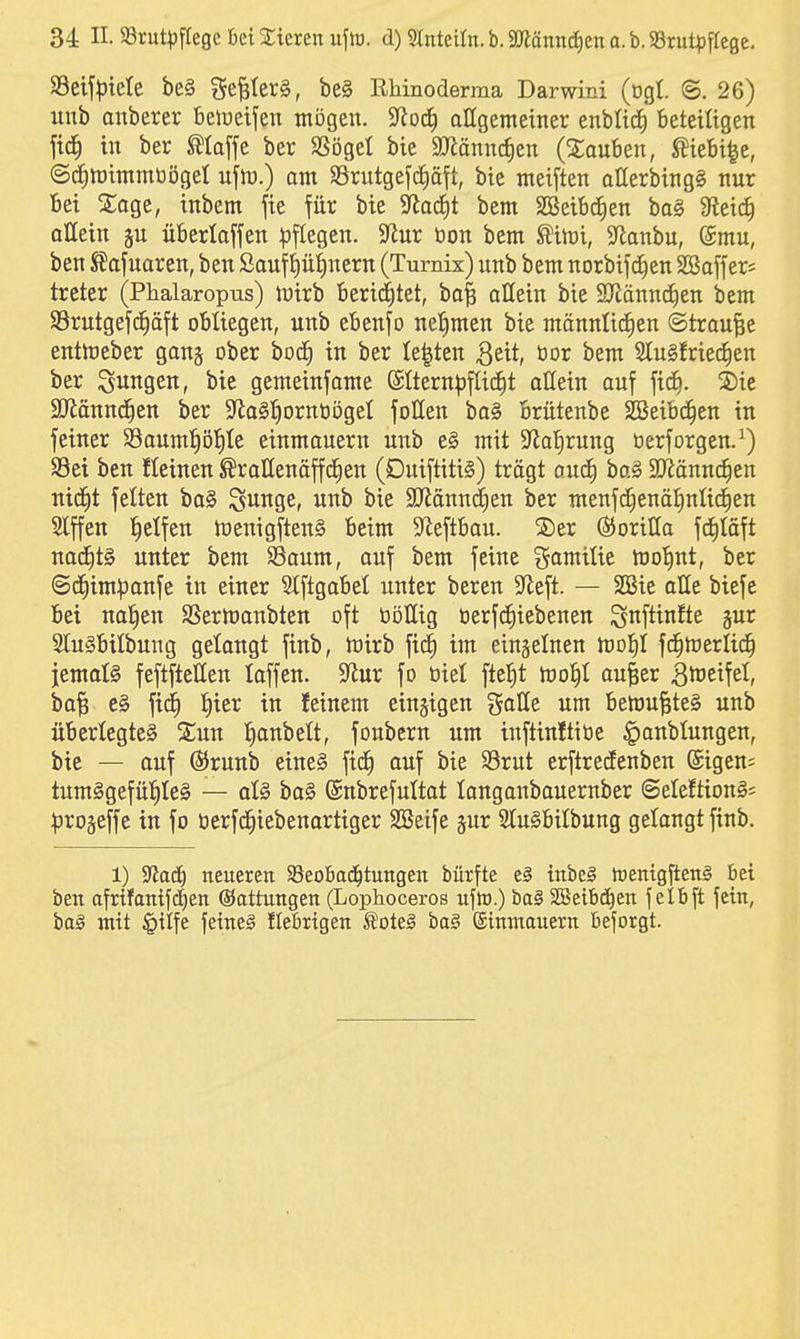 S3etf^)tele be§ ge^(er§, be§ RMnoderma Darwini (ogl. @. 26) unb anberer Belüeifett mögen. 3^0(^ allgemeiner enblicJi beteiligen fid^ in ber klaffe ber SSöget bie SJiänncJien (2;auben, Wi^e, ©^mimmbögel ujln.) om $8rutgefc£)äft, bie meiften allerbing§ nur Bei 2;age, tnbem fie für bie Stacht bem SBeibc^en ba§ 9teic^ allein ju überlaffen |5flegen. $Rur öon bem toi, S^anbu, (Smu, ben SJafuaren, ben Saufp^nern (Turnix) unb bem norbijcfien SBaffers treter (Phalaropus) mirb 16eri(|tet, ba^ allein bie STcänndien bem SSrutgefd^äft obliegen, unb ebenfo nel^men bie männli(f)en ©traute entftjcber ganj ober boc^ in ber legten B^it, öor bem SluSfried^en ber Büttgen, bie gemeinjame ©Iternpflic^t allein auf fid^. 2)ic $0iännd^en ber S^laSl^ornöögel foHen ba§ brütenbe SBeibc^en in fetner Sauml^öl^te einmauern unb e§ mit ?Jat)rung üerforgen.^) 93et ben Keinen ^rallenäffd^en (Duiftiti§) trägt ouä) baS SJiännc^en nid^t feiten ba§ SuJiSCr unb bie 3Jiänn(|en ber menfc^enä^nlid^en 2lffen Reifen föenigftenS beim 5Jieftbau. ©er ©orilla fd^Iäft nac^t§ unter bem SSaum, auf bem feine i^amilie moI)nt, ber <5d^im|3anfe in einer 5Iftgabel unter bereu 5ieft. — SSie alle biefe bei naiven SSermanbten oft öi3IIig tierfc^iebenen ^nftinfte §ur 31u§bilbung gelangt finb, toirb fidf) im einzelnen mof)! fc^merlid^ jemoll feftftellen laffen. 9^ur fo öiel ftcl^t mo^I au|er Bl^eifet, ba^ e§ fi(i) l^ier in feinem einzigen galle um belüu^te§ unb überlegtes 2;un l^anbett, fonbern um inftinftiöe ^anblungen, bie — auf (SJrunb etne§ fid^ auf bie S3rut erftrecEenben ©igen; tum§gefü!^Ie§ — al§ ba§ (Snbrefultat longanbauernber ©eleftionS* ^irojeffe in fo öerfc^iebenartiger SBeife jur 2tu0bitbung gelangt finb. 1) ^aä) neueren $8eoba(i^tungen bürfte e§ inbeg hjenigfteng bei ben afr{fanifd)en ©attungen (Lophoceros ufiü.) ba§ aSeibcJ^en felbft fein, ba§ mit §ilfe fetneä Ilebrtgen ^ott§ ba§ (ginmauern beforgt.