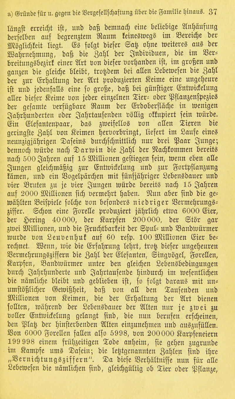 längft erreicht ift, iinb ba^ bemnac^ eine BeUeBige 5In{)äufung berfelfien ouf begrenstem 9toum teine§lüeg§ im SSeretd^e ber 3JJögIid)feit liegt. (S§ folgt biefer oJine toeitereS au§ ber SBalirne^muttg, ba^ bie So^)^ ber Sttt>iöibuen, bie im SSer* BreitungSBejirf einer 5lrt öon biefer öDrr)onben ift, im großen utib gangen bie gteid^e bleibt, tro|bem bei aßen Sebemefen bie 3a{)t ber 5ur ©rtialtung ber Slrt i^robugierten ^eime eine ungeheure ift unb iebenfaHS eine fo gro^e, ba| bei günftiger ©nttoicfelung aÜer biefer ßeime öon jeber einzelnen 2;ier= ober ^fIonäenf^3eäie§ ber gefamte üerfügbare 9?aum ber (£rbOberfläche in toenigcn igal^rl^nnberten ober ^ai)Xtau\tn^tn tiöHig offu^jiert fein tüürbe. (Sin (Stefanten|3aor, ba§ s^eifelloS öon allen Stieren bie geringfte öon Neimen ^eröorbringt, liefert im Saufe eine§ neungigjä^rigen S)afetn§ burd^fd^nitttic^ nur brei ^aar S^nge; bennoc^ toürbe nod^ S)artt)in bie Qaf)l ber S^ad^fommen bereite nad) 500 Satiren auf löSKittionen geftiegen fein, menn eben olle jungen gleichmäßig gur ©nttoidelung unb gur f5Drt:pftangung !ämen, unb ein SSogelpärdfien mit fünfjähriger Sebenlbouer unb öier S3ruten §u je öier jungen mürbe bereits nadh 15 Soh^^n auf 2000 SJiißionen fic^ öerme^rt haben. 9^un aber finb bie ge« mahlten SSeif^jiele fotd^e öon befonberS niebriger SSermehrung^s giffer. ©d^on eine gorelle :probuäiert jährlid) etma 6000 ©ier, ber ^)ering 40 000, ber Karpfen 200000, ber ©tör gar gmei $nJiIIionen, unb bie grud^tbarfeit ber ^pnh unb Sanbmürmer mürbe öon Seuöenhuf auf 60 ref^. 100 SRiHionen ©ier be* red^net. SBenn, mie bie Erfahrung lehrt, tro^ biefer ungeheuren SSermehrungSgiffern bie ^^h^ ^Jer ©lefanten, (Singöogel, goretten, ^ar|)fen, SSanbmürmer unter ben gicidfien öebenSbebingungen burd^ Sah^h^e^t£ S^h^^aufenbe hinburd^ im mefentüd^en bie nämüdie bleibt unb geblieben ift, fo folgt barau§ mit uns umftößHd^er ßiemißh^^t, boß öon all ben Siaufenben unb 2}JiIIionen öon Seimen, bie ber ©rhattung ber 3Irt bienen follten, mährenb ber SebenSbauer ber Sllten nur je gm ei ju öoller ©ntmidetung gelangt finb, bie nun berufen erfd^einen, ben ^Ia| ber hinfterbenben 2ttten einzunehmen unb ouSäufüIIen. SSon 6000 goreHen fallen alfo 5998, öon 200000 Sar^jfeneiern 199 998 einem frühzeitigen S^obe onheim, fie gehen jugrunbe im Sam|3fe um§ 5)afein; bie le^tgenannten Bahlen finb ihre „SSerni(^tung§äiffern. S)a biefe SSerhättniffe nun für atte Sebemefen bie nämtid^en finb, gleichgültig ob %m ober ^flange,