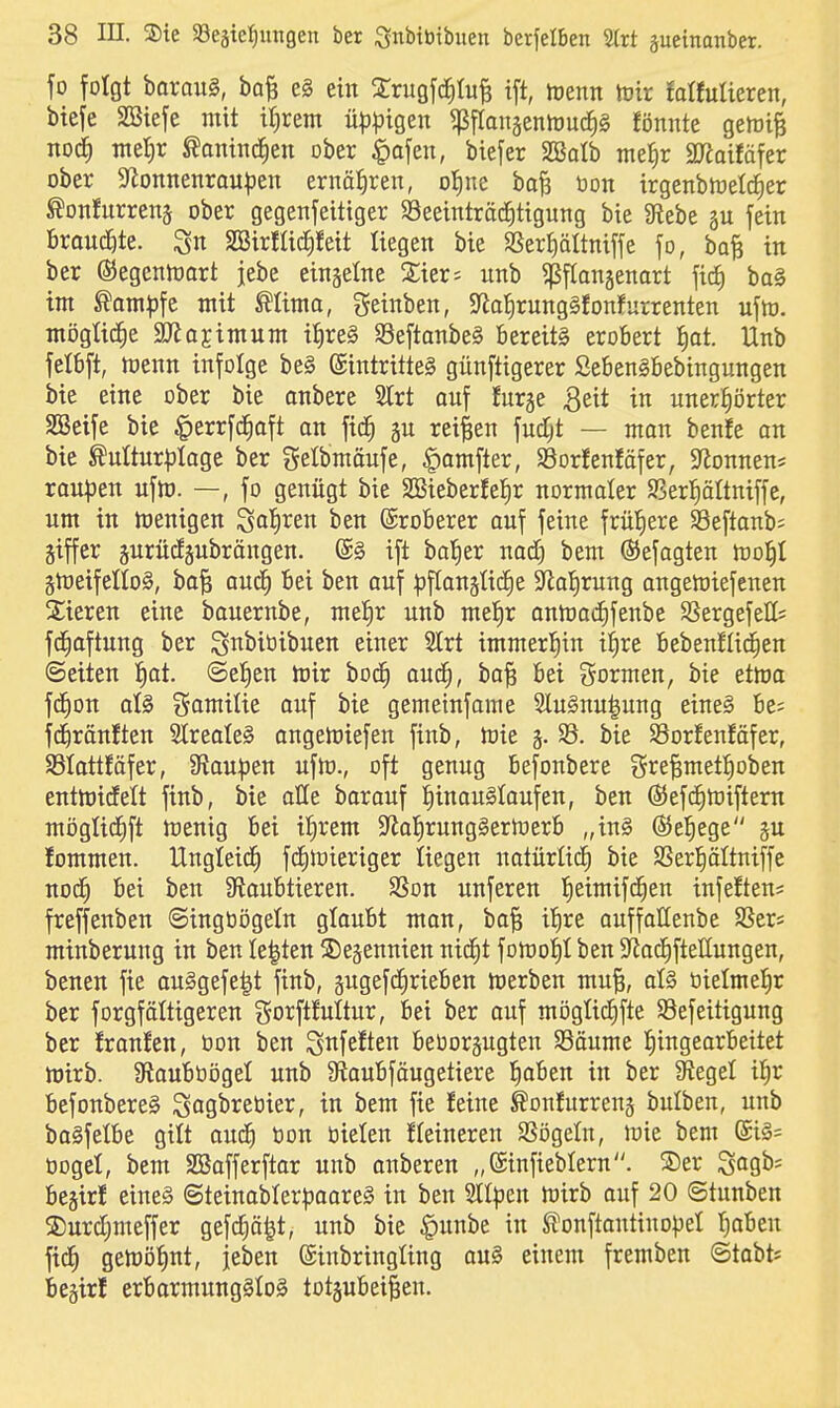 fo folgt baroug, bo^ e§ ein 2:rugfc^IuB ift, tuenn tütr !a«ulteren, btefe SBiefe mit U)rem üp^jigen ^franjentDucJiS fönnte getüife nocl met)r ^antncJien ober §a[en, biefer SBatb me^r SJiaifäfer ober Sf^onnenrau^jen ernäfiren, o^m ha% bon irgenbtüelc^er ^onfurrenä ober gegenfeittger 93eeinträd^tigung bie Siebe §u fein Broucöte. SBirfüc^feit liegen bie SSer^ältniffe fo, bo^ in ber ©egcntüart jebe einzelne 2;ier; unb ^pfiangenort fic^ ba§ int ^am^jfe mit Mima, geinben, 5Rat)rung§fonfurrenten uftt). mögtic^e 9JJojimum i^re§ S8eftanbe§ bereits erobert |at. Unb fetbft, njenn infolge be§ ©intritteS günftigerer SebenSbebingungen bie eine ober bie anbere 'äxt auf furge Qüt in unerhörter SBeife bie ^errfd^aft on fic^ gu reiben fud;t — man benfe an bie ^ulturfilagc ber gelbmäufe, ^amfter, SSorfenläfer, Spönnen* roupen ufh). —, fo genügt bie 2Bieberfe{)r normaler SBerl^ältniffe, um in wenigen So^li^en ben Eroberer auf feine frül^ere SSeftanb* giffcr guritdäubrängen. @§ ift bal^er nad^ bem ©efagten too^ §meifelIo§, bo| auc^ bei ben auf :pf(an5ti(i)e 3^a{)rung ongetüiefenen 2;ieren eine bauernbe, mel^r unb mel^r anmac^fenbe SSergefett« fd^oftung ber Snbit3ibuen einer 2trt tmmerl^in il^re bebenJIic^en Seiten l^at. (Sellen mir boc^ auc^, ba^ bei gormen, bie etma fd^on oI§ Somilie ouf bie gemeinfame Slu§nu|ung eine§ be? fc^ranften 2treale§ angemiefen finb, mie §. 33. bie Sorfenfäfer, SSIottfäfer, 3lau|3en ufm., oft genug befonbere gre|metI)oben entmidelt finb, bie oüe borauf I)inau§Iaufen, ben ©efdEimiftern mögüd^ft menig bei i^rem S'iafirungSermerb „in§ ßiel^ege p lommen. Ungleid^ fdC)rt)ieriger liegen natürlid^ bie SSeriiältniffe nod^ bei ben Slaubtieren. 3Son unferen f)etmifc^en infeften? freffenben ©ingbögeln glaubt man, bo^ ilire auffallenbe SSer« minberung in ben legten ©e^ennien nid^t fomol^t ben S^adEiftetlungen, benen fie au§gefe|t finb, §ugefd^rieben merben mu§, aU öielmeJir ber forgfötttgeren gorftfultur, bei ber auf mögticfifte Sefeitigung ber franlen, bon ben ^nfeften beborsugten Säume Iiingearbeitet mirb. Sfiaubbögel unb JRaubfäugetiere l^aben in ber Siegel il^r befonbere§ Sagbrebier, in bem fie feine ^onfurrenj bulben, unb baSfetbe gilt aud^ bon bielen Heineren SSögetn, mie bem @i§= bogel, bem SBafferftar unb anberen „ßinfieblern. ®er ^ag^'^ bewirf eine§ @teinobIerpaare§ in ben Sltpen mirb auf 20 ©tunben S)urdf)meffer gefc^ä^t, unb bie ^unbe in tonftantinopel l^aben fid^ gemöfint, jeben (Sinbringting au§ einem fremben ©tabts begirl erbarmungslos totgubei^en.