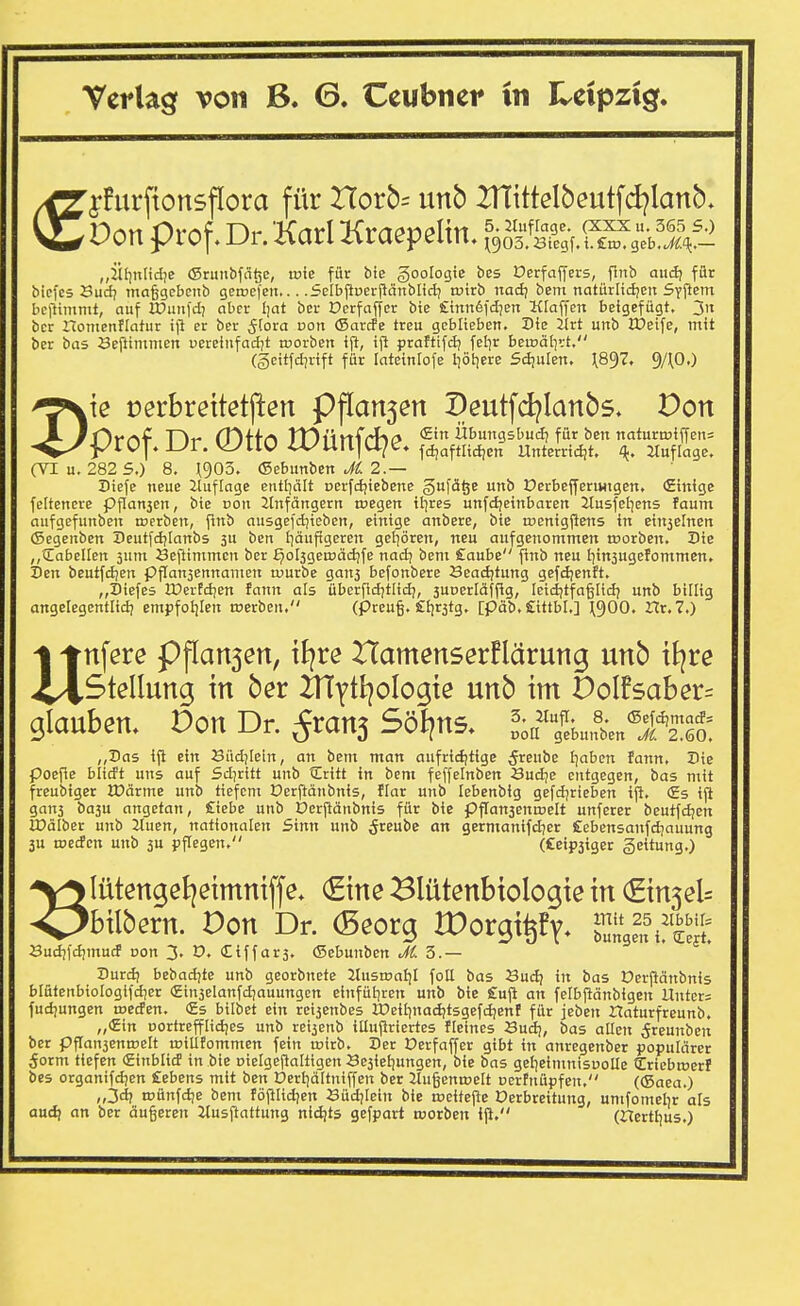 j-furftonsflora für Hor5= unb 2nittelbeutfd?lanb, Port Prof. Dr. Karl Kraepelin, f^Ä^^fc^Ä^^ „ihinlidie (Srunbfäöc, trie für bie goologte bes Derfaffers, Pub aud; für biefeä Sud? maggcbciib gi;a>e)en,.. .Sclbjluerjlcinblid; tuirb nad; bem natürlidjen SyPem bellimntt, auf IDunfd; aber Ijat bcr Oerfaffer bte Sinnöfdjen Klaffen beigefügt. 3n ber Homenflatur ifl er ber ^(ora von ©arcfe treu geblieben. Die Jlrt unb JTeife, mit ber bas öeftininien uereinfad(t toorben ift, ijl praftifd; fel^r beinälirt. (§eitfd7rift für lateiniofe l^ötiere 5d!ulen. \8^7, 9/\0.) k oerbrettetjlen Pflan5en I)eutfd?Ianb5. Don Prnf Dr (Dffn JDlirtfrhf» Übungsbud; für ben natura.iffeu= J-^r. WllV iVUIl|U/t. i^aftlidjcn Unterridjt, ^. ituflage. (VI u. 282 5.) 8. ^903. ©ebunben t^^. 2.— riefe neue iluflage entl]ält perfd;iebene gufä^e unb OerbejyeriHigcn, (Einige fcitenere pflan3cn, bie von 2tnfängern roegen itjres unfdjeinbaren Jlusfel^ens faum aufgefunben t»erbcn, flnb ausgefdjieben, einige anberc, bte tnenigjiens in ein5elnen (Segenben Deutfdjlanbs 5U ben i^äufigercn gcliören, neu aufgenommen toorben. Sie „Cabellen jum Beftimmcn ber ^ol3gea>äd;fe nadj bem Caube ftnb neu t^insugerommen, ien beutfdien pflanjennamen ruurbe gan3 befonbere Beadjtung gefdjenft. „I)iefes IDertdien fann als überfidjtlidj, suDerldffig, Icidjtfagiidj unb billig angelegentlid) empfoljlen tnetbeu, (Preu§. £i)r3tg, [päb. SittbL] \'^00. Ut.l.) n nferc Pflan5en, iJ^re Hamenserflärung unb tt^re Stellung in ber itrytl^ologte unb im Dolfsaber^ glauben. Von Dr. ^rans Sollns, „';i?/ebu,fben®Ä^£ „Das ift ein Büd;[ein, an bem man aufrid|tige ^reube I^aben fann. Die Poepe bitd't uns auf Sd7ritt unb Critt in bem feffelnben Sudje entgegen, bas mit freubiger XDcirme unb tiefem üerftänbnis, flar unb lebenbig gefdjrieben ip. (Es ip gan3 ba3u angetan, £iebe unb ücrpänbnis für bie ppansenmelt unferer beutfd;en IDälber unb 2tuen, nationalen Sinn unb ^t^u^'c an germanifdjer Cebensanfdjauung 3U toecfen unb 3U ppegcn. (£eip3iger gcitung.) lütengel^eimniffe. (Eine Blütenbtologte in (ginjel^ bilbern. Don Dr. (Beorg rOorgi^fy* uHlt Sudjld;mucf uon 3- (£iffar3. (Sebunben J(. 5.— Hurdi bebadjte unb georbnete Ztustoal)! fotl bas Budi in bas Derpänbnis blütenbiologifdjer €in3elanfd;auungcn einfüllten unb bie £up an felbpänbigen Unter; fud)ungen roecfen. (£s bilbet ein rci3enbes lDeiIinad;tsgefd;enf für jeben Haturfreunb. „€in Dortrefflidjes unb rei3enb illupriertes fleines Sud;, bas allen ^reunbcn ber ppan3ent»elt toitlfornmen fein ojirb. Der Derfaffer gibt in anregenber populärer 5orm tiefen (Einblicf in bie nielgepaltigen Öe3iei)ungen, bie bas gel^eimnisuoUe Criebroerf bes organifd;en Gebens mit ben Dertjdltniffen ber 21u§ena>elt ccrfnüpfen, ((Saea.) „3d? roünfdje bem töpiidjen öüd)Iein bie toeitepe Verbreitung, unifomebr als aud) an ber äugeren Jtuspattung nidjts gefpart worben ip. (rTcrtbus.)