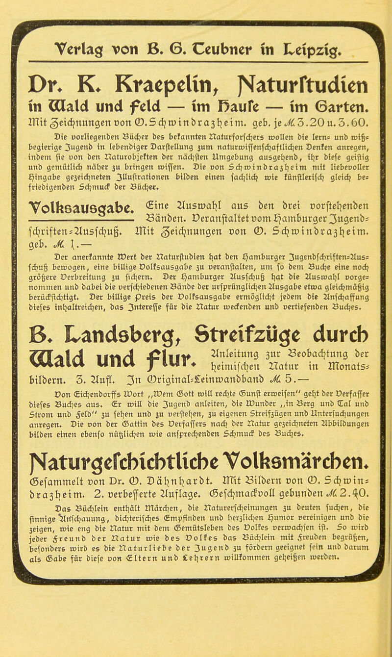 als Dr. Kraepelin^ Jsfaturftudien in ^atd und feld — im Raufe — im Garten. mit ^etdjnungen von ®.Sdjn>tnbra3tjcim. geb. jec£3.20 u. 3.60. Die porUcgeiiben 8itcl)cr bes bcfannten Hafurforfdiets troUen bie letns unb irlgs begierige 3u9enb in Icbcubtget Darjleüung 3um naturnjtjfenfdjaftlidjen Denfeit anregen, inbem fie pon ben tlaturobjeften ber näd)(5en Umgebung ausgetjenb, itjr biefe geiflig unb gcniütlid) näher 3U bringen toiffen. Die oon Scl)tt>tnbrü3lieim mit liebeDoUer Eingabe ge3eicljneten 3Uf«ationen bilben einen fad;Iic^ roie fünjllerifdj gleidj be* friebigenben Sd)niucf ber Büci;ec. VolhsaU9<jabe. '^'^ ^lustDat^I aus ben bret corftel^enben Bänbcn. Deranftaltetoom i^amburgcr 3u3enb; fd]viftens2iusfdju^. ITttt ^eidjnungen von ©. SdjtDtnbrajtieim. geb. JC \.— Der anertannte EDert ber naturjiubien Ijat ben Hamburger 3ugcnbfcl)nften=Jtusi fiä)U§ bewogen, eine billige Dolfsausgabe 3U oeraniialtcn, um fo bem Sudje eine nodj größere Dcrbreitung 3U ftdjern. Der Hamburger Jlusfd)u§ Ijat bie Zlusujat)! corges nomnien unb babei bie oerfdjiebenen Sänbe ber urfprünglidjen Jtusgabe etwa g[eicl)mä§ig bcriicffiditigt. Der billige preis ber Dolfsausgabe ermöglidit jebem bie Jlnfdfaffung biefes inl]altrcidjen, bas 3*^^^^^ ITatur wecfenben unb oertiefenben Sudjes. Landsberg^ Streifzüge durch 7n^\A ltt%A 4iUtt^ Anleitung ßur Seobadjtung ber UHU yiUl* tjeimildjeu Hatur in monats. bilbern. 3. 2(uff. 3n ®rigtnal=£einn)anbbanb 5.— Don «Eidjenbotffs iüort „tDem ©ott roiU reci;te (Sunjt ertoeifen gefjt ber Oerfaffer biefes Sud^es aus, £r wiE bie 3u3Enb anleiten, bie IDunber ,,in 3erg unb Cal unb Strom unb 5elb 3U fefjcn unb 3U perfiel^en, 3U eigenen Streifjügen unb Untcrfud)ungcn anregen. Die Don ber (Sattin bes Derfaffcrs nad; ber Hatur gejeidjneten 2lbbilbungen bilben einen ebenfo nüölidjen wie anfpredienben Sd!mucf bes Sudjes. J^aturgefcbicbtUcbe Volfesmärcben* (Sefammelt üon Dr. ®. Päl^nl^arbt. ITfit Silbern von ®. Sdjtotns brasljeim. 2. cerbeffcrte 21uflagc. (SefdjmarfpoU gebunben ./^2.'^;0. Das Büdjlein entiiölt märd7en, bie Haturerfdjeinungen 3u beuten fudjen, bie finnige'ynfdiauung, bidjterifdies Cmpfinben unb Iierjlidjen Qumor »ereinigen unb bie 3eigen, wie eng bie Hatur mit bem (Semütsicben bes Dolfes oerwadjfcn il^. So wirb jebcr 5rcunb ber Hatur wie bes üolfes bas JSüdjIcin mit ^reubcn begrüßen, befonbers wirb es bie Haturliebe ber 3ugenb 3u förbcrn geeignet fein unb barum als ©abc für biefe »on (Eltern unb Cel^rern wiUfommcn geljcißen lücrben.