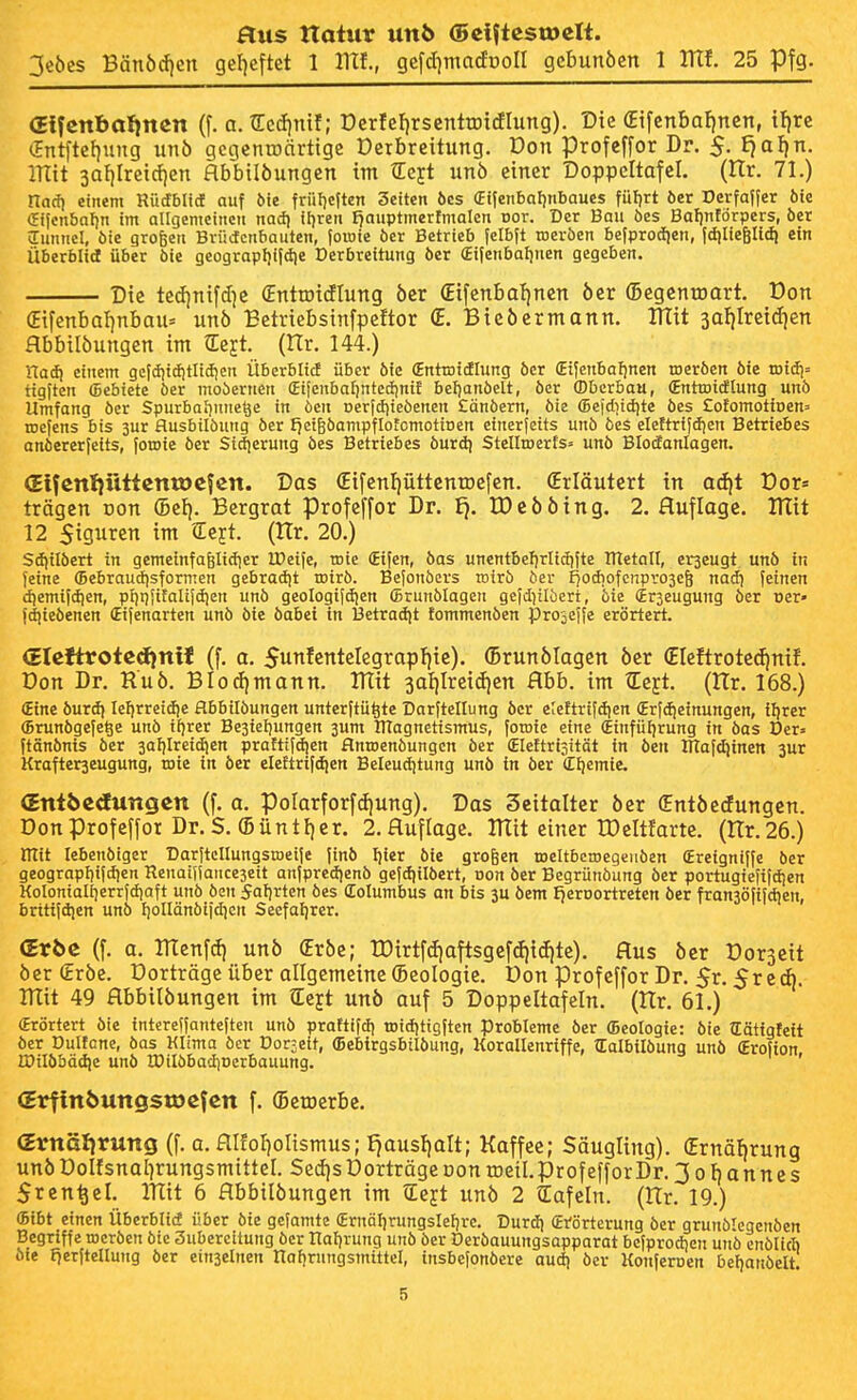 3e{)es Bänöifien gef)eftet 1 IlTf., gefd]macfr)oII gebunöen 1 ITlf. 25 Pfg. Glfenbalinen (f. a. tEcd)mf; DcrfeFirsenttottflung). Die (Eifcnbafjnen, i^xt (Int|tef)ung unb gcgcnroärttgc Derbreitung. Don profcffor Dr. 5, £}af)n. mit 3af|Ircicf)cn Hbbtlöungen int tEejt unö einer Doppeltafcl. (Hr. 71.) rtacf) einem Rütfblid auf 5te früf)eften Seiten 6es (Etfenbaljnbaues füfjrt öer Dcrfaffer bte (Eifenbnljn im allgemeinen nad) iijren f^auptmcrfmakn Dor. Der Bau öes Baljnförpers, ber Tunnel, öie großen Bvüctcnbauten, foroie ber Betrieb |clbft roevöen befprocfjen, |diIie6U<ii ein Überblid über bie geograpljijdie Derbreitung ber (Eijenbaljnen gegeben. Die te(I)nifd)e (Enttoitflung ber (Eifenbaljnen öer (Begenroart. Don (Eifenba!)nbaii= unö Eetriebstnfpeftor ÖE. Bicöermann. ITlit safjlretdien flbbilöungen im tlejt. (Itr. 144.) riad) einem gcfd5i(i)tnd)en Überblicf über bie (Entroidlung ber (Eijenbafjnen rocrbcn bie tDid)= ttgften ffiebiete ber mobernen (Ei[enba[)ntccf)ni{ bcf)anbelt, ber (Dbuxbau, (Entroitflung unb Umfang ber Spurbaijune^e in öen Derfdjiebeneu £änbern, bie ®eidiid)te bcs £otomotiDen= njefens bis 3ur flusbilöung ber f^eiBbampflofcmotinen einerfetts unb bes elettrifiijen Betriebes onbererfeits, foroie ber Sidierung bes Betriebes burd) Stellroerts» unb Blotfanlagen. <Eifcnl}üttcntDCfen. Das £ifenf)üttenrDe[en. (Erläutert in ad)t Dor= trägen oon (Bei). Bergrat Profeffor Dr. Ej. IDeööing. 2. flufloge. UTit 12 5igurcn im Sejt. (ttr. 20.) Scfiilbert in gemeinfafelidier IDeife, roie (Eifcn, bas uncntbef)rli(i)ite metoll, eraeugt unö in feine (Bebraudisformen gebradjt roirb. Befonbers rotrb ber I)odiofcnpvo3e6 nad) feinen (^emifdjen, pijtjjifalifdien unb geologifdjen (Brunblagen gefd}ilöcrt, bie (Er3euguiig ber per» fdiiebenen (Eifenarten unb bte öabei in 13etrad|t fommenöen projeffe erörtert. <5Icftrotcd)nxJ (f. a. Sunfentelegrapljie). (Brunölagen öer (EIeftroted)ntf. Don Dr. Ruö. BIod)mann. ITtit 3aljlrei(i|en Hbb. im Z^t (Itr. 168.) (Eine burd) Iel)rretd}e flbbtlbungen unterftü^te Darftellung ber eleftrifdien Crfdjeinungen, tljrer (Brunbgefe^e unö ifjrer Be3iet)ungen 3um UTagnetismus, foroie eine (Einfüljrung in bas Der» ftänbnis ber 3af)Ireidien prafttfdjen flnroenbungcn ber (Eleftri^ität in öen Dlafdjinen 3ur Krafterjeugung, rote in öer eleftrifdien Beleudjtung unö in ber (EI)emie. (Entbcdutigcn (f. a. porarforfd)ung). Das Seitalter öer (Entöecfungen. Donprofeffor Dr.S. (Büntl)er. 2.auflagc. IKit einer TDeltfarte, (nr.26.) mit lebenöiger DarftcIIungstDeife finö Ijier bie großen roeltbcrocgeiiöen (Ereigniffe öer geograpI)ifd)en Reuai(Iance3eit anfpredienö gefdjilöert, oon öer Begrünöung öer portugiefifdien Kolonialtjerrfdiaft unö ben Saljrtcn bes dolumbus an bis 3U bem Ijeroortreten ber fran3Ö(ifdien, britifdien unÖ IjoIIänöijdicn Seefaljrer. (Er6e (f. a. HTenfd) unö (Erbe; rDirtf(f|oftsgefdii(f!te). Aus öer Dorseit öer (Eröe. Dorträge über allgemeine (Bcologie. Don profcffor Dr. 5r. Sr eA. mit 49 flbbilöungen im €ejt unö auf 5 Doppeltafeln. (Itr. 61.) Erörtert öie tntereffanteftcn unö praftifdj roidjtigften Probleme ber (Beologie: bie Hätigteit öer Dulfcne, öas Klima öer Dor;eit, ffiebirgsbilöung, Korallenriffe, tEalbtlöung unö (Erofion IDilbbädie unö IDilöbadiDcrbauung. ' (Erfinbuttgstöcfen f. (Bewerbe. (Ernälirung (f. a. flIfor)oUsmus; Ejausfjalt; Kaffee; Säugling). (Ernäljrung unöDoUsnaljrungsmtttel. Sed)s Dorträge oon tDetl.profefforDr. 30 t)annes Srcn^el. mit 6 flbbilöungen im tEeft unö 2 tEafeln. (Itr. 19.) ffiibt einen Überblid über bte gefamte (Ernäl]rungsleljrc. Durd) (Erörterung öer grunölcgenöen Begriffe rocröen bie 3ubereitung öer nal)rung unb ber Deröauungsapparat befprodien unö enötid) öie fierftellung öer einseinen Holirungsmittel, insbefonöere aud) öer Konferpen beljanöelt.