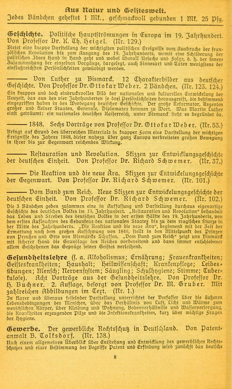 3eöes Bän6ct)en gel^eftct 1 Ulf., gefcf)macfooll gebunöen 1 ITTf. 25 Tß\q. <5cfd)irfltc. poIitifd)e tiauptftrömungcn in (Europa im 19. labrhunöert. Don profeffor Dr. K. F^cigel. (Hr. 129.) Bietet eine tiuippe Darltellitng bei- roiditigiteii politijcficn (Erefgnli(e com flusbrud)e öer fran- 30iii(f)cn Reooluttou bis jum Husgang öcs 19. 3Qi)rI)unöerts, roomit eine Stfjilöerung öer gontifctieit 3öccn t)anb in Fjanb gcf|t unö toobct überall Uriadie unb 5oIge, ö. i). öer innere äufaniiiicntjang öer einzelnen Dorgänge, öargelegt, aui] Sinnesart unö traten roenigftens öer einflu6rcid)|tcn per(önlidifeiten geroüröigt toeröen. Don £utf)er Bisinard. 12 dfjarafterbilöcr aus öeutf(f)cr 6cfdiid)te. DonProfefforDr.OttofarIDcber. 2Bänöd)en. (Ilt. 123. 124.) (Ein fnappes unö öod) einörudsoolles Bilö öer nationalen unö fulturellen (Entroicfelung öer ITeuaeit, öas aus öen oier 3al)r[)unöerten je örei Per|önlidifetten Ijcrausgreift, öie beftimmenö eingegriffen tjaben in öen H)eröegang öeutfdjer ffiefdjiöitc. Der grofee Hcformator, Regenten großer unö Heiner Staaten, ffiencrale, Dtploinalen fommen 3U IDort. tDas IRartin Cutter einft geträumt: ein nationales öeutfdies Kaiferreitfi, unter Bismarcf itef)t es begriinöet öa. 1848. $ed)sDorträgeDonProfe[forDr. (DttofarrOcbcr. (nr.53.) Bringt auf (Brunö öes überreidien ÜTaterials in tnapper 5orm eine Darftellung öer toiditigen (Eretgnilfc öes Jafjres 1848, öiefer nai)e3U über gan^ (Europa oerbreiteten großen Beroegung in ilirer bis 3ur ffiegenroart reidjenöcn IDirtung. Reftauration un6 Rcoolution. Sfi33en 3ur (Enttöidfungsgefdiid^tc 6cr öeutfd)en (Einl)eit. Don Profeffor Dr. Ridjarö Sdiioemcr. (Hr.37.) Die Reaftion unb öic neue Ära. Sfijjen jur €utrDidcIungsgef(f|id)te öer (Begentoart. Don Profeffor Dr. Rid)arö Sd)roemer. (Ilr. 101.) Dom Bunö 3Um Heid]. Reue Sfi33en 3ur (Enttoicfelungsgefcfii^te öer öeutfdien (Einl)cit. Don Profeffor Dr. Rid)arö S(J)rDemer. (Rr. 102.) Die 3 Bänödjen geben 3u}ammen eine in fluffaffung unö Darftcllung öurdjaus eigenartige (Befdiitfite öes bcutt(i)en Dolfes im 19. 3af)rl)unöert. „Rtjtauration unö Renolution betjanöett öas £eben unö Streben öes beutfdjen Doltes in öer erften f?älfte öes 19. 3al)rf)unöerts, Don öem erften flufleudjten öes (Beöantcns öes nationalen Staates bis 3U öem tragtfd)en Stur3e tu öer Rlitte öes 3ilir'iu»iöerts. „Die Reaftion unö öie neue Ära, beginnenö mit öer 3eit öer Ermattung nadj öem großen fluffdjroung uon 1848, ftellt in öen ItTittelpuntt öes prin3en üon preufen unö ®tto non Btsmarefs Scfjaffcn. „Dom Bunö 3um Reid) 3eigt uns Bismartf mit jicfjerer fjanö öie ffirunölage öes Reidies üorbereitenö unö öann immer entfdjieöener allem (5efdief)enen öas (Bepräge feines (Beiftes oerlcifjenö. ©cfunbljcitsletjrc (f. a. flIfof)oIismus; (Ernährung; 5rauenfranfl)eitcn; (Seiftcsfrantl^eiten; £}ausf)alt; £}eiIrDiffenfd]aft; Kranfenpflege; £eibes = Übungen; RTenf(f); Rerüenfijftem; Säugling; Sd)ulf)i:)giene; Stimme; tEuber= fulofc). fl(i)t Dorträge aus öer ®efunö!)eitslel)rc. Don profeffor Dr. £). Bu(i)ner. 2. Auflage, beforgt Don Profeffor Dr. Rt. (Druber. RTit 3al)lreid)en flbbilöungen im tEejt. (Rr. 1.) 3n tiarer unö überaus feffclnöer Darfteilung unterriditet öer Dcrfaffer über öie äußeren Eebeusbcöingungen öes ITtcufdien, über öas Dcrljältnis oon Cuft, Cicbt unö IDärme 3um menfdilidicn Körper, über Kleiöung unö IPotjuung, Boöcuuert)äItnifie unö IDafferDerforgung, öie Kraiiffjeiten er3cugenöert pil3e unö öie 3nfettioitstrantI)eiten, Iur3 über midjtige fragen 6er Jjijgiene. ©ctDcrbc. Der gctocrblidie Rcdjtsfdju^ in Deutfdjianö. Don patent« anmalt B. tEoIfsöorf. (Rr. 138.) Ilad} einem allgemeinen Überblirf über (Entftel)ung unö (Entroiiflung öcs getocrblldicn Redjts. fdiu^es unö einer Beftimmung öer Begriffe patent unö (Erfinöung toirö 3unäd!ft öas öeutf^e