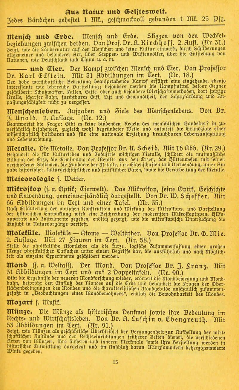 3eöcs Bänödjcn gcl)eftct 1 llXf., gefdjtnadooll q^hunben 1 lUf. 25 Pfg. ntcnfd) un6 (Eröc. ITlenfcfi unö (Eröc. Süssen oon öcn n)c(f)fel» bc3tel)ungcn 3tDifd)cn beiöen. t)onprof.Dr.fl.Kird)I)off. 2.flufl. (Hr.Sl.) öeigt, mie öte £änöeritatur auf öcn ITtctiidien unö feine Kultur ctnrotrtt, öurcfi Sdiilöerungen allgemeiner unö befonöerer Hrt, über Steppen« unö tDüftennölIer, über öte (Entfteljung Don nationen, roie Deutfdjlanö unö (Ellina u. a. m, unb tEicr. Der Kampf jrotfdjen ITlenfdi unö tEter. Don profeffor Dr. Karl €cfftctn. ITItt 31 Hbbilöungen im tEejt. (Hr. 18.) Der l)oI)e tDirt|d}aftli(l)c Beöeutung beanfprudienöe Kampf erfäljrt eine eingef)enöe, ebenfo interejfante toie lcl)rrcicl)e Darftellung; befonöers toeröen öie Kampfmittel beiöer (Begner gefdjilöert: Sdjufetuaffen, fallen, (Bifte, oöer aud) befonöerc tDirtfd}aftsmctf)oöen, öort fpi^ige Kralle, fc^arfcr 3al)n, furditbares (Bift, Cift unö ffietoanötlieit, öer Sdiu^färbung unö Hn» paffungsfäljigtett nidjt 3U »ergeffen. tlTcttfdfcnlcbcn. Aufgaben un6 3ielc öcs UTenf^enlebens. üon Dr. 3. UnoI6. 2. fluflagc. (Hr. 12.) BeantTDortet öie 5rage: (Bibt es feine binöenöen Regeln öcs menfd(lidien ^anöelns? in gu« Derfiditlid) befafienöcr, suglcid) toofil begrünöeter IDeife unö entroirft öte (Brunösüge einer iDilfenfdiaftlidi Ijaltbaren unö für eine nationale ^rgiefiung braudibaren £ebensanf(^auung unö £ebensorönung. mtialU. Dtemetalle. DonprofefforDr.K.$cf|ct5. mit 16 flbb. (Hr. 29.) Beljanöelt öte für Kulturleben unö 3nöuftrte roiditigen IHetalle, fdiilöert öie mutmagltd^e Bilöung öer (Erse, öie (Betoinnung öer IHetalle aus öen (Erjen, öas IjüttcntDcfcn mit feinen Dcrfdiieöencn Sijjtemen, öie 5unöorte öer nietalle, iljre (Eigcnfdiaften unö DertDenöung, unter fln= gäbe I)iftorifd)er, tulturgefdiiditlidier unö ftatiftifdier Daten, foioic öle Derarbeitung öer Uletalle. UTetcoroXogte f. tDettcr. tirtfroffop (f. a. ©ptif; tEierroelt). Das ITTifroffop, feine ®ptif, (5ef(f|i(fitc un5 flntDcnöung, gemeinDcrftönöItii) bargeftellt. DonDr. ID. Sd)cffer. IHit 66 flbbilöungen im tEejt unö einer lafel. (ttr. 35.) Xlaäi (Erläuterung öer optifdien Konftruttion unö IDirfung öes IHifroflops, unö Darftellung öer Ijiftorifdjen Sntroidlung toirö eine Befdireibung öer moöernjten inifroffoptt)pen, ^ilfs= apparate unö 3nftrumente gegeben, enölidj geseigt, roie öie mürojtopijdie Unterfudiung öie (Einfi^t in IlaturDorgänge nertieft. tltoletüle. ntolclülc — Htomc — rDeItat!)er. Don profeffor Dr. (5. llti c. 2. Auflage. Hlit 27 Siguren im tEejt. (ITr. 58.) stellt öie pf)i)f{falifdie atomle^re als öie furje, logifdje Sufammenfaffung einer großen menge pljtifitalifdjer tEatfadjen unter einem Begriffe öar, öte ausführlich unö na^ ITlöglidi» feit als einselne (Efperimente gefdjilöert roeröen. monb (f. a. IDcItall). Der monb. üon profeffor Dr. 3. 5ran3. mit 31 flbbilöungen im tEejt unö auf 2 Doppeltafeln. (ITr. 90.) (Bibt öie Srgebniffe öer neueren ntonöforfdjung roieöer, erörtert öie IHonöberoegung unö ITtonö» bal)n, befprtdit öen (Einfluß öes ITtonöes auf öie (Eröe unö bcljanöelt öie fragen öer (Dber= flädienbeötngungen öes ITtonöes unö öie djarafterijtifdien ÜTonögebilöe anfdiauliA jufammen» gefaßt in „Beobadjtungen eines ITIonöbeiooljncrs, enöli^ öie Beroolinbarfeit öes Illonöes. mosari f. mufif. Irtilnac. Die münse als fiiftorifAcs Denfmal foroic iljrc Beöeutung im Redjts. unö rDirtfdjaftsIeben. Don Dr. fl. £ufd)in o. (Ebcngreutb. mit 53 flbbilöungen im tEeyt. (Hr. 91.) 3eigt, roie inün3en als gefdiidjtlidie Überbleibfel öer Dergangenl)eit 3ur fluffjellung öer mlvU fdiaftlidien Sujtanöe unö öer Red)tseinrid)tungcn früherer Seiten öienen, öie üerfdjicöenen arten uon inün3en, iljre äußeren unö inneren lllertmale foroie ifjre Rerfteltung roeröen in I)titoriidier (Entroidlung öargelegt unö im aufdiluß öaran mütisfammlern beberslaensroerte U)infe gegeben.