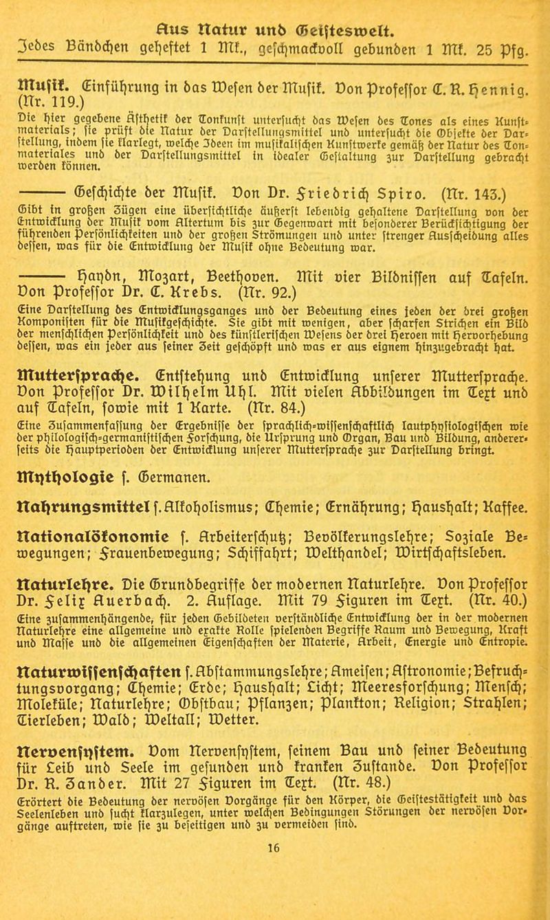 aus ttotur unt> 05 eistest» elt. 3cbes Bänbd)en getjeftet 1 ITtf., Gefd)madooII gebunben 1 Ulf. 25 Pfg. ntuf«. €infül)rung in bas tDefcn bcr muftf. Don profeffor (E. R. Benntq. (Hr. 119.) T- I 11 : s Die I)icr gegebene flftbctit ber TEonfunft untcr(u(lit bas IDcfen öes TCones als eines Um\U matertals; fie prüft öfc üalur öer Dar(tcIIuiigsmtttcI unö unter(udit öie ffibjctte öer Dar» ftellung, inbem jte Harlegt, toeldje 3bcen im mu|italt|dien Kunjtroerfe gemäfe ber Ilatur bes TLon^ matcriales unb ber Dar|teIIungsmittel in tbealer fficitaltung jur Darftellung qebradit rocrben tonnen. (Bcf(fiid)te bcr ITIufif. üon Dr. Sricbrtd) Spiro. (tTr. 143.) (Bibt fn großen 3ügen eine überfiditlidie äufierft lebcnbig geljaltcne üarltellung Don ber (introitflung ber ITtujif oom Hltertum bis jur (Begenioart mit befonberer Berüdiiditigung ber füljrenben perfönliditeiten unb ber großen Strömungeii unb unter ftrenger flusjd^eibung alles bejfen, toas für bie (Enttoidlung ber ItTufif offne Bcbcutung mar. I)at)bn, mo3art, Bcctt|ODcn. mit üier Bilbniffen auf tEafeln. Don Profeffor Dr. (E. Krebs. (Hr. 92.) (Eine Darftellung bes (Enttoitflungsganges unb ber Bebeutung eines leben ber brei großen Komponiften für bie mu(itgefd)idite. Sie gibt mit toenigcn, aber fdiarfen Stricfjen ein Bilb ber menfd)Iicfien Perfönlidifeit unb bes tünftlcrifdien tDejens ber brci Ijeroen mit fjeroorlfebung beffen, roas ein jeber aus feiner Seit gefdiöpft unb roas er aus eignem Ijinjugebradit fjat titutierfpradte. (Entftcl|ung unb Cnttoidlung unfcrcr ITTutterfprat^e. Don Profeffor Dr. IDil^elm UI)I. Itlit Dielen flbbübungen im (Eeft unb auf tEafeln, foroic mit 1 Karte. (Hr. 84.) (Eine 3ufammenfaf(ung ber (Ergebniffc ber fpradjlidi^roiffenfdiaftlid) lautpljpfiologifdjen rote ber pI)tIoIogifdi=germantftifdien forfdiung, bie Urfprung unb (Drgan, Bau unb Bilbung, anberer» feits bie Ijauptperioben ber (Entroidlung unferer ITlutterfpradie 3ur Darftellung bringt tltt}i(}Olo$ie f. (Bermanen. ITotjrungsmittelf.HIfoIioIismus; (Eljemic; (Ernährung; ^ausTjoIt; Kaffee. ttottonalölottomie f. flrbcitcrfdju^; BeDöIIcrungsIeljre; Sojialc Bc» roegungen; Sraucnbetoegung; S(ijiffa{)rt; IDelttjanbcI; tDirtf(t)aftsIeben. ttaturletjtc. Die ©runbbegriffe ber mobernen Itaturle^rc. üon profeffor Dr. Selij Huerbacfi. 2. Huflage. mit 79 $igurcn im tEeyt. (Hr. 40.) (Eine jufammenliängenbe, für jeben ©ebilbeten Derftänblidie (Entroitflung ber in ber mobernen Ilaturlefire eine allgemeine unb ejafte Rolle fpiclenben Begriffe Raum unb Beroegung, Kraft unb inaffe unb bie allgemeinen Cigenfdjaften ber materte, Arbeit, (Energie unb (Entropie. ttaturrolff cnfdjaf tcn f. ftbftammungslel|re; flmeifen; flftronomie; Befru(i]« tungsDorgang; (Et)emie; (Erbe; Eiausljalt; £idit; meercsforf(i|ung; menftti; molefülc; naturlel)re; (Dbftbau; Pf langen; pianfton; Religion; Straelen; ©erleben; IDalb; tDeltall; IDetter. tlcrocnfijftctn. Pom ITeroenfiiftem, feinem Bou unb feiner Bebeutung für £eib unb Seele im gefunben unb franfen Suftanbe. üon profeffor Dr. R. 3anber. mit 27 Siguren im tEejt. (ITr. 48.) (Erörtert bie Bebeutung ber neroöfen Dorgängc für ben Körper, bie (!)ciftestätigteit_ unb bas Seelenleben unb fud|t tlarjulegen, unter roelcljen Bebingungen Störungen ber neroofen Der» gönge auftreten, wie (ie 3U bejeitigen unb 3U oermeiben finb.