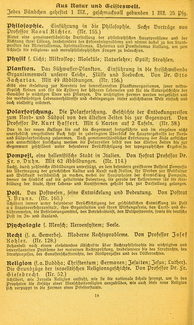 3e6esBänöcf)cn ge'qeftet 1 mi, gefcEimacfDoII gcbunöen 1 ITtf. 25 Pfg. Pllilofopljic. (EtrTfü!)rung in ötc pf){rofopf)tc. SeAs Dorträge Don Proteffor RaouI.Rid)ter. (Hr. 155.) Bietet eine gcmcinoer|tänölicfie Darftclluitg öer pl)iIo|opf){idien £)auptprobIeme un5 öer Ridjtung iljrer £ö[ung, insbc(oiiöere öes (ErEeimtnisproblems unö nimmt öabei 3U öen Stanb« ljunttcn öes ITtntcrtalismus, Spiritualismus, Ulieismus uuö pantljcismus Stellung, um jum Sdjlulfe öie religions» unö moralpl)ilofopf)ifc{)en fragen 3u beleuditen. pt}t}fH f. £id)t; mifroffop; moIc!üIe; Itaturlcl|re; (Dptif; Stralilen. planfton. Das SüötDaffer=pianfton. (Einfüf|rung in öic freifdjiDebenbe (DrganismcntDelt unfercr tEeid)e, Slüffc unö Scebecfen. Don Dr. ®tto 3ad)orias. mit 49 abbtlöungen. (Hr. 156.) <5tbt eine Anleitung jur Kenntnis öer intcrelfanteffen pianftonorgantsmcn, Jener mifro» ffopifd) fletnen unö für öie (Ejijtenj öer fiöljeren £eben)e[en unö für öie Haturgefdiidjte öer (BetDÖjjer fo rotdittgen tEiere unö Pflanjen. Die tDtdjtigften formen roeröen Dorgefüljrt unö öie merftDÜröigen Eebensoerfjältnifie unö »beöingungen öiefer unfidjtbaren IDelt einfa^ unö boäi Dielfeitig erörtert. Polarforfdjung. Die PoIarforfd)ung. (Befdii(J)tc öer Cntöccfungsrcifcn 3um ITorö» unö Süöpol von öen älteften Seiten bis 3ur (BcgenvDart. Don profeffor Dr. Kurt Ejaffert. mit 6 Karten auf 2 ZEafeln. (Hr. 38.) Das in öer neuen Auflage bis auf öie (Begentoart fortgefüI|rte unö im einseinen nidjt unerljeblid! umgeftaltete Bud) faßt in geörSngtem Überblid öie fjauptergebnifje öer tlorö» unö Süöpolarforfdiung jujammen. Hadi gemeiuDerjtänölidier (Erörterung öer Siele arfttldjer unö antarftijdjer 5orfd)ung toeröen öie polarretjen fclbit oon öen älteften Seiten bis 3ur ^Begenroart gejdjtlöcrt unter befonöerer Berüdfiditigung öer topograpl)i(dien (Ergebni.fe. Pompcii, eine I)cnenifti[(f)e Staöt in 3talicn. Don £}ofrat profeffor Dr. 5r. t>. Duljn. mit 62 abbitöungen. (Kr. 114.) Sudi.t, öurcf) 3al)lreid|e flbbilöungen unterftü^t, an öem befonöers greifbaren Beifpiel pompeiis ■ife Übertragung öer griectitjd)en Kultur unö Kunft nacfi 3talien, if)r IDeröen 3ur IDeltfultur unö IDeltlunJt nerftänölidi 3U madjen, roobei öie I^auptpfiafen öer (Enttoidlung pompeiis, tmmer im Ijinblicf auf öie geftaltenöe Beöeutung, öie geraöe öer fiellenismus lür öie flus« ttlöung öer Staöt, iljrer Cebens» unö Kunjtformen geljabt f)at, 3ur Daritellung gelangen. poft. Das pofttoefen, feine (Entroidelung unö Beöeutung. Don poftrat 3. Bruns. (Hr. 165.) Sdiilöert immer unter befonöerer Berüdficiitigung öer gefdiiditlidjen €nttDidtung öie poft as StaatsDerfeI)rsanftaIt, ilire fflrganifation unö iljrcn IDirtungsfreis, öas tEarif» unö ffie= büljrentncjen, Me Beföröerungsmtttel, öen Betriebsbienft, öen IDeltpoftDerein, foroie öie öeutfdje poft im 3n» unö Huslanö. Pftidiologie f. menfc^; Heroenftjftem; Seele. Hcdit (f. a. (Beroerbe). moöcrne Red)tsprobIemc. Don profeffor 3ofcf Kot)Ier. (Hr. 128.) Betjanöelt nad) einem einleitenöen flbfdjnilte über ned|tspf)ilofopI)ie öie rofdjttgften unö tnterejfanteften Probleme öer moöerncn Reditsprüfung, insbefonbcre öle öes Strafredjts, öes Strafpro3ei[es, öes ffienoffenfdiaftsredits, öes 3iDilpro3efies unö öes Dölferredites. Religion (f.a.BuööJia; (Efiriftentum; (Bermanen; 3efuiten; 3efus; £utl}er). Die (Brunbsiige öer israelitifdjen ReIigionsgefcE|id)te. Don profeffor Dr. 5r. ■(Biefebred)t. (Hr. 52.) Sdtilöert, roie Israels Religion cntftcl)t, toie fie öie nationale Sdiale fprengt, um in öen :propt)eten öie flnfä^e einer inenIdil)eitsreligion aus3ubilöen, tDle audi öiefe neue Religion fid) oerpuppt in öie formen eines priejterftaats.