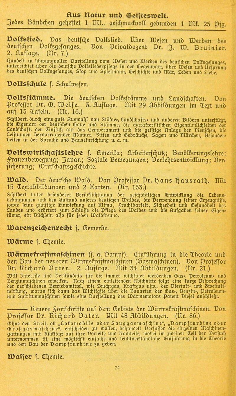 3ebes Bänbd)en getjeftet 1 mi, gef*madDoII gebunöen 1 lUf. 25 Pfg. üoHsIteb. Das öcutfdjc Dolfslieb. Über IDcfen un6 IDcrben öcs öcutf(f|cn Dolfsgefanges. Don priüatöosent Dr. 1. ID. Bruinier 2. aufläge. (Hr. 7.) Ijanbclt in jcJitDungDoIkr DarHcIIimg nom lDe|en un6 VOexbtn öes öeutldien Dolfsgefanges unterrtcfitet über öie öeutldje Dolfslieöerpflege in 6er fficgenroart, über IDe(en unö Urfprung öes öeutfdien Dolfsge|anges, Sfop unö Sptelmann, (Defdiid^te unö mär, Ceben unö Ciebe, t)oHsf^uIe f. $d)uItDefcn. Üolfs^tämme. Die öcutfdien Dolfsftänttne unö £an6fdiaften. Don Profeffor Dr. ©. lOeifc. 3. Huflage. mit 29 Hbbilöungen im ^ert unö <iuf 15 Safein. (Hr. 16.) Scfiilöert, öurd) eine gute flusroaf)! oon Stäöte», Eanöldjafts« unö anöeren Bilöem unterjtü^t, öie (Eigenart öer öeutfdjen Saue unö Stämme, öie djaraftertjttldien «igentunilic^feiten öer Eanöjdiaft, öen (Einfluß auf öas Temperament unö öie geifttge Anlage öer menfc^en, öie Ceiftungen Ijeroorragenöer ITIänner, Sitten unö (Bebräudie, Sagen unö DTärdien, Befonöer= 1)eiten in öer SpracJje unö fjauseinrtdjtung u. a. m. OoHstDirtfdjaftsIe^re f. Hmerifa; Hrbeiterfdiu^; Beoolferungslefire; 5rauenbeiDegung; 3(ipan; So3iaIc Belegungen; Der!cfirsentroidlung; Der= fidjerung; tDirtfd!aftsgefcE)i(f|tc. tDaI6. Der öeutfö)e tDalb. Don profeffor Dr. £}ans J)ausratf|, UTit 15 €eftabbilöungen unö 2 Korten. (Hr. 153.) Scfjilöert unter befonöerer Berüdiiditigung öer gefdiidjtlidien (Enttoidlung öie £eBens= beöingungen unö öen 3uftanö unferes öeutfdjen tDalöes, öie Derroenöung feiner (Erseugniffe, foroie feine günftige Sinroirtung auf Klima, Jrudjtbarfeit, Stcberlieit unö ffiefunö^ett öes £anöes unö erörtert sum Sdiluffe bie Pflege öes IDalöes unö oie Hufgaben feiner (Eigen» tümer, ein Büdjlein alfo für feöen IDalöfreunö. tDarcnsctdicnrcdit f. (BetDcrbe. tOärmc f. Cliemie, tüärmcfvaftmafdiittcn (f. a. Dampf). (Etnfüt|rung in öie lEficorie unö t)cn Bau öer neueren IDärmefraftmafdjtncn ((5asmaf(f)incn). Don Profeffor Dr. Ricf)arö Dater. 2. Ruflagc. mit 34 Hbbilöungcn. (llr. 21.) IDill 3ntcreffe unö Derftänönis für öie immer tDidjttger roeröenöen ffias«, Petroleum» unö Bensinmafdiinen ermeden. Had) einem einleitenöen flbfdjnitte folgt eine turse Befpredjung öer oerfdjieöenen Betriebsmittel, roie £eud|tgas, Kraftgas ufro., öer Diertatt» unö Stocitait» toirtung, rooran fict) öann öas IPidjtigfte über öie Bauarten öer (Bas=, Benjin», Petroleum» «nö Spiritusmafdjinen foroie eine Darfteilung öes H)ärmemotors Patent Dicfel anfdjlie&t. Heuere Sortfffjritte auf öem (Bebiete öer IDärmefraftmafcfjinen. Don profeffor Dr. Rid)arÖ Dater. mit 48 flbbilöungen. (Hr. 86.) (Dlfne öen Streit, ob „£ofomobiIc oöer Sauggasmafdjinc, „Dampfturbine oöer (Broggasmafc^ine, entfdieiöen ju toollen, beiyanöelt Derfaffer öie einseinen lUafdjinen- gattungen mit Rüdfidit auf iljre Dorteile unö Hadjtctle, roobei im sroeitcn JEeil öer Derfu^ unternommen tft, eine möglidift etnfad)e unö leiditoerftänölidie (Einführung in öie Tljcorie unö öen Bau öer Dampfturbine 3U geben. JDoffcy f. dljcmic. 21