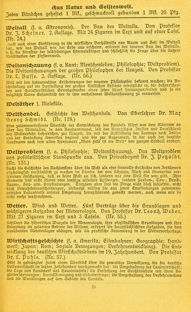 3cöcs Bän6d)cn gc!)cftet 1 mf., gefd^macfpoll geBunöen 1 Ittf. 25 Pfg. tDeltall il a. flftronomte). Der Bau bes tDeltalls. üon profcffor Dr. 3- S(i)cincr. 2. Auflage. IKit 24 Sigurcn im tEej-t unb auf einer tEafel. (Hr. 24.) talt iiad) einer (Einfüljnmg in 6fe »Irfliciien Derljältniffe Don Raum unb Seit im tDeltall bat roie öas tDeUatl von öer (Erbe aus cr|dietnt, erörtert öen inneren Bau öes Weltalls, b. I). öie Struftur öer felbftänbigen I)immelsförper unb idilie^Iidi bie frage über bie aufecre Konjtitution ber fifftemiDelt. tOcIlattfdfauung (f. a.Kant; menfd)cnlcben; pi)tIofopfjie; IDcItprobIcm). Die tDeItanfd)auungen ber großen pi^tlofoplien ber Iteuaeit. üon profeffor Dr. £. Buffe. 2. Auflage. (Hr. 56.) Will mit ben bebeutenbften (Erjdieinungen ber neueren pf)iIofopf){c belannt maiijen; bie Be« idiräntung auf bie Darjtellung ber großen flaf|tidien Si)|teme ermögltdit es, bie beljerrfdjen» öen unb d)arafteriftijclien (Brunbgebanten eines {eben jd^arf t)eraus3uarbeiten unb Jo ein möglidjit Hares ffiejamtbilb ber in iljm entfialtencn IDeltanfdiauung 3U entroerfcn. IDcItätlicr f. molefüle. tOeltl^anbel. (]5efd)id)te bes tDeItf)anbeIs. Don ®f)erlel|rer Dr. Vdai (öeorg S(^mibt. (Itr. 118.) (Eine 3ufammenfajfenbe Über|idit öer (Enttotdelung bes I)anbets fütjrt Don öem Altertum an über bas ITtittelalter, in bem Konftantinopel, feit ben Kreussügen Jtalten unb Dcutfdjianb öen rDeltDertetjr beljerrjdien, 3ur ITeuseit, bie mit ber fluffinöung bes Seetoegs nad) 3nöien unb öer (Entöedung flmerilas beginnt unb bis 3ur (Begenroart, in öer aud) öer beutjdje Kaufmann nad) bem alten Ijanfaroort „mein 5elb ift bie IDcIt ben gan3en (Erbball erobert. tPeXtprobIcm (f. a. pi)iIofopl|ie; tDeltanfdiauung). Das IDeltproBIem oon pofttioiftifdjem Stanbpunfte ous. Von prir»atbo3ent Dr. 3- Pe^olbt. (Hr. 133.) Sudjt bie (Bejdiidite bes Hadibenfcns über bie H?elt als eine finnoolle (Befdiid)tc Don Jrrtümern pitjdiologiidi Derjtänblidi 3U madien im üienfte ber Don Sd)uppe, Uladj unb floenarius Dcr» tretenen flnfdiauung, bafe es feine IDelt an fid), fonbern nur eine IDelt für uns gibt. ^Ijre (Elemente finb nid)t Atome ober jonftigc abfolute (Eftjteiisen, fonbern Horben-, tEon=, Brud», Raum», 3cit= uftn. (Empfinöungen. Srogöem aber |inb öie Dinge nidit blog fubiettio, nidit blog Berou^tfeinserfdieinungen, Dielmel}r müffen öie aus jenen (Empfinöungen 3ufammen= gefegten Bejtanbteile unferer Umgebung fortejijtierenö geöadjt roeröen, aud) roenn toir fie nidjt mefir tDaijrneljmen. tDctter. IDtnb unb IDettcr. 5ünf Dorträgc über bie ®runblagcn unb tDid)ttgcrcn Aufgaben ber UTeteoroIogte. üon profeffor Dr. £eonI). tDeber. mit 27 Sigurcn im Hleft unb 3 (Eafeln. (tlr. 55.) Sd)ilöert öie I)iftorifd|en IDurseln öer RTeteoroIogic, iijre pl)t)fifalifd)en (Brunölagcn unö ifjre Beöeutung im gefamten (Bebiete öes rDtfiens, erörtert öie Ijauptjädjlidiften Aufgaben, öie öem ausübenöen Rleteorologen obliegen, roie öie praftifd|e Anroenöung in ber tDetteroorljerfage. tDtrtfdioftsgefdf}xd{te (f. a, Amerifa; £ifcnbaf|nen; ©cograpfjic; Ejanb» roerf; ^apan; Rom; Sojiale Betocgungen; Derfel)rsentu)i(JIung). Die (Eni» roidlung bes bcutfdien U)irtfd)aftslcbens im 19.3ttt)rl)unbert. üon Profeffor Dr. £. pof)Ie. (Hr. 57.) (Bibt in gebrängter form einen Überblid über bie gemaltige Umtoälsung, bie bie öeutfdje DoIEstDirt)d]aft im legten 3ciliriiunbert burd^gemadjt I)at: bie Umgeftaltung ber Canbrotrtidjaft; öie £age Don lianöroerf unö £)ausinbuftrie; öie (Entjtcfjung öer (Bro^inöuftrie mit it)ren Be» gleiterjdieinungen; KartcIIberoegung unb Arbeiterfrage; bie Umgejtaltung bes Derfeljrsroefens unb bie IDanöIungen auf öem ffiebiete bes Jjanöcis.