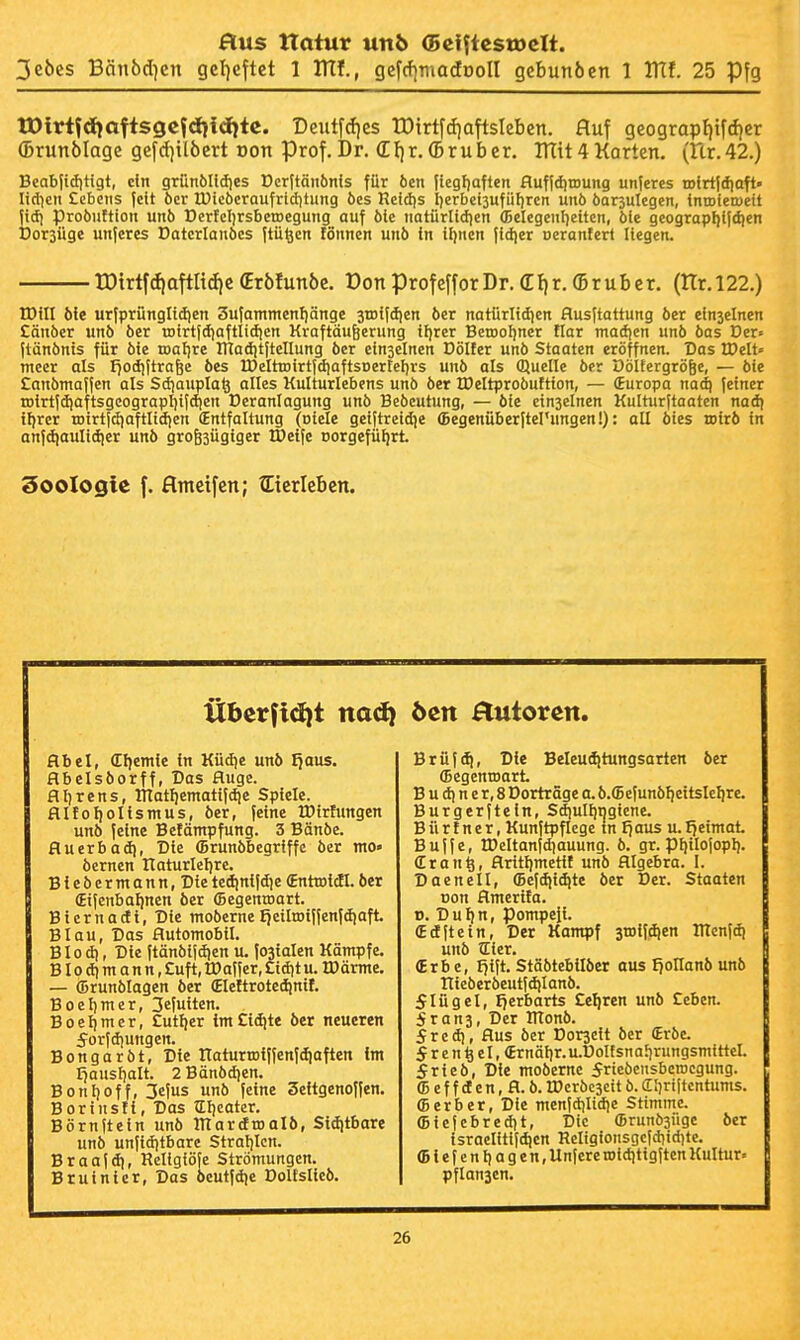3e6cs Bän6d]en gcf)eftet 1 ITtf., gcfcfimadooll gcbunöen 1 Vilt 25 Pfg tDlrt?dioftsgcfdii(i}tc. Deutfcfies tDirtfdiaftsIebcn. fluf geograpf)ifd)cr (Brunblage gefdjilöcvt von Prof. Dr. (EI)r.(Bruber. Tntt4KQrten. (nr.42.) Beabjiditigt, dn grünölidies t)cr[tänönis für öen ticgFjaften flufidiroung unferes rolrtidiaft» lidicn Ccbeiis feit öcr Ü)ic6craufrid)tung öcs Refdis Iierbctjufüfircn unö öarsulegen, inroteroeit fid) probuftion unb DerfclirsbctDegung auf ble imtürlidien (Belegenf)eiten, ble geograpl)l|dien Dorsüge unferes Datcrianbes ftü^en fönnen unö in iljnen fidjer oeranferl Hegen. rDtrtfdiattltd)C (Erölunöe, Üon profefforDr. (EI)r. (Sruber. (tTr.122.) tDill bie urfprüngltdien 3ufammenf)änge srotfdjen ber natürlid]en flusftattung öer einseinen £änbcr unb ber tDtrt|diaftIid)cn Kraftäufecrung ff)rer Beroofjner tlar madicn unb bas Der« ftänbnts für bfe roafjre ITiaditftellung ber einseinen Dölfer unb Staaten eröffnen. Das IDelt» mecr als I^odiftrage bes IDelttDirtjdiaftsDerteljrs unb als Quelle öer Oöltergrögc, — öte £anömaf(en als Sdjauplaö alles Kulturlebens unö öer IDeltproöuftton, — (Europa nad) feiner iDirt|d)aftsgcograpI)ifd)en ücranlagung unb Beöeutung, — öte einseinen Kulturftaaten nadj iljrcr roirtfdiaftlidjcn (Entfaltung (oiele getftreidie (Begenüberftel'ungen!): all ötes toirö in anfd|aulid)er unö grogsügigcr Öeife norgefüliri Soologie f. flmctfen; tEtcrIebcn. iiberfidjt naci) ban Tutoren. Abel, Cljemie in Küd)e unö Ijaus. flbelsöorff, Das fluge. flljrens, lUatljcmatifdje Spiele. flItoI)oIismus, öer, feine tDirtungen unö feine Betämpfung. 3 Bänöe. fluerbadi, Die (Brunöbegriffc öer mo« öernen Itaturlel)re. Bieöcrmann.Die tedinifdie (Enttotdl. öer fifenbaljnen öer (Begenroart. Biernacti, Die moöerne Jjetltoiffenfdiaffc Blau, Das Automobil. B10 d), Die ftänöifdien u. fosialen Kämpfe. B10 dl m a n n, £uft, tDaffer, Cidit u. IPärme. — (Drunölagen öer (EleHrotedjuif. Boet)mer, 3efuiten. Boeljmer, £utl)er im£idite öer neueren 5orfdiungcn. Bongaröt. Die ITaturtDlffenfdiaften im I^ausfialt. 2Bänödien. Bonl)off, 3efus unb feine Seitgenoffen. BorinsÜ, Das tlljcater. Börnftein unb ITIardtDalö, Siditbare unb unfidjtbarc Stralilen. Braafd), Religiöfe Strömungen. B ruinier. Das öeutfdic Doltslieö. Brüf(^, Die Beleudjtungsarten öer ffiegenroari B u d) n e r, 8 Dorträge a. ö.(BefunöI)eitsIeI}re. Burgerftein, Sdjulljngicne. B ü r t n e r, Kunftpflege tn I}aus u. fjeimai Bujfe, tDeltanfdiauung. ö. gr. pf)ilofopl). Cran^, flritljmetif unö Algebra. I. Daenell, (Befdtidite öer Der. Staaten Don Ameriia. B. D u I) n, pompefi. (Edftein, Der Kampf jtDifdien IlTenfdi unö tEier. (Erbe, Ijift. Stäötebllöer aus f^ollanöunö irieöeröeutfdjlanö. 5Iügel, l7erbarts £el)ren unö Cebcn. 5ran3, Der ItTonö. 5red), Aus öer Dorscit öcr (Erbe. 5 r e n ^ eI, (Ernöljr.u.DoIfsnaljrungsmittcl. Jricb, Die moberne ^riebensbcrocgung. (B e f f d e n, A. ö. IDcröcsett ö. CEIiriitcntums. (Berber, Die menfdilidie Stimme. (Biefebredjt, Die (Brunösüge öer israelitijd)en Religionsgcfdiidite. (Biefcnliagen, Unfere roiditigften Kultur« pflansen.