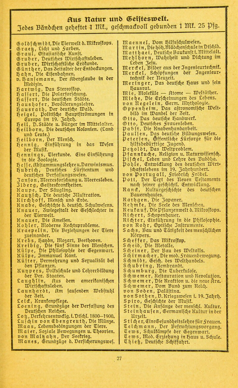 3cöcs Bänödien gc!)cftct 1 ITTf., gcfdjmacfDon gebunben 1 ITtf. 25 Pfg. (BoIöfdimföt.Dic (Eierroelt 6. milroflops. ffiraeb, £idit unö Farben, ffiraul, ©Itajiatiidie Kunjt. ffirubcr, Dcuticfics IDtrtidiafisIeben. ©ruber, tDirtId)afiItdic (Eröfuiiöe. ffiünt^er.Das Seitaltcr 6cr (Entöctfungen. fjafin, Die (Ei|enbal)nen. 0. fjanfemann, Der Aberglaube in 6er ineÖ!3in. Ijartroig, Das Stcreoffop. I)affert, Die poIarforJd)uiig. fjaffert, Die 6eut|dicn Stäöte. f^ausliofer, BeDÖlfcrungsIef)re. IjausratI), Der öeutfdie IDalö. ifeigel, politf[djc fjaupt|trömungen in (Europa im 19. 3al)rf). fieil, D.Stäöte u. Bürger im mittclalter. tjeilborn, Die öeutfdien Kolonien. (Canö unö Ceute.) l7e{Iborn, Der ITIenldi. ijenntg, (Einfüfirung in öas IDcfen öer TTTulif. e n n i n g s, tEierfun6e. (Eine (Einfüfirung in öie 3ooIogie. I) e I f e, Hbjtammungslelire u.D artoinismus. fjubrid), Deutfdjes 5ürjtentum unö öeutjdies DerfaijungstDefen. 3 a n f 0 n, lUeeresf orjd)ung u. Uleeresleben. 3lberg, <5eiftesIranII)eiten. Kaupe, Der Säugling. Kau^Id), Die öeutjdie 3IIuftration. Kirdiijoff, lUenfd) unö (Eröe. Knabe, ffiefd)idite ö. öeutfd). Sdiulroejens. Knau er, Stoiegeftalt öer (Befdileciiter in öer TEiertDcIt. Knauer, Die flmeifen. KoI)Ier, ITToöerne Reditsprobleme. Kraepelin, Die Bestellungen öer Zliere 3ueinanöer. Krebs, Ijatiön, ÜTosart, Beettionen. Kreibig, Die fünf Sinne öes inen|dien. Külpe, Die pfiiIofopI]{e öer (Begenroart. Külpc, Immanuel Kant. Küfter, Dermetirung unö Sejualität bei öen Pflansen. Kuiipers, Doltsfdiule unö £elirerbilöung öer Der. Staaten. Caugf)Iin, Aus öem amerifanifcfien IDirtfdiaftsIeben. Caunliaröt, flm faufcnöen tDebftuIiI öer 3eit. Ztld, Kranfenpflege. Eoening, (5run63üge öerDerfaffung öes Deutf(f|en Reidies. C 015, DertefirsenttDdlg. i. Dtfdil. 1800-1900. £ufditn Don (Ebengreutl), Die ITtünse. ITlaas, Ccbensbeöingungen öer tCiere. in a i er, S03iale Betnegungen u. tllieorien. Don IHal^aljn, Der Seefrieq. I ITtanes, (BrunÖ3Üge ö. Dcrfiqerungsroef. IHaennel, Dom I)ilfs(diuln)efen. m a r t i n, Die I}öf).mäödien(diulc in Dtfdilö. m a 11Ii ae i, Dcutjdie Bautunft i.ITtittcIalt. me^I^orn, tDaI}rI)eit unö Diditung im £cbcn 3eju. irterdel, Btlöer aus öer Jngenieurtedinif. irterrfel, Sd)öpfungen öer Ingenieur« ted)nif öer Ileuscit. nteringer. Das öeutf<^e IJaus unö fein Ijausrat. tnie, molefüle — Atome — tDeItätf)er. mielie. Die (Erfdieinungen öes £ebcns. Don Ilegelein, (Bcrm. Illptliologie. (Dppenlieim, Das aftronomifdje WelU bilö im IDanöel öer 3eit. (Dtto, Das öeutfdie I^anöroerf. (Dtto, Deut(dies 5rauenleben. Pabft, Die Knabenfianöarbeit. p au Ifen, Das öeutjdie Bilöungstoefen. peterfen, Öffentlidie 5ürforgc für öie Iltlfsbeöürftige 3ugenö. Pe^olöt, Das IPeltproblem. Pfannfudie, Religion u. naturroiffenfd). pifdiel, £eben unö £elire öes Buöölia. polile, (Entroidlung öes öeutfdien lüirt» jdiaftslebens im 19. 3alirliunöert. tjon portugall, 5rieöridi fröbel. Pott, Der TEeft öes Heuen tCeftaments nadi feiner gcfdiiditl. (Entroidlung. Rantf, Kulturgefdiidite öes öeutfdien Bauemliaufes. Ratligen, Die 3apaner. Relimfe, Die Seele öes ITTenfdicn. R e u f a u f, Die Pflansenroelt ö. lUif roffops. Rid^ert, Sdiopenliauer. Riditer, (Einfulirung in öie piitlofopliie. Don RoI}r, (Dpttfdie 3nftrumente. Sadis, Bau unö ?lätigfeitöesmenfdilidiert Körpers. Sdieffer, Das RTifroffop. Sdieiö, Die Rtctalle. S dl ein er. Der Bau öes IDeltalls. Sdiirmadier, Die moö. 5rauenbcroegung. Sdimiöt, (Befdi. öes tDeltlianöels. Sdiubring, Rcmbranöt. Sdiumburg, Die tEuberfuIofe. S d] tD e m e r, Reftauration unö Reoolutjon. Sdiroemer.Dte Reattion u. öie neue Ära. Sdiroemer, Dom Bunö 3um Reid}. Don Soöen, paläjtina. tionSotfien,D.Kriegsn)efen i. 19.3afirli. Spiro, (Bejdiidite öer ITtufil. Stein, Die Anfänge öermenfdil. Kultur. Steinliaufen, (Bermanifdie Kultur in öer Uvsett. S t i dl e r, (Einc(5efunöl}eitslelire für 5rauen. tE ei dl mann. Der Befrud)tungsüorgang. Seros, Sdiultämpfe öer (Begenroart. C c TO s, IRoö. (Erstellung in fjaus u. Sdiule. ?EI)ie6, Deutfdic Sdiiffalirt.