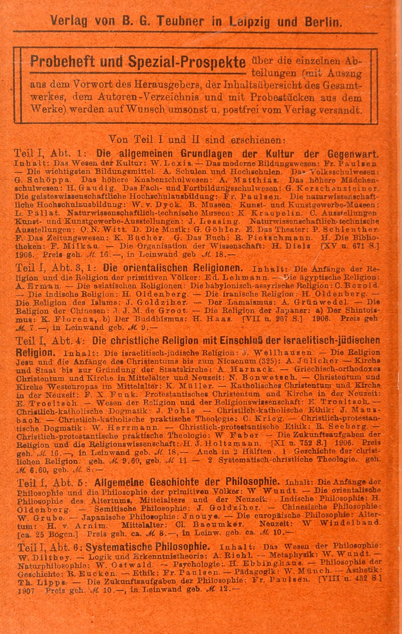 Probeheft und Spezial-Prospekte ^^^^ einzelnen Ab- ■ teilungen (mit Auszug aus dem Vorwort des Herausgebers, der Inbaltsübersicht des Gesamt- werkeff, dem Autoren-Verzeichnis und mit Probestücken ans dem Werke) werden auf Wunsch umsonst u. postfrei vom Verlag versandt. Von Teil I und II sind erschienen: Teil I, Abt. 1: Die allgemeinen Grundlagen der Kultur der Gegenwart. Inhalt: Das Weaen der Kultur: W. L oxia. — Das moderne BUdiingsweaon: Fr. Paulaetx — Die wichtigsten Bildungsmittel. A. Schulen und Hochschulen. Da» tolksachulweaen: G. Sohöppa. Das höhere Knabenschulwegen: A. Matthias. Das höhere Mädchen- schulwesen : H, Gaudig. Das Fach- undFortbildungssohulwesea: G. Kerschensteinor. Die geisteswissenschaftliche Hochschxüaushildung: Fr. Paulsen. Die iiaturwisserischaft- liohe Hoohsohulausbilduug: W. V. Dy ok. B. Museen. Kunst- und Kunstgowerbe-Museon: L. Pallat. Katurwissenaohaftlioh-technisohe Museen: K. Kraepelin. C. Ansstellungfin Kunst- und Kunstgewerbe-Ausstollungen: J. Des sing. NaturwisBonsohaftlich-technische Ausstellungen: O.N.Witt. D. Die Musik: G. Göh 1er. E. Das Theater: P. Schlenther. F. Das Zeitungswesen: K. Bücher. G. Das Buch: B. Pietschmann. H. Die Biblio- theken: F. Milkaa. — Die Organisation der Wissenschaft: H. Diels rXV n. 671 S] 1906. . Preis geh. J(. IS.—, in Leinwand geb J(. 18.— Teil I, Abt. 3,1: Die orientalischen Religionen, inhait: Die Anfänge der lie- ligion und die Keligioa der primitiven Völker: Ed. Lehmann. — Die ägyptische Eeligion: A. Brm-an. — Die asiatischen Religionen; Diebabylonisch-aesyrische Religion: 0.B ezoId — Die indische Religion: H. Oldenberg. — Die iranische Religion; H. Oldenberg. — Die Religion des Islams: J. Goldziher. — Der Damaismus: A. Grünwedel. — Die Religion der Clüuesen: .1. J. M. de Groot. — Die Religion der Japaner: a) Der Shintois- mus: K. Florens, b) Der Buddhismus: H. Haas. fVII u. 287 S.] 1906. Preis geh JC 1.—, in Leinwand geb. JC 9.— Teil I, Abt. 4: Die christliche Religion mit EinsohiuB der israelitisch-jüdischen Reirgion. Inhalt: Die israelitiaoh-jildiache Religion; j. Wellhausen. — Die Religion Jesu und die Anfänge de« Christentums bis zum Nicaonum (325): A. Jülicher —Kirchs und Staat bis zur Gründung der Staatskirche: A. Harnack. — Griechisch-orthodoxes Chlistontum und Kirche in Mittelalter und Neuzeit: N. Bonwetach. — Christentum und Kirche Westeuropas im Mittelalter: K. Müller. — Katholisches Christentum und Kirchs in der Neuzelt: F. X. Funk. Protestantisches Christentum and Kirche in der Neuzeit: E. Troeltseh. — Weaen der Religion und der ReUgionswisseuschaft: E. Troeltsoh,— Chri«tlioh-kathoUsche Dogmatik: J. Pohle — Christlich-katholische Ethik: J. Mans- bach. — Chriatlich-katholisohe praktische Theologie: C. Krieg. — Ohriatlich-proteatan- tische Dogmatik: W. Herrmann. — Christlich-protestantische Ethik: R. Seeberg. — ChrietUch-protesUntische praktische Theologie: W Faber — Die Zukunftaaufgaben der Religion und die Seliglonswi8senschaft:.H. J. Holtzmann. [XI n. 753 8.] 1906. Preis geh IG.—, in Leinwand geb. M. 18.— Auch in 2 Hälften. 1 Geschichte dar chriat- Uohen Religion, geh. JC 9.60, geb. Jl U — 2 Systematisch-christliche Theologie, geh. ^H. 6.60, geb. Jl. 8:— ' Teil I, Abt. 6: Allgemeine Geschichte der Philosophie, inhait: Die Anfänge der Phüoaophle und die Phüoacphie der primitlyen Völkei: W Wundt. — Die orieutaUsoho Philoaoplüe des Altertums, Mittelalters und der Neuzeit. Indische Philosophie: H Oldenberg. Semitische Philosophie: J. Goldziher. — Chinesische Philosophie: W Grube. — Japanische Philoiophie: Jnouye. — Die europäische Philosophie: Alter- tum: H. V, Arnim. Mittelalter: Cl. Baeumker, Neuzeit: W Windelband. [ca. 25 Bögen.] Preis geh. ca. 8.—, in Leinw. geb. ca. Jl 10.— Teil I, Abt. 6: Systematische Philosophie. Inhalt: Das Weseu der Philosophie: W Dilthey. — Logik und Erkenntsnistheorie: A. Riehl. — Metaphysik: W. Wun^t.— Naturphiloeophlo: W. Ostwald. ~ Psychologie:. H. Ebbing.haus^ - Philosophie der Geschichte: B, Euckön. - Ethik: Fr. Paulsen. - Pädagogik: \\ . Münch^ - Ästhetik. Th. Lipp«. — Die Zukunftsaufgaben der Philosophie: Fr. Paulsön. [VIH u. «2 bi 1907 Preis geh. 10.—, ia Leinwand geb. ^12.—