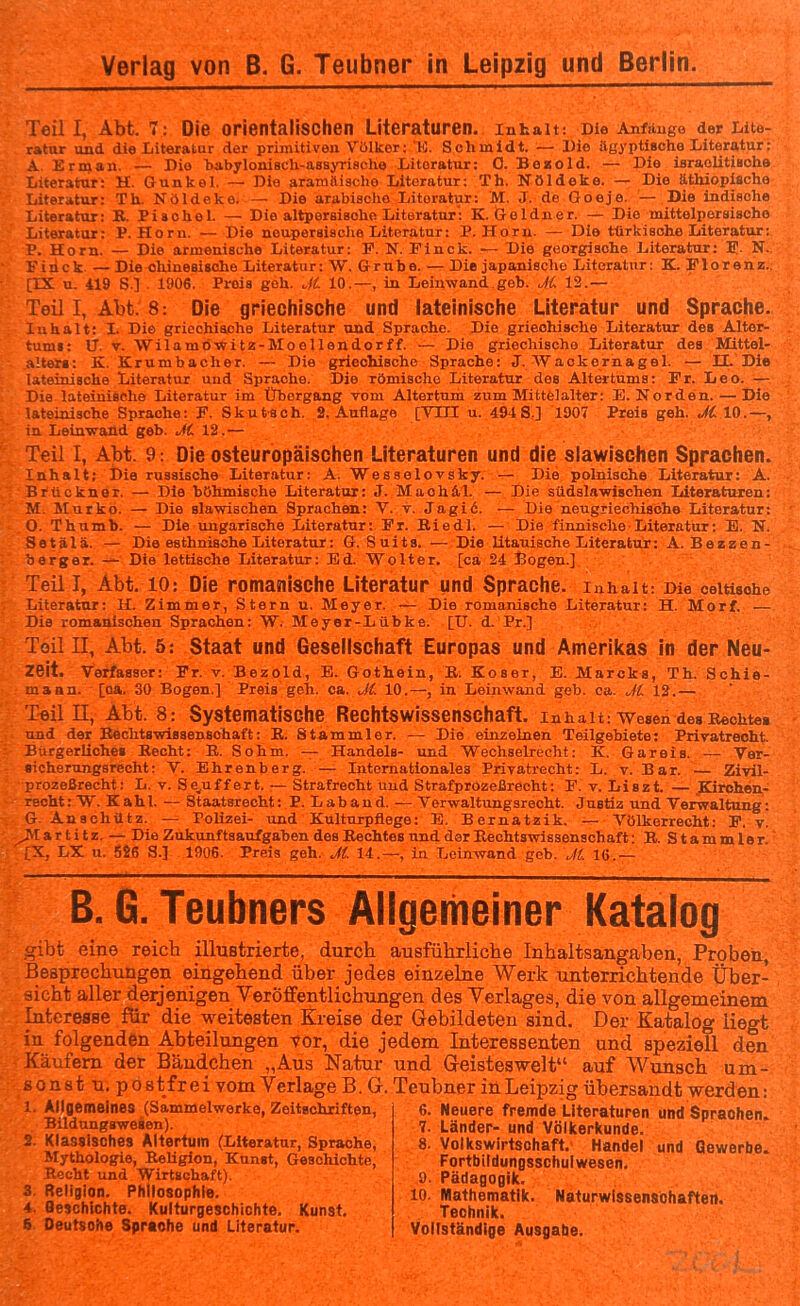 Teil I, Abt. 7: Die orientalischen Literaturen. Inhalt: Die Anfänge der Lite- ratur und die Literatur der primitiven Viilker:'K. Schmidt. — Die ägyptische Literatur: A Erman. — Dio habyloniach-assyrische Literatur: 0. Beaold. — Die israolitiaohe Literatur: H. Gunkel. — Dia aramäische Literatur: Th. Nöldeke. — Die äthiopische Literatur: Th. Nöldeke. — Die arabische Literatur: M. J. do Ooeje. — Die iudische Literatur: K. Pisohel. — Die altpersiaohe Literatur': K. Gelduer. — Die mittelporsische Literatur: P. Horu. — Die noupersische Literatur: P. Horu. — Die türkische Literatur; V. Horn. — Die armenische Literatur: F. N. Pinck. — Die georgische Literatur: I. N. Finck — Die chinesische Literatur: W. Grube. — Die japanische Literatur: K. Florenz.. [IX u. 419 S.] . 1906. Preis geh. J(. 10.—, in Leinwand.geb. Ji 12.— Teil 1, Abt. 8: Die griechische und lateinische Literatur und Sprache, Inhalt: I. Die griechische Literatur und Sprache. Die griechische Literatur des Altor- tumi: 17. V. Wilamö-Witz-Moellendorff. — Die griechische Literatur des Mittel- aUeri: K. Krumbacher. — Die griechische Sprache: J. Wackernagel. —• II. Die lateinische Literatur und Sprache. Die römische Literatur des Altertums: Fr. Leo. — Die lateinische Literatur im Übergang vom Altertum zum Mittelalter: E.Norden. — Die lateinische Sprache: F. Skutsch. S.Auflage [VITI u. 494S.] 1907 Preis geh. JC 10.—, in Leinwand geb. Ji. 12.— Teil 1, Abt. 9: Die osteuropäischen Literaturen und die slawischen Sprachen. Inhalt; Die russische Literatur: A. Wesselovsky. — Die polnische Literatur: A. Brückner. — Die böhmische Literatur: J. Mach iL — Die südslawischen Literaturen: M. Murko. — Die slawischen Sprachen: V. t. Jagi6. — Die neugriecliisohe Literatur: 0. Thumb. — Die ungarische Literatur: Fr. Biedl. — Die finnische Literatur: E. N. Setälä. — Die esthniflohe Literatur: G. Suits. — Die litauische Literatur: A. Bezzen- berger. — Die lettische Literatur: Ed. Wolter, [ca 24 Bogen.] Teil I, Abt. 10: Die romanische Literatur und Sprache. Inhalt: Die celtische Literatur: H. Zimmer, Stern u. Meyer. — Die romanische Literatur: H. Morf. — Die romanischen Sprachen: W. Meyer-Lübke. [U. d. Pr.] Teil II, Abt. 5: Staat und Gesellschaft Europas und Amerikas in der Neu- zeit. Verfasser: Fr. v. Bezold, E. Gothein, B. Koser, E. Mareks, Th. Schie- maan. [oa. 30 Bogen.] Preis geh. ca. Ji. 10.—, in Leinwand geb. ca. Ji 12.— T-eil II, Abt. 8: Systematische Rechtswissenschaft. Inhalt: wesen des Hechtes ■ und der BechtswiBsenaohaft: B. Stammler. — Die einzelnen Teilgebiete: Privatrecht. BiirgerUche« Becht: E. Sohm. — Handele- und Wechselrecht: K. Gareis. — Ver- sicherungsrecht: V. Ehrenberg. — Litcmationales Privatrecht: L. v. Bar. — Zivü- prozeßrecht: L. v. Se^uff ert. — Strafrecht und Strafprözeßrecht: F. v. Liszt. — JKirohen- reoht: W. Kahl. — Staatsrecht: P. Laband. — Verwaltungsrecht. Justiz und Verwaltung: G. Anachütz. — Polizei- und Kulturpflege: E. Bernatzik. — Völkerrecht: F. v. a r t i t z. — Die Zukunf taaufgaben des Eechtes und der Rechtswissenschaft; R. Stammler IX, LX u. 5S6 S.] 1906. Preis geh. J(. 14.—, in Leinwand geb. Jl. lö.— B.G. Teubners Allgemeiner Katalog gibt eine reicb illustrierte, durcb ausführliche Inhaltsangaben, Proben, Besprechungen eingehend über jedes einzelne Werk unterrichtende Über- sicht aller derjenigen VerÖflFentlichungen des Verlages, die von allgemeinem Interesse für die weitesten Kreise der Gebildeten sind. Der Katalog liegt in folgenden Abteilungen vor, die jedem Interessenten und speziell den Käufern der Bäudchen „Aus Natur und G-eisteswelt auf Wunsch um- so n s t u. p o stfr ei vom Verlage B. G. Teubner in Leipzig übersandt werden: 1. Allgemeines (Sammelwerke, Zeitschriften, Bildungaweaen). 2. Klassisches Altertum (Literatur, Sprache, Mythologie, Religion, Kunst, Geschichte, Rocht und Wirtschaft). 3. Religion. Philosophie. 4. Geschichte. Kulturgeschichte. Kunst. 6 Deutsohe Sprache und Literatur. o 6. Neuere fremde Literaturen und Sprachen. 7. Länder- und Völicerkunde. 8. Volkswirtschaft. Handel und Gewerbe. Fortbildungsschui Wesen. 9. Pädagogik. 10. Mathematik. Naturwissenschaften. Technik. Vollständige Ausgabe.