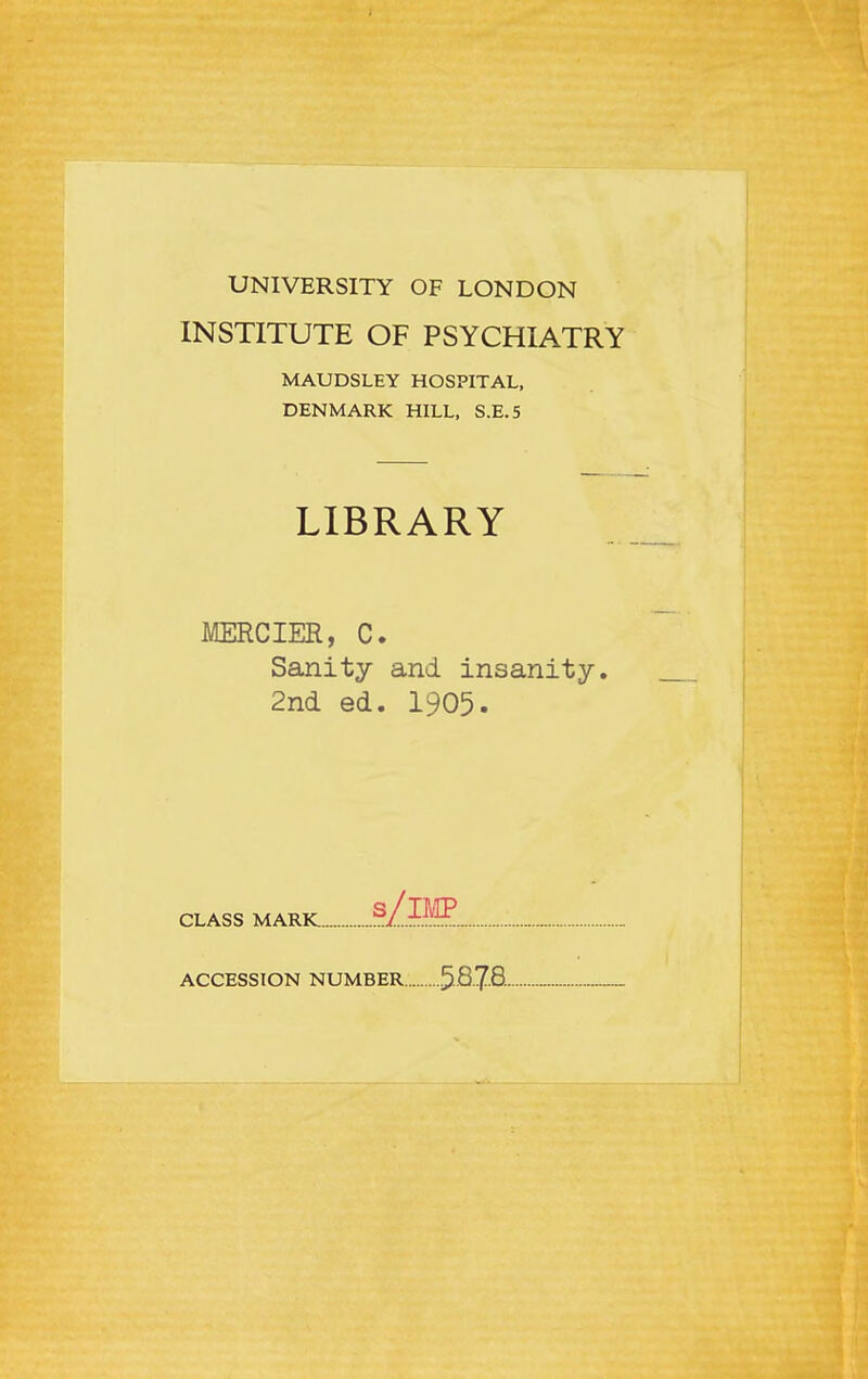 UNIVERSITY OF LONDON INSTITUTE OF PSYCHIATRY MAUDSLEY HOSPITAL, DENMARK HILL, S.E.5 LIBRARY MERCIER, C. Sanity and insanity. 2nd ed. 1905. CLASS MARK... S ./imp ACCESSION NUMBER 58-7-8••■