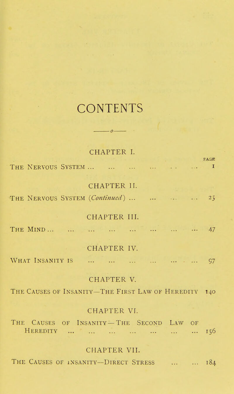 CONTENTS CHAPTER I. PAGE The Nervous System i CHAPTER II. The Nervous System {Continued) 25 CHAPTER III. The Mind 47 CHAPTER IV. What Insanity is ... 97 CHAPTER V. The Causes of Insanity—The First Law of Heredity 140 CHAPTER VI. The Causes of Insanity —The Second Law of Heredity 156 CHAPTER VII. The Causes of insanity—Direct Stress 184