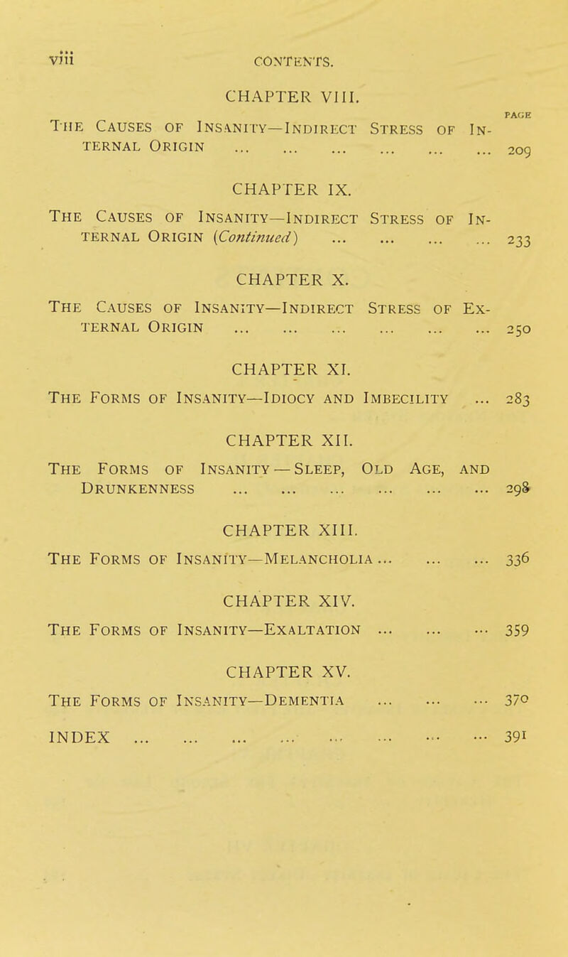 •»• VJii CONTENTS. CHAPTER VIII. PAGE The Causes of Insanity—Indirect Stress of In- ternal Origin 2Qg CHAPTER IX. The Causes of Insanity—Indirect Stress of In- ternal Origin (Continued) 233 CHAPTER X. The Causes of Insanity—Indirect Stress of Ex- ternal Origin 250 CHAPTER XI. The Forms of Insanity—Idiocy and Imbecility ... 283 CHAPTER XII. The Forms of Insanity — Sleep, Old Age, and Drunkenness 29S CHAPTER XIII. The Forms of Insanity—Melancholia 336 CHAPTER XIV. The Forms of Insanity—Exaltation 359 CHAPTER XV. The Forms of Insanity—Dementia 37° INDEX 39i