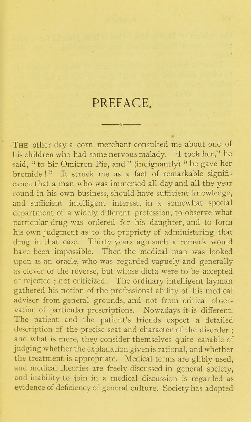 PREFACE. The other day a corn merchant consulted me about one of his children who had some nervous malady. I took her, he said,  to Sir Omicron Pie, and  (indignantly)  he gave her bromide !  It struck me as a fact of remarkable signifi- cance that a man who was immersed all day and all the year round in his own business, should have sufficient knowledge, and sufficient intelligent interest, in a somewhat special department of a widely different profession, to observe what particular drug was ordered for his daughter, and to form his own judgment as to the propriety of administering that drug in that case. Thirty years ago such a remark would have been impossible. Then the medical man was looked upon as an oracle, who was regarded vaguely and generally as clever or the reverse, but whose dicta were to be accepted or rejected ; not criticized. The ordinary intelligent layman gathered his notion of the professional ability of his medical adviser from general grounds, and not from critical obser- vation of particular prescriptions. Nowadays it is different. The patient and the patient's friends expect a detailed description of the precise seat and character of the disorder ; and what is more, they consider themselves quite capable of judging whether the explanation given is rational, and whether the treatment is appropriate. Medical terms are glibly used, and medical theories are freely discussed in general society, and inability to join in a medical discussion is regarded as evidence of deficiency of general culture. Society has adopted