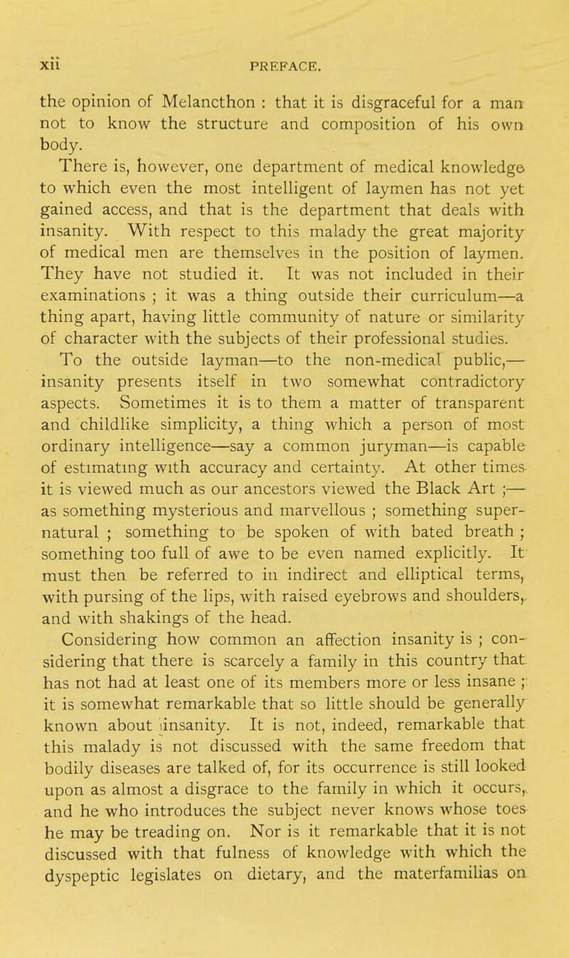 the opinion of Melancthon : that it is disgraceful for a man not to know the structure and composition of his own body. There is, however, one department of medical knowledge to which even the most intelligent of laymen has not yet gained access, and that is the department that deals with insanity. With respect to this malady the great majority of medical men are themselves in the position of laymen. They have not studied it. It was not included in their examinations ; it was a thing outside their curriculum—a thing apart, having little community of nature or similarity of character with the subjects of their professional studies. To the outside layman—to the non-medical public,— insanity presents itself in two somewhat contradictory aspects. Sometimes it is to them a matter of transparent and childlike simplicity, a thing which a person of most ordinary intelligence—say a common juryman—is capable of estimating with accuracy and certainty. At other times it is viewed much as our ancestors viewed the Black Art ;— as something mysterious and marvellous ; something super- natural ; something to be spoken of with bated breath ; something too full of awe to be even named explicitly. It must then be referred to in indirect and elliptical terms, with pursing of the lips, with raised eyebrows and shoulders,, and with shakings of the head. Considering how common an affection insanity is ; con- sidering that there is scarcely a family in this country that has not had at least one of its members more or less insane ;: it is somewhat remarkable that so little should be generally known about (insanity. It is not, indeed, remarkable that this malady is not discussed with the same freedom that bodily diseases are talked of, for its occurrence is still looked upon as almost a disgrace to the family in which it occurs, and he who introduces the subject never knows whose toes he may be treading on. Nor is it remarkable that it is not discussed with that fulness of knowledge with which the dyspeptic legislates on dietary, and the materfamilias on