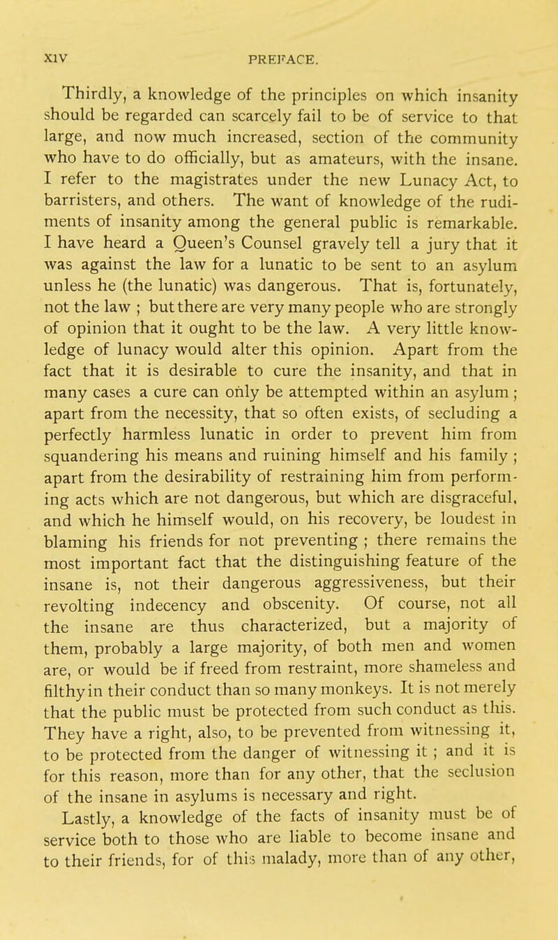 Thirdly, a knowledge of the principles on which insanity should be regarded can scarcely fail to be of service to that large, and now much increased, section of the community who have to do officially, but as amateurs, with the insane. I refer to the magistrates under the new Lunacy Act, to barristers, and others. The want of knowledge of the rudi- ments of insanity among the general public is remarkable. I have heard a Queen's Counsel gravely tell a jury that it was against the law for a lunatic to be sent to an asylum unless he (the lunatic) was dangerous. That is, fortunately, not the law ; but there are very many people who are strongly of opinion that it ought to be the law. A very little know- ledge of lunacy would alter this opinion. Apart from the fact that it is desirable to cure the insanity, and that in many cases a cure can only be attempted within an asylum ; apart from the necessity, that so often exists, of secluding a perfectly harmless lunatic in order to prevent him from squandering his means and ruining himself and his family ; apart from the desirability of restraining him from perform- ing acts which are not dangerous, but which are disgraceful, and which he himself would, on his recovery, be loudest in blaming his friends for not preventing ; there remains the most important fact that the distinguishing feature of the insane is, not their dangerous aggressiveness, but their revolting indecency and obscenity. Of course, not all the insane are thus characterized, but a majority of them, probably a large majority, of both men and women are, or would be if freed from restraint, more shameless and filthy in their conduct than so many monkeys. It is not merely that the public must be protected from such conduct as this. They have a right, also, to be prevented from witnessing it, to be protected from the danger of witnessing it ; and it is for this reason, more than for any other, that the seclusion of the insane in asylums is necessary and right. Lastly, a knowledge of the facts of insanity must be of service both to those who are liable to become insane and to their friends, for of this malady, more than of any other,