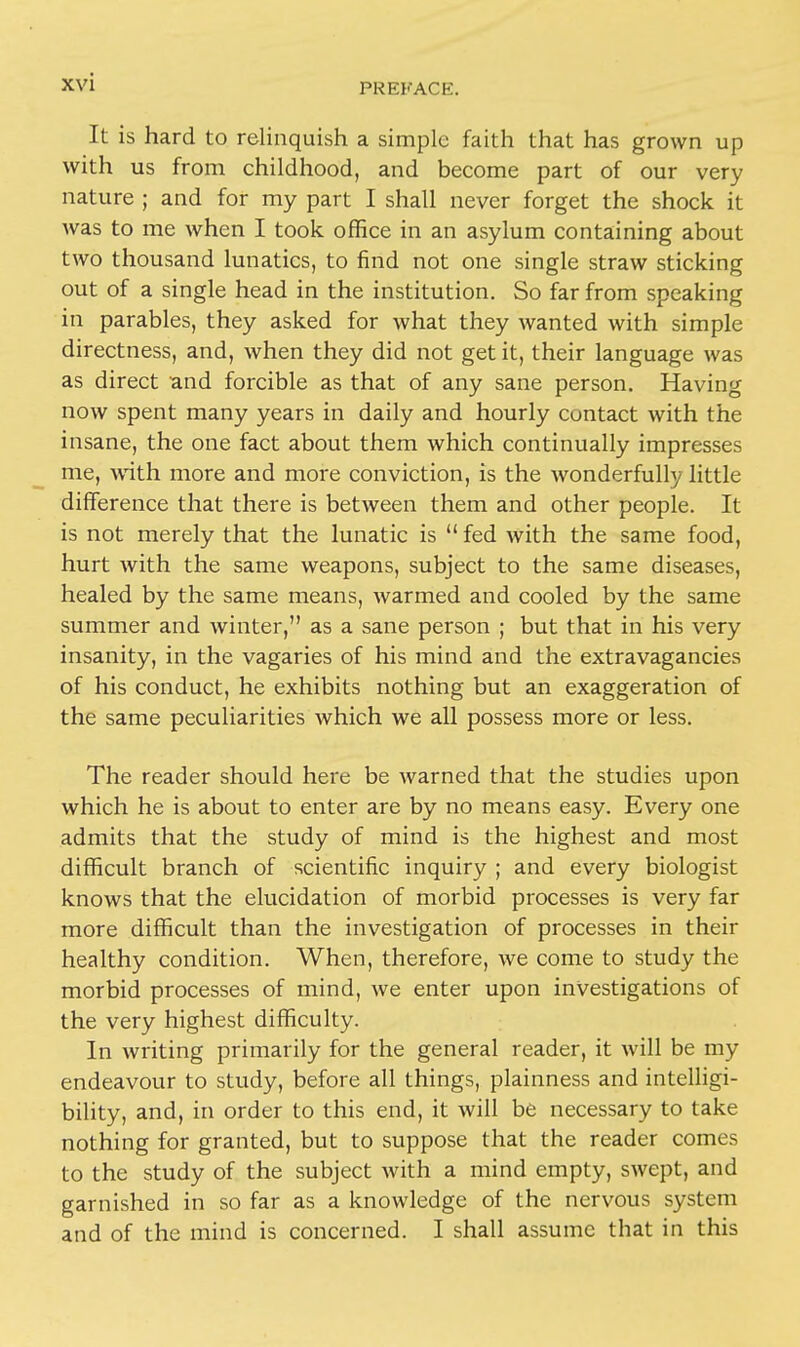 PKKKACE. It is hard to relinquish a simple faith that has grown up with us from childhood, and become part of our very nature ; and for my part I shall never forget the shock it was to me when I took office in an asylum containing about two thousand lunatics, to find not one single straw sticking out of a single head in the institution. So far from speaking in parables, they asked for what they wanted with simple directness, and, when they did not get it, their language was as direct and forcible as that of any sane person. Having now spent many years in daily and hourly contact with the insane, the one fact about them which continually impresses me, with more and more conviction, is the wonderfully little difference that there is between them and other people. It is not merely that the lunatic is  fed with the same food, hurt with the same weapons, subject to the same diseases, healed by the same means, warmed and cooled by the same summer and winter, as a sane person ; but that in his very insanity, in the vagaries of his mind and the extravagancies of his conduct, he exhibits nothing but an exaggeration of the same peculiarities which we all possess more or less. The reader should here be warned that the studies upon which he is about to enter are by no means easy. Every one admits that the study of mind is the highest and most difficult branch of scientific inquiry ; and every biologist knows that the elucidation of morbid processes is very far more difficult than the investigation of processes in their healthy condition. When, therefore, we come to study the morbid processes of mind, we enter upon investigations of the very highest difficulty. In writing primarily for the general reader, it will be my endeavour to study, before all things, plainness and intelligi- bility, and, in order to this end, it will be necessary to take nothing for granted, but to suppose that the reader comes to the study of the subject with a mind empty, swept, and garnished in so far as a knowledge of the nervous system and of the mind is concerned. I shall assume that in this