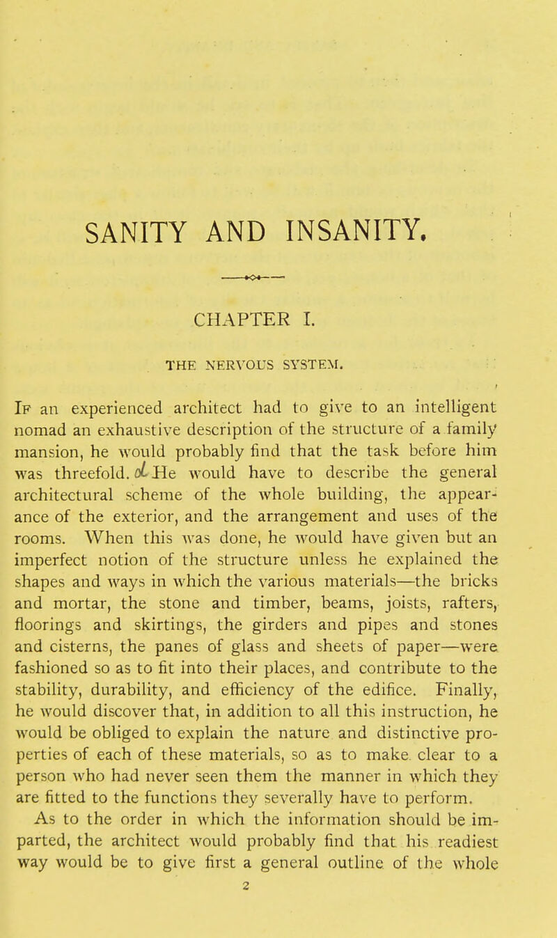 SANITY AND INSANITY. KX CHAPTER I. THE NERVOUS SYSTEM. If an experienced architect had to give to an intelligent nomad an exhaustive description of the structure of a family mansion, he would probably find that the task before him was threefold. oL He would have to describe the general architectural scheme of the whole building, the appear- ance of the exterior, and the arrangement and uses of the rooms. When this was done, he would have given but an imperfect notion of the structure unless he explained the shapes and ways in which the various materials—the bricks and mortar, the stone and timber, beams, joists, rafters, floorings and skirtings, the girders and pipes and stones and cisterns, the panes of glass and sheets of paper—were fashioned so as to fit into their places, and contribute to the stability, durability, and efficiency of the edifice. Finally, he would discover that, in addition to all this instruction, he would be obliged to explain the nature and distinctive pro- perties of each of these materials, so as to make, clear to a person who had never seen them the manner in which they are fitted to the functions they severally have to perform. As to the order in which the information should be im- parted, the architect would probably find that his readiest way would be to give first a general outline of the whole 2